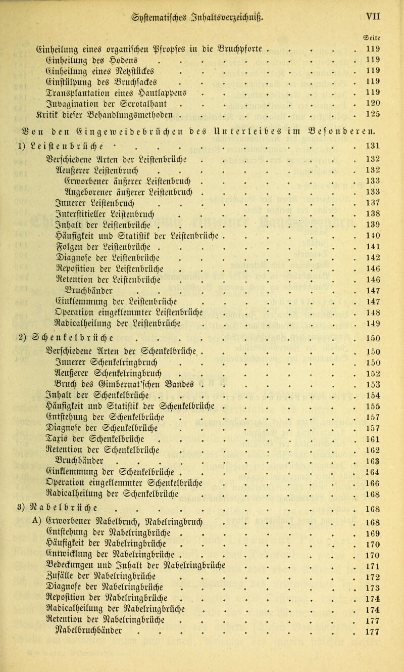 Seite (äinl^eihmg etneg organi[c^en ^fro:|3feg in bie S3ruc^)3[ürte . . . . .119 (ätnfieilung beö §obenö . . . . . . ♦ . ♦ .119 ein^eilung eiltet ^^e^ftüdeS , 119 (^inftül^jung beg ißrud^fadeg 119 Sranäl^tantation eineö ^auttapp^nä ♦ ♦ ♦ . , , . .119 3nbagiTiation ber «Scrotalf^aiit 120 Äritif biefer S5ef)anbIung§metI;oben . . ♦ , . . « . .125 S5on ben (SittgetpeibeBrilc^en be§ Unterleiber im SSefon bereu. 1) Reifte u brücke • . .131 35erfcf;iebene Birten ber l*eiftenbrüc^e . . . . ... , .132 ^eugerer ^eiftenbriic^ ........ . .132 (Srtüorbeiter äußerer $?eiftenbruc^ .133 eingeborener äußerer ?eiftenbrnd? . . . . . . . .133 3nnerer ^eiftenbrud^ , . .137 Snterftitieffer ^eiftenbruc^ 138 3n:^a(t ber Seiflenbrüd^e . . . ♦ . . .  . . .139 C'äuftgfeit nnb ©tatiftif ber ^eiftenbrüd^e . . . . . . .140 folgen ber ^eiftenbrüd^e , . . . . ' . . . . . 141 S)iagnofe ber ^eiftenbriic^e . . . . ' . « . . .142 5te|3o[ition ber Setftenbrüc^e ......... 146 ^tetentton ber ?eiftenbrüd^e ......... 146 ^rud^bänber ........... 147 (Einflemmnng ber l'eiftenbrüd^e .147 Dpexation eingeffemmter Seiftenbrüd^e . . ' . . . .148 9f{abica(^ei(nng ber Seiftenbrüc^e ........ 149 2) ©(^enfetbrüd^e . . .150 55erfd^iebene %vt^n ber ©d^enMbrüd^e . .150 Snnerer ©d^enfelringbruc^ . . . . . . ♦ . .150 elenderer @df;enfelringbrud^ . . . . . . . ♦ .152 ^rud^ beg @imbernat'[d^en 33anbe8 . . . . . . . .153 Sn^alt ber ©d^enMbrüc^e . . . . . ♦ . . . .154 §äufigfeit nnb ©tatiftif ber «ad^enfetbrüd^e 155 Gntfte^nng ber @d^enfelbrüdf;e . . . . . . . . .157 S)iagnofe ber ©d^enfelbrüd^e .157 Xaici^ ber ©d^enfelbriid^e .161 Otetention ber Sd^enfelbrüd^e . . • . . . . . .162 ^rnd^bänber ............ 163 (5inHemmnng ber @d^enfelbrüc^e . . . . . . . . .164 Operation eingeflemmter @d^enfelbrü(^e . . . . . . .166 aiabicali^eilnng ber ©d^enJelbrüc^e . . . . . . . .168 3) ^f^abelbrüd^e . . , .168 A) (Sriüorbener ^Zabelbrnd^, 9?abelringbrnd^ . . ♦ . . . .168 (äntftel^nng ber D^abelringbrnc^e ......... 169 ^äuftgfeit ber 9^abelringbrüd^e . . . 170 (änttoidflnng ber 9^abelringbrüc^e 170 S3ebetfnngen nnb 3nl}alt ber 9^abetringbrüd^e 171 Sufätte ber 9?abelringbrüd^e . .172 S)iagno[e ber ^abetringbrüc^e ......... 173 Dtepofition ber S^abetringbrüd^e . . . . . . . . .174 9iabical^)ei(nng ber D^abelringbrüd^e . . . . . , . .174 öletention ber D^abelringbrüd^e . . . . . . . . .177 3^abeibrud^bänber ♦ . . . .177