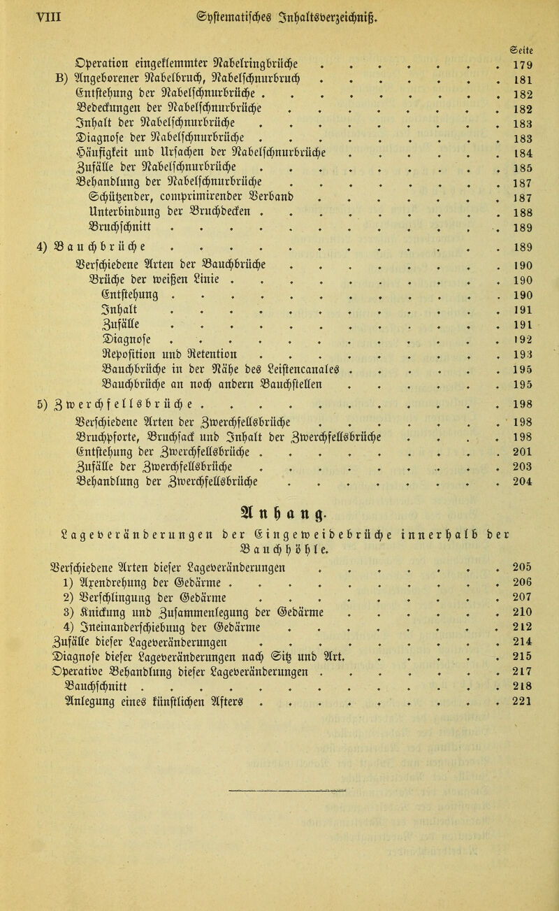 O:^erattoii eingeflemmter D^aBerrmgBrüd^e . . . ♦ , , .179 B) eingeborener S'JaBelbrnc^, 9^a6elfd^nur6rud^ . . . , ♦ . .181 (Sntfte^)ung ber 9ZaBeIfd^mir£rüc^e . . . . . . . . .182 SSebedungen ber ^^aBetfc^nurBrüc^e ........ 182 3n^)alt ber 9^aBeIf(^^nurBrüc^e . . . , . . , . .183 2)tagnofe ber S^Jabelfc^nurBrüc^e , . . . . . , , .183 §äufigfeit unb Urfad^en ber ^abetfd^nurBrüd^e ,184 3uföt(e ber 9^aT6elfc^nurBrü(^e . . . , . . . , .185 SSe^anblung ber 9^aBeI[c^nurBrü(^e . . . , , , . .187 ©d^ü^enber, com:|)rtmirenber ^erBanb . . . . . , .187 UnterBinbung ber ^ruc^becfen . . . , , . . , .188 SSruc^fc^nttt . . . . . . . . . . , . 189 4) 33 au Brücke , . . . . . . . . . . .189 3Serfc^iebene Birten ber ^anc^Brüd^e . . . . . . , .190 iörüc^e ber mi^iu Stnte .......... 190 Wfte^>ung 190 3n^)art . 191 Bufäöe 191 S)iogno|e . . . . . . , . . . . . i92 Ofte^ofttton itnb JÄetention , . . . . . . . .193 iBauc^Brü(^^e in ber S^ä^e beö lOetftencanaleg . . . . . .195 SBau(^Brüd^e an no^ anbern ^auc^ftellen . . . . . .195 5) 3n)erc^f eHöBr üd^ e . . . . . . . . . . .198 S$erfd^tebene Strien ber Smväf^tMxü^^ . . . . . . .198 S3rud(»^forte, 33rud^[a(J nnb Sn^att ber Btcerc^feß^Brüc^e . . . .198 (äntftel^nng ber ^)Pozxdi)^^M^xüä)t . . . . ..... 201 Sufäße ber 3n}erd^feff§Brüd^e 203 SSe^anblung ber B^erd^fettö^rüd^e ♦ ♦ ♦ « * . . . 204 21 tt 5 a tt g. gageberöttberungen ber (SingetüeibeBrüd^e innerl^alB ber « a u d^ H H e. 55erfd^iebene 2(rten biefer $?agei)eränberungen ....... 205 1) Slyenbrel^ung ber ©ebärme 206 2) ^erfd^tingung ber ©ebärme 207 3) Äntcfnng nnb 3ufammen(egnng ber ©ebärme . . . . . .210 4) 3itetnanberfd^teBnug ber ©ebärme . . . . . . . . 212 3ufätte btefer $?ageöeränberungen ......... 214 Stagnofe biefer £ageöeränbernngen nac^ unb %xt . . . , .215 C) ))erattöe ^e^)anbtung biefer iiJageöeränbernngen . . . . ♦ . .217 ^anc^fd^nitt ......... . . . .218 Anlegung eineö fnnftlid^en ^fterg . . . . . . . . .221