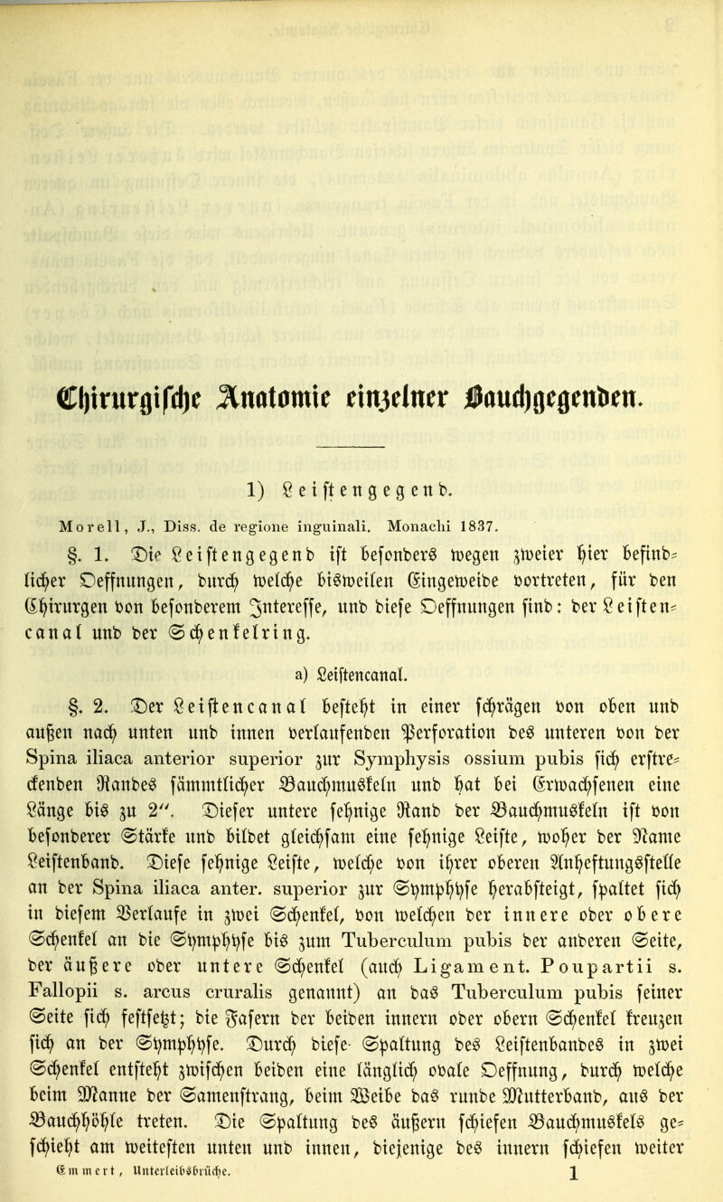 (tljirurgifdje Anatomie ein3elner faudjgegentien. 1) Öeiftettgegenb, Moreil, J., Diss. de regione inguiiiali. Monaclii 1837. L l^ic Öeiftengegenb tft Befonber^ tDegen ^tDeier ^ter Beftnb^ (ic^er Deffnungen, bur^ tüet^e bt^meiten (Singetoetbe vortreten, für ben ß^^tvurgen bon Befonberem 3ntereffe, unb btefe Deffnungen finb: ber Öeiften== canal «nb ber ^(i^enfetring. a) Seiftencanal. §. 2. !t)er Setjlencanal Beftel^t in einer f(^^rägett bon oBen unb äugen na(^ unten unb innen ijerlaufenben Perforation beg unteren bon ber Spina iliaca anterior superior jur Symphysis ossium pubis fici^ erftre^ cfenben ^Kanbe^ fämmtüc^^er ^auc[;mu6fe(n unb ^at Bei (SrtoacS^fenen eine Sänge Bi^ p 2. !^iefer untere fe^ige 9lanb ber ^and^mu^feln ift bon Befonberer (Stärfe unb Bilbet gteid^fant eine fel^nige Seifte, tDo^er ber Spante SeifteuBanb. T)iefe fe^nige Seifte, n)e(d;e bon i^rer oBeren 5(n^eftung6fte(te an ber Spina iliaca anter. superior pr @^m^l^t^fe l^eraBfteigt, f^jattet fic^ in biefem Verlaufe in ^iüei (^(^^enfet, bon tue^en ber innere ober oBere (S(^^enfet an bie (Si)m^^t^fe Big pnt Tuberculum pubis ber anberen @eite, ber äußere ober untere «Sc^enfet (auc?^ Ligament. Poupartii s. Fallopii s. arcus cruralis genannt) an ba§ Tuberculum pubis feiner (Seite fid^ feftfe^t; bie gafern ber Beiben innern ober oBern <Sd^)enfe( freuten fid^ an ber (S^m^:^i^fe. '^nx6^ biefe- (Spaltung be^ SeiftenBanbeö in a^ei @d;enfet entfielt ^n^ifd^en Beiben eine tängtid^ OdaU Deffnung, burd^ tceld^e Beim Tlanm ber (Samenftrang, Beim 3ßeiBe ba§ runbe StJ^utterBanb, au^ ber ^aud^^ö^te treten, ^k (S|3attung be§ äugern fd^iefen iBaud^mu^fel^ ge^ fdt)ie]^t am U)eiteften unten unb innen, biejenige be^ innern fdE)iefen tüeiter (Smmcvt, Untevlei('^(n-ücf}c, \