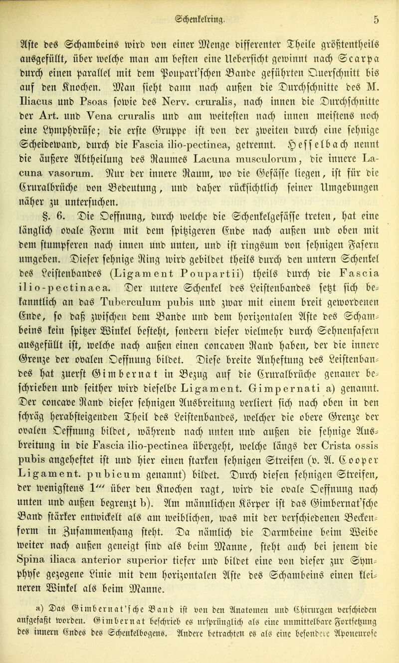 5(fte beö (^(^^amBein^ iDtvb Don einet 9}?en(5e bifferenter 2^^ei(e gröf5tentl)ei(§ an^gefüIÜ, über tDe((^e man am Beften eine UeBerftc^t geiüinnt nad^ @car^a bnrd^ einen ^araflel mit bem ^on^art'fc^en :33anbe geführten lOnerfc^nitt Biö auf ben ^nod)en» Tlan fielet bann nad^ anj^en bie !Dnrd;fc^nitte be^ M. Iliacus nnb Psoas folDie beö Nerv, cruralis, m6) innen bie ^Dnrd;f^nitte ber Art. nnb Vena cruralis nnb am n>eiteften nad) innen meiften^ nod; eine S^m^jl^brnfe; bie erfte @rn:|3^e ift bcn ber jtoeiten bnri^ eine [einige (Sd^eibetDanb, bnrc^ bie Fascia ilio-pectinea, getrennt. §effetBad) nennt bie ändere 3lBtl^ei(nng beö O^anme^ Lacima musculorum, bie innere La- cuna vasorum. 9?ur ber innere Üianm, iDO bie @efäffe liegen, ift für bie (^rnratBrnd^e bon ^^ebentnng, nnb ba:^er rüdfic^tUcJ^ feiner UmgeBungen nä^er ^n nnterfnd^en. §. 6. !Die Deffnnng, bnrd; iuelc^e bie (gd^enfelgefäffe treten, ^at eine tänglic^) obate gorm mit bem f^i|igeren (^nbe na^ außen unb oBen mit bem ftnm^feren nad) innen unb unten, unb ift ringsum bon fef^nigen gafern umgeBen. ^Diefer fe^nige öling Wixh geBitbet tl^eit6 bnrd) ben untern (S^enM be^ ^eifteuBanbe^ (Ligament Poupartii) t^jeitö burc^ bie Fascia ilio-pectinaea. Der untere @c^enM be§ SeiftenBanbe^ fe^t fid^ Be^ fanntüd^ an ba^ Tuberculum pubis unb ^toar mit einem Breit getDorbenen ßnbe, fo ba§ ^lüifd^en bem iöanbe unb bem (horizontalen 5tfte beö @d^am.^ Bein^ fein f^i^er Sßinfet Befielet, fonbern biefer bietme^r burc^ @el^nenfafern au^gefüttt ift, toeld^e nad) äugen einen concaben Üianb ^aBen, ber bie innere ©renje ber obalen Deffnung Bitbet. Diefe Breite 3tn^eftung be^ SeiftenBan^ beö l^at ^nerft (^imBernat in ^e^ng auf bie (£rura(Brücke genauer Be- f(^rieBen unb feit^er toirb biefetBe Ligament. Gimpernati a) genannt. Der concabe Oianb biefer fe^nigen 5(ugBreitung bertiert fid^ nac^ oBen in ben fd^räg ^eraBfteigenben X^eit beg SeiftenBanbe^, mel(^er bie oBere ©ren^e ber obaten Ceffnung Bilbet, tüäl^renb nad^ unten unb außen bie fel^nige luö^ Breitung in bie Fascia ilio-pectinea üBerge^t, n)etd^e läng^ ber Crista ossis pubis angeheftet ift unb ^^ier einen ftarfen fe^nigen (Streifen (b. 51. doofer Ligament, pubicum genannt) Bilbet. Dnrd^ biefen feinigen Streifen, ber n>enigften^ 1' üBer ben tnoi^en ragt, iüirb bie obale Deffnung nac^ unten unb äugen Begrenzt b). 5tm mänuHd^en ^öxptx ift ba^ ©imBernat'fd^e ^anb ftärfer entlDidett am toeiBlii^en, mit ber berfd^iebenen :^eden. form in Bufammen^ang fte^t. Da nämtid^ bie Darmbeine Bdm ^eiBe iDeiter nad; außen geneigt finb aU Beim SJZanne, fte^^t aud^ Bei jenem bie Spina iliaca anterior superior tiefer unb Bilbet eine bon biefer pr @i?m= ^ht)fe gezogene ?inie mit bem horizontalen Slfte be§ (S(^amBein6 einen flei^ neren Sinfel aB Beim Planne. a) 2)ag ©tmfceruat'fcf;e 33anb ift bcit ben 5lnatDme:i mtb (£^trurgen berfc^)teben aufgefaßt borbeit. ©imbernat Befc^rieb ur[)>rüngUc^ eine unmittel&are ^ortfe^ung besi innern (Enbeö be^ ©c^enfelbogenö. 2lnbeve betrachten e§ aU eine kfonbcie ^:|)onenrofe