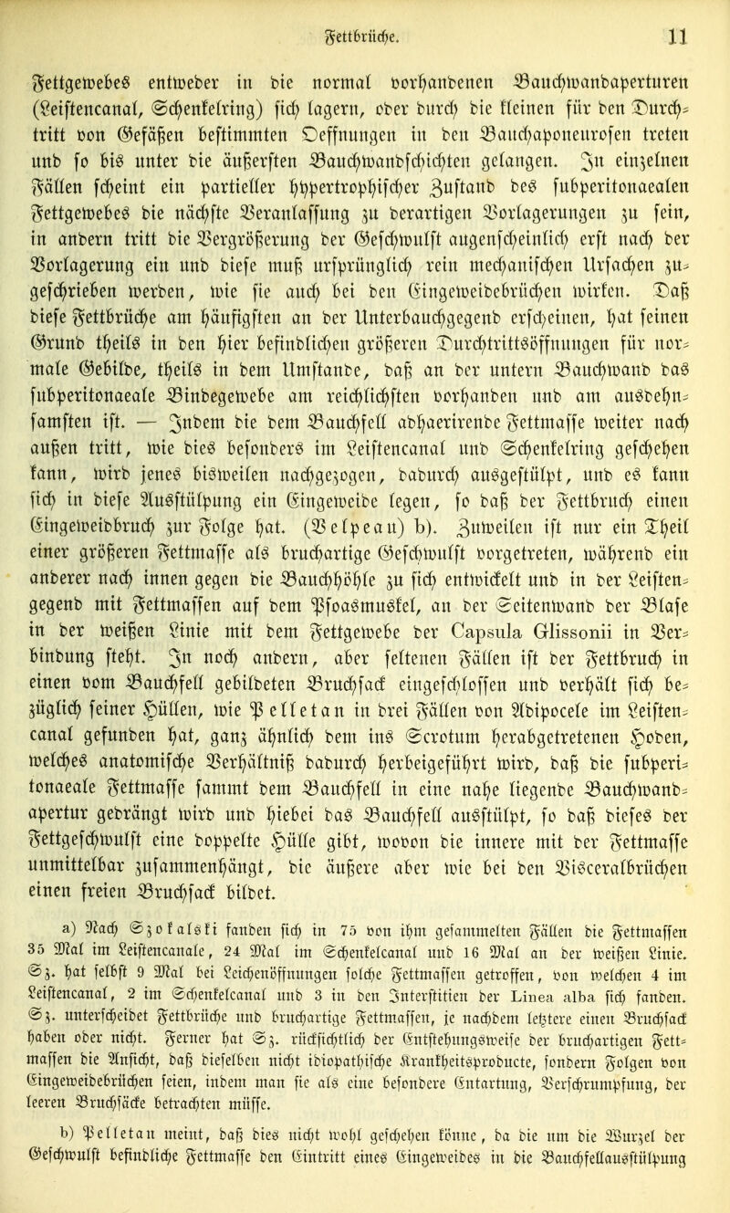 gettgetoeBeS ettttoeber in bte normal bor^nbenen ^au(i)iüanbapertnren (öetftencanai, @^enfe(rtng) fid; lagern, ober burd; bie deinen für ben T)nxä)^ txiti üon ®efägen befttmmten Deffnnngen in ben ^and;aponenrüfen treten nnb fo Big unter bie ängerften ^anc^tDanbfd;ic^ten gefangen, '^n einzelnen gäüen ^(^^eint ein :partietter ^t^^ertro^j^ifc^er 3^1^^^^ fuBperitonaealen gettgetoebeö bie näd)fte 33eran(affnng 3U berarttgen i^ortagerungen ^u fein, in anbern tritt bie 35ergröj5ernng ber ®efd;tt)ntft angenfd;einnd; erft nad) ber 35ortagernng ein nnb biefe mnji nrfprüng(id) rein med;anifc^en Urfad;en ,^n^ gefd^rieBen lüerben, ipie fie anc?^ Bei ben GtngeltjeibeBrüc^en luirfcn. 1^a§ biefe gettBrüt^^e am l^änfigften an ber UnterBauc^gegenb erfd;einen, Ijai feinen @rnnb t^ei(g in ben ^ier Befinbtid^en größeren 3^nrd)trittgöffnnngen für nor^ mate @eBitbe, t^eitö in bem Umftanbe, bag an ber untern ^auc^toanb baö fnB|)eritonaea(e ^inbegetoeBe am reid^tic^ften i)cr^anben unb am au^be^n^ famften ift. — ^nhtm bie bem ^aud;fett ab^aerirenbe gettmaffe weiter mä) äugen tritt, toie bieö Befonberö im Öeiftencanat unb (^(^enfeWng gefd)e!;en fann, toirb jene^ Biött)ei(en nac^ge.^ogen, baburd; auögeftül|)t, unb e^ !ann fid^ in biefe 3lu6ftüt^ung ein (Singetoeibe (egen, fo baj^ ber gettBrnd) einen (^ingeloeibBruc^ ^ur gotge ^at, (3Se(peau) h). ^n)i\)txkn ift nur ein ^^eit einer größeren gettmaffe al^ Brud^artige ©efc^toufft oorgetreten, iDä^renb ein anberer nac^ innen gegen bie ^aixd)^)'6^)k ^u fid) entioidett unb in ber Öeiften= gegenb mit gettmaffen auf bem ^foagmu^fet, an ber ^eitenicanb ber ^tafe in ber toeigen öinie mit bem gettgetoeBe ber Capsula Glissonii in ^er^^ Binbung fte^)t. 3n nod^ anbern, aBer feftenen gätfen tft ber gettBrud^ in einen t>om ^auc^feß geBilbeten -^rudf)fad eingefd;toffen unb berptt fid^ Be^^ ^ügtid^ feiner füllen, loie iß etletan in brei gäüen üon 5lbi^30ce(e im Öeiften. canal gefunben ^at, gan^ ä^nticf) bem in^ ©crotum f^eraBgetretenen §oben, n^eld^eg anatomifc^e 3Ser:^äMg baburd^ :^erBeigefü:^rt toirb, bag bie fuB^3eri::= tonaeale gettmaffe fammt bem ^^and^feö in eine na^e tiegenbe ^audf)tüanb^ a^ertur gebrängt wixh unb ^teBei bag «aud^feö au§ftü(^t, fo bag biefe^ ber gettgefd^loutft eine bo^^^elte §üHe giBt, toooon bie innere mit ber gettmaffe unmittelBar 5ufammen:^ängt, bie äugere aBer \vk Bei ben ^t^cera(Brü(^en einen freien ^rud^fad Bilbet. a) 9kc^ ©jofalöft fanben \id} in 75 bctt i^m gefammelten gälten bie ^^ettmaffen 35 mal im 2exittncamk, 24 mal im «gd^enfelcanal mib 16 Tlai an ber treiben Sinie. t)at feI6ft 9 Mal bei ?eic^eiiöftmmgen fold^e gettmaffen getroffen, bon t^^elc^en 4 im Seiftencanal, 2 im (Bäjenkkaml nnb 3 in ben 3nterftitien ber Linea alba fid; fanben. nnterfc^eibet gettbrüc^e nnb brnc^artige f^ettm.affen, je nad^bem te^tere einen SSrnd^facf ^aben ober nic^t. ferner ^)at ©5. rücffic^tlic^ ber öntfle^nngsn^eife ber brnc^artigen (gett- maffen bie Slnfic^t, bag biefelben nic^t ibio^)atI)iic^e ilranf^)eitö^robncte, fonbern folgen bon (Singetüeibebriic^en feien, inbem man fie aU eine befonbere Gntartnng, ^'erfc^rum^n'ung, ber leeren Srnc^fäcfe betrachten müffe. b) ^elletan meint, ba§ bieg nicf;t \vol)l gefd;el;en fi?nne, ba bie nm bie 2Bur,^eI ber @efc^)it)ulft befinblic^e gettmaffe ben eintritt eineg Gingeti^eibeö in bie ^anc^feEan^ftüt^^ung