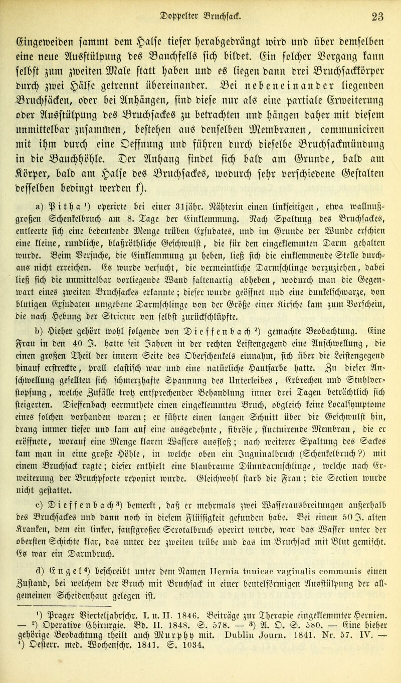 (^tngetDeibett fatnnit bem §alfe tiefer ^eraBgebrängt tcirb unb über bemfelben eine neue 5lu^ftitt^mtg be^ ^anä)\elU fic^ bilbet. (5in fo(d;er 3Sorgaug !ann felbft ^um 3it)eiten Tlak \tati fjaUn unb e^ liegen bann brei :53rud^)fa(f!örper i>nx^ ^vod §ä(fe getrennt üBereinanber. -33ei nebencinanber (iegenben ^ruc^fäcfen, ober bei 5ln^ngen, finb biefe nur eine ^artiate (Sr^eiterung ober Sluöftüt^ung beö ^rud^facfe^ ju betrad^ten unb Rängen ba^er mit biefem unmittelbar ^^ufammen, befte^en au^ benfelben 3}tembranen, communiciren mit i^m burd; eine Deffnung unb führen burd; biefelbe iBrud)fadmünbung in bie ^auc^l^ö^Ie. ^er ^In^ng finbet \xd} batb am ©runbe, balb am ^i3r))er, balb am §alfe beö iöruc^fato, Ujoburc^ fe^r ijerfc^tebene ©eftatten beffelben bebingt t^erben f)» a) ^it:^a') o^ertrte bei einer 31jäl)r, dVdl)tmn einen ünffeitigen , etoa n)atlnnf^ großen @d^enfet6ruc^ am 8. Xa^z ber (itnflemmnng. ^ad) @:|3altung be«i ^vud)\adz§, entleerte [id^ eine Bebentenbe SDJenge trüben (Iffnbateg, nnb im ©rnnbe ber SBunbe erfc^ien eine tIeine, rnnbüd^e, btagröt^üc^e @e[c^n)ulft, bie für ben eingeflemmten 2)arm get;a(ten ixjnrbe. 53etm 55erfud[;e, bie (äinttemmung ju tjeben, lie^ [tc^ bie einflemmenbe ®tet(e burd^= am nicJ^t erreichen, (äö ivnrbe berlnd^t, bie toermeintücf^e 2)armfd;ünge üorjngie^en, babei Iie§ ftc^ bie unmittelbar öorüegenbe Söanb faltenartig abgeben, tüoburc^ man bie @egen== tt^art etneg jtoeiten ^rnd^fadeö erfanute; biefer Jyurbe geöffnet unb eine bunfelfd^ti^arje, öon blutigen (äyfubaten umgebene 2)armfc^ünge bon ber @ri3^e einer 5lirf(^e fam jum ^orf(^ein, bie nac^ §ebung ber ©trictur öon felbft jurücffc^lüpfte» b) §ie^)er gel^iJrt n?o^I folgenbe bon !2) i e f f e n b a ^) gemachte 53eobad;tung. (Sine grau in ben 40 5. fjatte feit 3a^ren in ber redeten ?ei[tengegenb eine ^nfc^Teilung , bie einen großen X^)eil ber innern @ette beö Oberfc^enfelss einnal^m, fic^ über bie $?eiftengegenb binauf erftrecfte, pxaU elaftifd^ n?ar unb eine natürliche Hautfarbe f)atte. 3u tiefer 5tn^ fc^irellung gefeßten fic^ fcf^mer^tjafte @))annung beö Unterleibes , (Srbrec^en unb @tul)töer* fto^jfung , mld}i 3«fälle tro^ entf^jrec^enber S3e^anbhing inner brei S^agen beträchtlich fic^ fteigerten. ©ieffenbac^ bermut^ete einen eingeflemmten 55ru(h, obgleich l'eine ^ocalfi^m^^tome eines folc^en öorhanben haaren; er führte einen langen @(hnitt über bie ©efd^tpulft hin, braug immer tiefer nnb fam auf eine auSgebehnte, fibrofe, ffuctuirenbe 9)lembran, bie er eröffnete, toorauf eine SQJenge ffaren iißaffergs auöflc^; nari) «weiterer ©Raffung bes @acfesi fam man in eine grc§e «^öhte, in n.)e(che oben ein ^nguinatbruch (©chenfefbruch ?) mit einem S3ru(hfa(f ragte; biefer enthielt eine blaubraune S)üunbarmfchlinge, inelche nach 6r= n?eiterung ber ^ruch^^fcrte re^cnirt iüurbe. ©leichti^ohl ftarb bie grau; bie @ection h:<nrbe nicht geftattet. c) 2) i e f f e n b a ch ■'^) bemerft, baf3 er mehrmals ]'wn Söafferansbreitnngen an|3erhafb bes 33ru(hfacfes nnb bann noch in biefem gtüffigfeit gefunben h<ibe. 33ei einem ^0 5» aften Äranfen, bem ein linfer, fauftgroßer @crotalbruch o^^erirt »urbe, h?ar bas SBaffer unter ber oberften Schichte ftar, bas unter ber gireiten trübe nnb bas im 53ruch]acf mit S3Int gemifcht. (Ss n?ar ein ©armbrnd^. d) (S n g e t befd^reibt unter bem 9?amen Hernia tunicae vaginalis communis einen 3uftanb, bei iüetchem ber ^xud) mit 53ruchfad in einer beutefförmigen Hnsftül^ntng ber afi* gemeinen @cheibeuhaut gelegen ift. 0 ^rager 33ierteliahrfchr. L u. II. 1846. Seiträge jur ^hera^ie eingeflemmter.Zernien. — O^jeratioe ß^hirurgie. 53b. II. 1848. @. 578. — 21. O. @. 580. — ©ine hteh^^ gehörige Beobachtung theift auch ä)cur^hh n^it« Dublin Journ. 1841. Nr. 57. lY. — ') Oefterr« meb. 2ßod;enf(hr. 1841, 1034.