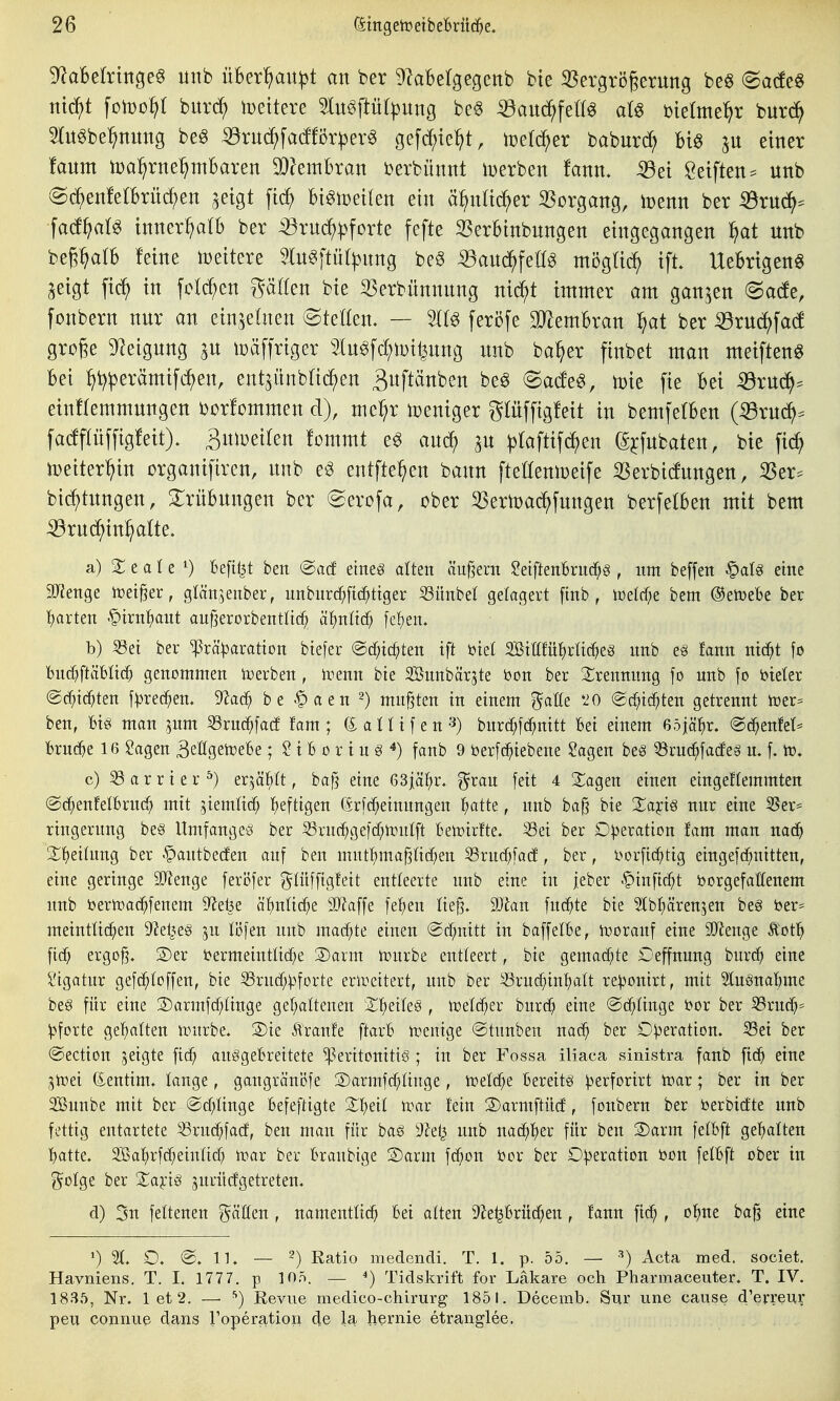 5^aBektngeg unb üBer^u^t an ber ^laBelgegcnb bte 33ergrögerung beö (Sacfe« ni^t fomo^t burd^ wzxkxe 5lu^ftü())ung be§ :59au(^^fe^^^ al^ Dtetme^r burc^ 5(u^be^nung be§ ^ru(^fa(fBr|)erg gefdf)te^t, iretc^er baburd^ Biö einer ianm iDa^rne^mbaren Wemhxaxi berbünnt n^erben fann. ^ti Reiften ^ unb (Saenfelbrü^en aeigt W Bt^tDeiten ein ä^nad()er 55organg, it)enn ber iÖrud^^ facf^alö innerhalb ber iöruc^^forte fefte SSerbtnbungen eingegangen ^at unb beg^alb feine ioeitere lu^ftüt^nng be§ ^^auc^feög mögüc^ ift Uebrigen^ Seigt fic^ in fc(d;en gätten bie S3erbünnnng nid^t immer am ganzen (Sade, fonbern nur an einzelnen ©teöen. — feröfe Tlemhxan ^at ber Söx\xä)^aä grcge 5)^eigung ^u tüäffriger 5lu6fd;n)i^ung unb ba^er ftnbet man meiften^ Bei ^t?^erämifc^en, ent^ünblic^en ^uftäuben be^ ©adeg, toie fie bei ^ru^. einHemmungen borfommen d), mel^r Weniger glüffigfeit in bemferben (^ruc^^ facfpffigfeit). Bniueiten fommt e^ anc^ ^taftif(^en (^^fubaten, bie fic^ n)eiter'^in organifircn, unb e^ entfielen bann fteöenmeife iBerbicfungen, 3Ser:= bic^tungen, Mbungen ber (Serofa, ober 5SerU)a^fungen berfelben mit bem ^rud^in^ alte» a) Xtaie ^ befi^t ben @acf eines alten äuf^ern 2t\fknbvn^§ , im beffen fQaU eine SJJenge iDei^er, glän,^enber, unburc^[t(^ttger ^ünbel gelagert [tnb , iüelcf;e bem ©etoebe ber t)arten .^irnl^aut aufjerorbentttc^ 'dt)nüä) feigen. b) 53et ber ^rä^^aratton biefer @cf;ic^ten ift t^iel SBtllfüJirtic^eg nnb e§ fann ntd^t fo bnc^ftäbltc^ genommen toerben, ivenn bte Sönnbärjte bon ber Srennnng fo unb fo iJteter @c^id^ten fprec^en. 9^ac^ be <^aen 2) mußten in einem gaöe '20 (2cl;t(^ten getrennt n)er= ben, Uß man ^nm 33ruc^fa(f fam; ß:atHfen3) burc^fd^nttt bei einem eöjäl^r. @d^enfet^ bru(^5e 16 Sagen BeHgetüebe; S t B 0 r t u g fanb 9 berfc^iebene $?agen beS 33ru(^fa(feg u. f. ir. c) 33 a r r i e r ^) er^äl^ft, bajj eine 63jäf;r, ^^rau fett 4 Sagen einen eingeflemmten ©c^enfelbruc^ mit ^iemltd^ fjeftigen (5rfd;einnngen ^»atte, nnb ba§ bte Xafi§ nur eine 35er== ringernng be§ Umfangeö ber iSruc^gefcf^itinlft betrtrfte. 33ei ber Operation fam man nac^ 2;^)ei(ung ber '^antbeden auf ben ntutf)ma§n(i)en 55rud)fa(f, ber, borfii^itig eingefc^nitten, eine geringe SJienge feri3fer gtnfftgfett entleerte unb eine in jeber -^inftc^t borgefallenem nnb bertbac^fenem 9^el3e äl^nlic^ie Wla\\^ fe^)en tie§. 3)^an fnc^te bie ?tbf)ären5en beg ber= meintttc^en S^el^eS ju löfen unb macf;te einen @cf;nttt tu baffelBe, iuoranf eine 9Jlenge Äotl^ ficf; ergoß. S)er bermeintü(^e 3)arm rourbe entleert, bie gemacf;te Ceffnnng biirc^ eine Stgatnr gef(^^^offen, bie ^ruc^:pforte erirettert, unb ber ^ruc^inl^att re^onirt, mit ^luönabme beg für eine 3)armfcf;Iinge gel;altenen $E^etIe§ , tüelc^er burc^i eine ©d^ünge bor ber 33rucf)' V^orte gel^atten nvurbe. 3)ie Äranfe ftarb n}en{ge ®tunben nac^ ber Operation. 33et ber @ectton jeigte fic^ auggebrettete ^Peritonitis; in ber Fossa iliaca sinistra fanb fic^ eine jlrei (Senttm. lange, gangräni?fe S)armfcf;Iinge, ii?eW;e Bereits :|3erforirt n?ar; ber tu ber 2ßunbe mit ber ®d)Iinge Befeftigte X\)di \vax hin S)armftücf, fonbern ber berbicfte unb fettig entartete ^ruc^facf, ben man für baS 5)?ei^ unb nac^l^er für ben 3)arm fetbft gehalten batte. 2Ba{)rfrf;ein(icf) niar ber Braubige 2)arm fcf;on bor ber O^jeration bon felbft ober in i^olge ber Xafi§ ^nrucfgetreten. d) 3n fettenen Raffen , namentlich Bei atten ^hprnc^en, fann ft(^ , o^ne baß eine ') 31. O. @. IK — -) Ratio medendi. T. 1. p. 55. — ^) Acta med. societ. Havniens. T. I. 1777. p 105. — ) Tidskrift for Läkare och Pharmaceuter. T. IV. 1835, Nr. 1 et 2. — Revue medico-chirurg 1851. Decemb. Sur une cause d'erreur peu connue dans roperation cle la bernie etranglee.
