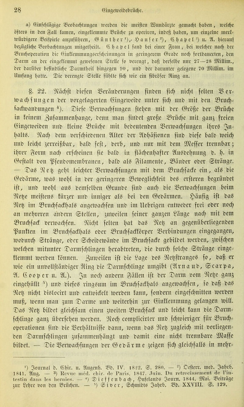 a) (Sm[cf)(ägtge 33eoBa(^tungen it^euben bie meiften SBimbär^te gemacht l^aben , treidle Öfterg in ben ^aU tanmx, eingeflemmte 53rüc^e git o^evtren, irtbe^ traben, um einjelne nmh ti^ürbigere S3etf^nele att,^ufü^ren, ® iinil) ^x a iif e r 2), 6^ 1^ a:p eI •'^) u. 21. f)terauf 16ejüglid[;e ^eoBac^tungeit mitgetl)eilt. (£ 1^ a :p e t fanb bei einer grau , Bei nad^ ber 33rud)o:|3eratiou bie 6inf(emmuug§er|cf;etuungen in geringerem @rabe noc^ fortbauerten, ben 2)arm an ber eingeflemmt getvefeneu ©tette fo i^erengt, ba^ berfelBe nur 27—28 SJliöim., ber barüBer beftnbüc^e S)armt!^ei( f)ingegen 90, nnb ber barnnter gelegene 70 SJiittim* im Umfang I;atte. S)ie ijerengte ©teile fii'^tte fic^ \vk ein fibrijfer 9ling an. §. 22. TiM}]t btefen 3Seränberungen finbett fid^ nid;t feiten 35 er^ iDa(J^fungett ber i?orge(agerten (StngelDctbe unter fid^ unb mit ben ^xnä)^ fadlDanbnngen *). 3^tefe ^eriDac{)fungen ftel;en mit ber ®rö^e ber 53rü(^e in feinem ^itf^^tnmen^ange, benn man finbet groge ^rüd;e mit gan,^ freien (Stngelüetben nnb Heine iBrüc^e mit bebentenben 35erl:)ad)fnngen i^re^ fialW, 9kc^ bem i)erfc^iebenen Hilter ber Ib^äfionen finb biefe hatt> iDeic^ nnb feiert ^erreipar, Batb feft, berb, nnb nnr mit bem DO^effer trennbar; il^rer gorm nacl) erfcf;eincn fie Batb in pcf)en^after 5ln§be^nnng b. ^. in ©eftatt bon ^fenbcmembranen, Ba(b at§ Filamente, ^änber ober (Stränge. -— T)ag ^e^ gc^t (eid)ter SSeriDad^fnngen mit bem ^rnc^fade ein, aU bie @ebärme, toa^ \\)ol]l in ber geringeren ^en3eg(id)!eit be^ erfteren Begrünbet ift, nnb iüo^t an§ bemfetben ©runbe finb and^ bie S3ern)ad)fungen beim 9^e^e meiftenö Ütr^er nnb inniger aU bei ben ©ebärmen. C)änfig ift baö 9^e^ im ^rnc^facf^atg angen)a(^fen nnb im Uebrigen entiDeber frei ober nodf) an mehreren anbern (Stetten, jniDeiten feiner ganzen Sänge nacf) mit bem ^rnd^fad bertoacf)fen. 9^id)t fetten ^at baö 9^el^ an gegenübertiegenben fünften im :33rnd;fa(f^(^ ober ^rnc^fadlör^er 3Serbinbnngen eingegangen, ioobnrc^ (Stränge, ober (Sd^eibetoänbe im ^rnd;fade gebitbet werben, jmifd^en iDetd^en mitunter !Darmfd;tingen ^erabtreten, bie bnr^ fotd;e (Stränge einge:= !temmt derben fönnen. ä^t^'^t^^« ^i<^ Ö^Ö^ ^le^ftrange^ fo, ba^ er toie ein nnboöftänbiger Üiing bie :Darmfc^tinge nmgibt (5Irnanb, Scar^a, 5t. (£00per n. 5t.). Jn nod; anbern gätten ift ber T)axm 00m 5)le^e gan^ einge:^nttt unb biefe^ ringsum im :^rud^fad^atö angeloac^fen, lo bag bag ^e^ nid)t bi^tocirt nnb entlDidett Serben !ann, fonbern eingefd;nitten toerben muß, toenn man ^um 33arme unb toeiter^in ^ur (SiuHemmnng gelangen Will T)a^ ^h1^ bitbet gteii^fam einen ^i^eiten ^rui^fad unb teid;t fann bie T)axm^ fd^tinge gan^ überfe^en toerben. ^od^ comipticirter unb fc^iDieriger für ^rud^:= Operationen finb bie 55er^ättniffe bann, ioenn baö 9le^ pgteic^ mit bortiegen^ ben ^armf^tingen pfammen^ngt unb bamit eine nidf)t trennbare ^affe Uttel — 33ie SSern)ad;fungen ber ®ebärme geigen fidf) gfeid;fatt^ in me^r^^ 0 Sournat b. e!)ir. u. migent?. 53b. IV. i822. @. 280. — 2) Cefterr. meb. ^al)xK 1841. 5lug. — 3) Revue med. chir. de Paris. 1847. Juin. Du retrecissement de Tiii- testin daiis les hernies. — ■•) 2) i e f f e u B a , .^ufetaubö Sourn. 1844. mal 53eitrage ^nr Se^re i)on ben ^rüc^en. — ^) ©iijer, ©c^mibt^ 3a^)rB, «b. XXVIIL 129,