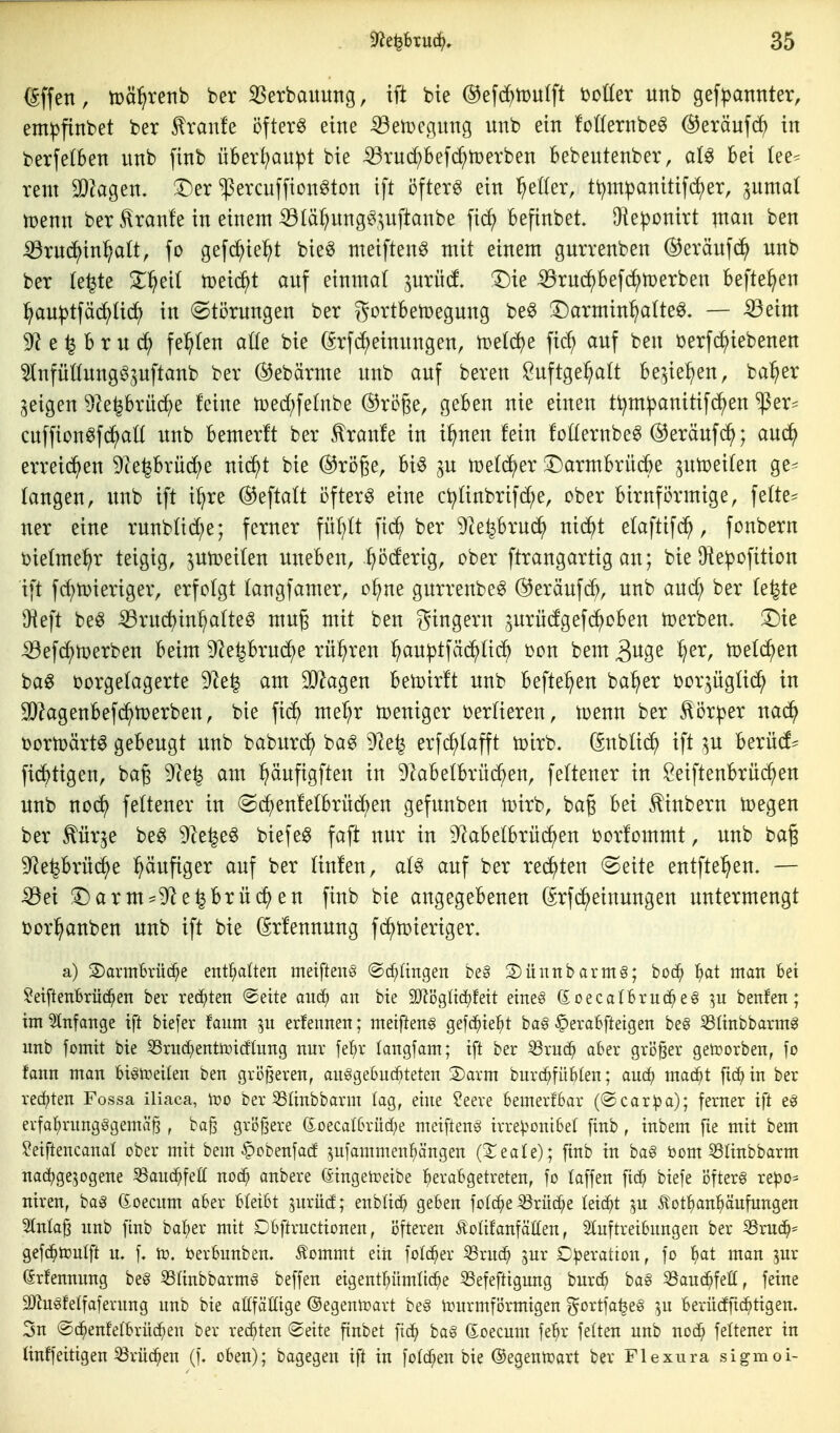 (Sffen, tuäl^renb ber ^Serbauuttg, ift bte ©efc^mulft t)oüer unb gef|)annter, empfinbet ber Traufe öftere eine ^eii^egitng unb ein !onernbe^ @eräuf(^> in berfetben unb finb überl^au^t bie ißrud;Bef(^n)erben bebeutenber, aU bei (ee^ rem 2}?agen. 3^er ^ercuffion^ton ift öftere ein fetter, tt)m^anitifd)er, ^umal tüenn ber.Traufe in einem ^(ä^ung^,^^uftanbe fi(^ befinbet. Oie^onirt inan ben iöruc^in^att, fo gefd^ie^t bie^ meiften^ mit einem gurrenben heraufunb ber te^te Z^^eü n)eic^t auf einmal ^uriid T)k ^ruc^befi^tüerben befielen :^au^tfäd^Uc^ in (Störungen ber 55ortben)egung be^ ^Darmin^alte^. — -59eim 9^ e ^ b r u festen alte bie (^rf(^einungen, treidle fid; auf ben üerfc^iebenen ^nfüttung^pftanb ber ®ebärme unb auf bereu Öuftge^alt be^iel^en, ba^^er geigen ^te^brüc^e feine tüed;felnbe ®röge, geben nie einen tt^m^anitifc^en ^er== cnffion^fd^alt unb bemerlt ber .Traufe in i^nen fein fotlernbe^ @eräufd^; aud^ erreichen 9ieprüd)e nic^t bie ©röge, biö ^u tüefd^er :i)armbrü^e ^utoeifen ge^ fangen, unb ift i^re ©eftaft öftere eine c^finbrifd;e, ober birnförmige, fefte^ ner eine runbfid;e; ferner füf^ft fic^ ber Dle^brud^) nic^t efaftifc^, fonbern t)iefme^r teigig, ^utoeifen uneben, .:^öderig, ober ftrangartig an; bie Oie^ofition ift fc^toieriger, erfofgt fangfamer, ol^ne gurrenbe^ (herauf(^^, unb and; ber fe^te Üieft beö :53ru(^in^fteg mug mit ben gingern ^urüdgefi^oben toerben. T)k :33efcJ^toerben beim 92eprud^e rühren :^auptfäc^fid^ oon bem ^n^z ^er, tpefi^en ba^ oorgefagerte 9^e^ am 9}lagen bewirft unb befte^en ba^er tjor^ügfic^ in 3)?agenbef(^h)erben, bie fid^ me-^r toeniger i)erfieren, toenn ber ^ör^er nad^ toortoärt^ gebeugt unb baburc^ ba^ 91e^ erfd^fafft toirb. Gnblid^ ift ;^u berüd^ fidj)tigen, bag 9le^ am ^äufigften in 9labefbrüc^en, feftener in öeiftenbrüc^en unb noc^ feftener in (Sc^enfefbrüdf)en gefunben ioirb, baß bei ^inbern toegen ber ^ürje be^ 9^e^e§ biefeg faft nur in 9^abefbrü(^en oorfommt, unb baß 9^e^brüd^e l^äufiger auf ber finfen, af^ auf ber redeten (Seite entfielen. — ^ei f^arm^Df^e^brüc^en finb bie angegebenen ^rfd^einungen untermengt t)or^anben unb ift bie (Srfennung fd^toieriger. a) 2)arm'6rüd^e enthalten metfteng @cf;(ingen be§ S)ünnbanng; bod^ i^at man bei ^eifteuBrüd^en ber rechten (©eite auä) an bie 3)li5glid)feit eines (£oeca(bvuc^e§ bettfen; im Stnfange ift biefer faum 51t erfennen; metfteits gefc^ie^^t ba§ §eraBfteigen be§ SSIinbbarmg unb fomit bte S3rud^entotcflung nur fe{)r fangfam; ift ber ^rud^ aber größer getoorben, jo fann man bisn^eiten ben größeren, anSgebucfiteten S)arm burc^füfiten; auc^ mac^t fic^in ber rechten Fossa iliaca, Wo ber 53Iinbbarm tag, eine ?eere bemerfSar (@car^>a); ferner ift erfal}rung§gemä§ , bajs gröfsere (5:oecaI6rüd;e metftenS trreV^onibet finb, inbem fie mit bem ?eiftencanat ober mit bem §cbenfadE ^nfammenl^ängen (Sieafe) ; finb in baS tom 53ünbbarm nadjge^ogene SSauc^^fell noc^ anbere (äingeireibe berabgetreten, fo laffen fic^ btefe öfters xtpo^ niren, bag (ioecum aber bleibt jurücf; enbüc^ geben fctc^e^rüd^e leicht ^n Äot^anbänfungen ?lnla^ unb finb balf)er mit Cbftructionen, 13fteren ÄolifanfätCen, Sluftreibungen ber iBrud^= gefc^tüutft u. f. tü. berbunben. Äommt eiii folc^er S3ru(^ jur C^eratton, fo ^at man ^nr Srfennnng beS 53ünbbarmS beffen eigentl^ümtic^e ^efeftigung burc^ baS ^auc^fefi, feine 9JluSfeIfaferung unb bie aßfäßige ©egeniüart beS h)urmfi5rmigen ^ortfa^eS ^n berücfftc^tigen. 3n ©(^enf'elbrüc^en öer rechten (Seite finbet fic^ ba§ doecum fe^r feiten unb noc^ feltener in tinffeitigen ^rüc^en (f. oben); bagegen ift in [otogen bie ©egenmart ber Flexura sigmoi-