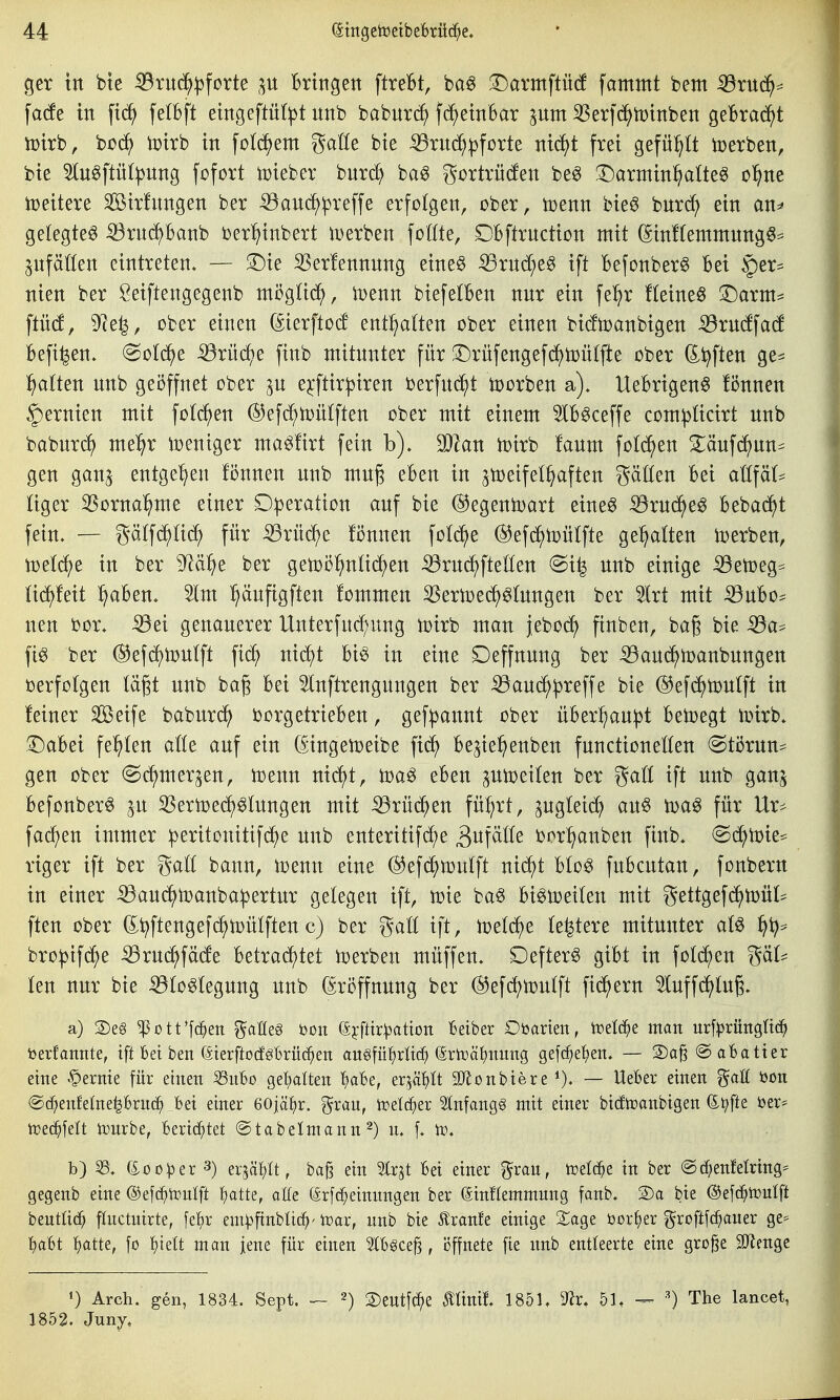 ger in bie ^ruc^^forte p Bringen ftreBt, t>a§ 3:)armftü(f fammt bem iBrU(^:= facfe in fic^ felbft eingeftnl|)t nnb babnrc^ fc^einBar 3Ser|(^n)inben geBrac^t tüirb, büc^) Voirb in fo^em gatte bie ^nt(^^^forte nic^t frei gefü:^Ü toerben, bie 5ln0ftü(:|3nng fofort toieber bnrc^ ba6 gortrü(fen be^ T)armin^Üe0 o^ne iüeitere Sirhtngen ber ^auc^^reffe erfolgen, ober, toenn bie^ bnrc^ ein an^ gelegte^ iörn^Banb ber^^inbert iDerben fottte, £)Bftrnction mit (5inf(entmnng6= anfallen eintreten. — S^ie S5er!ennnng eine§ :^rnd;e0 ift Befonber^ Bei §er^ nien ber Öeiftengegenb mögHc?(), toenn biefelBen nnr ein fe^r Heiner iDarnt^ ftücf, 9le|, ober einen (Sierftocf enthalten ober einen bicftoanbigen -33rn(ffa(f Befi^en. «Solide ^rüd^e finb mitnnter für 3:)rüfengefc^n)ü(fte ober di^ften ge- :^atten nnb geöffnet ober ^n e?:ftirj3iren berfnc^t toorben a). UeBrigen6 fi5nnen §ernien mit fotd^en ©efc^tonlften ober mit einem 5lB§ceffe com^ücirt nnb babnrc^ me^^r Weniger ma^ürt fein b). Tlan it)irb fanm fotogen ^änfd^nn^ gen gan^ entgegen fönnen nnb mng eBen in 3tt)eife(§aften gäßen Bei aU\äU liger 35orna^me einer Operation anf bie @egenn)art eine^ iörnc^eö Bebad^t fein. — gälfd^Iii^ für ^xiiäje fönnen fold^e (^efc^toülfte gehalten i^erben, miä)t in ber ^ä^}^ ber genjol^nlid^en ^rncJ^fteöen @i^ nnb einige iöetoeg^ (icJ^feit :^aBen. 3lm '^änfigften fommen S^ermed^^tagen ber 5lrt mit iönBo^ nen bor. -öei genauerer Unterfnd^ung toirb man jeboc^ ftnben, bag bie iöa* fig ber ©ef^toulft fic^ nic^t Bi^ in eine Deffnnng ber ^and^toanbnngen »erfolgen tagt nnb ba§ Bei 5lnftrengnngen ber iöand^^reffe bie ©efd^tonlft in feiner Seife baburd^ borgetrieBen, gef))annt ober üBerl^an^t Betoegt ioirb. ^aBei festen alU auf ein (^ingen)eibe fic^ Be^ie^enben fnnctioneßen (Störun== gen ober ^c^mer^en, toenn nid^t, eben piceifen ber gaö ift nnb gan^ Befonberö ^u S5ertoe(^^Iungen mit :^rüd^en fü!;rt, ^ugleid^ an§ toa^ für Ur^^ fad)en immer iperitonitifd^e nnb enteritifc^e äi^f^ö^ bor^anben finb. @c^n)ie:= riger ift ber gaö bann, toenn eine ©efc^mulft nidf)t Bto^ fuBcutan, fonbern in einer ^am^iDanba^ertnr gelegen ift, toie ba^ Bi^lDeiten mit gettgefd^tüüf^ ften ober ^t^ftengefd^toülftenc) ber galt ift, toetd^e festere mitnnter aU ^4^:^ bro^ifd^e ^rud^fä(fe Betrad^tet ix>erben müffen. Defter^ gibt in fotc^en ^äU kn nur bie ^b^tegnng nnb (Eröffnung ber @ef(^n)u(ft fidlem ^uffdt)lu§. a) 2)e§ ^ott'fd^en gaßes bon (äyfttr^ation Betber Döarieit, h^elc^e man urf|)rüttgüc^ t>erfanttte, ift Bei ben (äterftocfgbrüc^en aii§füf)rlt(^ 6rtoäl)mmg gefc^e^en. — 2)aß @ afeatter eine kernte für einen S3nbo get)alten '^abe, er^ät)It 9Jionbiere i). — UeBer einen gaH öon ©d^enfelneprnc^ Bei einer 60jä^r. ?^rau, toetc^er SInfangg mit einer bidtcanbigen ß^i^fte ber^ it)e(^fett tonrbe, Berid;tet ©tabelmann 2) n. f. to. b) 33. 6.0 0^3er 3) er^äl/lt, baß ein %x^t Bei einer grau, tüelc^e in ber @d)enMrtng^ gegenb eine ©efd^trnlft l^atte, aße (ärf(^einungen ber ßinfiemmung fanb. S)a bie ©efc^^ttmtft bentüc^ fluctnirte, ]^^)v em^ftnbli(^'toar, nnb bie Jlranfe einige 2^age bor^er groftfc^auer ge^ BaBt f)atte, fo ^ult man jene für einen 5IBgce^, ijffnete fie nnb entleerte eine große 9}Zenge 0 Arch. gen, 1834. Sept. ^ ^) 2)entfc^e 0tnif. 1851. 92r. 51t — ') The lancet, 1852. Juny,