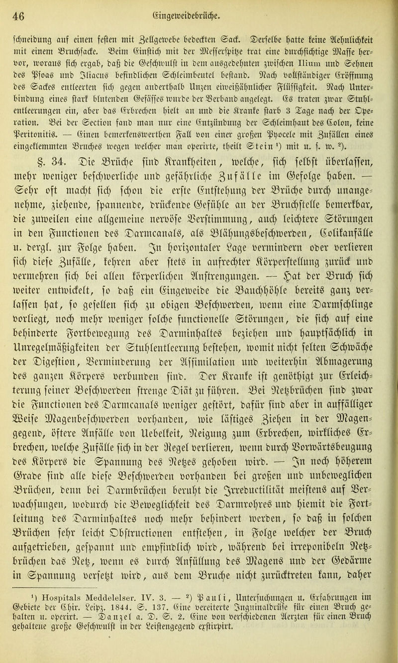 fd;neibung auf eittett feften mit ^tUQZ)[üiht Bebecften ®acf, ©erfetBe l^atte feine ^e'^nUc^fett mit einem ^rud^fade. S3eim (äinftic^ mit ber 3J^efferf:)3i^e trat eine burc^fid^tige 3Ha[fe l^er== bor, tDoraus ftd^ ergab, ba^ bie @efd^h.)utft in bem au§gebe^nten ^tüifc^en Ilium nnb ©e'^nen beg ^foag nnb Sliacng Befinblic^en ©c^feimBeutel beftanb. diaä) bottftänbiger Eröffnung be§ ®a(fe§ entleerten [td; gegen anbertl^alb Un^en eittiei^ä^nlic^er gtüffigfeit, dtad) Unter* binbung eineg ftarf blutenben @efäffe§ tüurbe ber Berbanb angelegt, (S§ traten gtrar ®tub(= entleernngen ein, aber ba§ (Srbred;en f)iett an nnb bie Äranfe ftarb 3 Sage nac^ ber D^e* ration. S3ei ber ©ection fanb man nur eine Gnt^iinbung ber @d^(eim^aut beg ßoton, feine ^eritoniti«^ — ßinen bemerfen§ti:)ertf)en ^aU t»on einer großen ^5;)oceIe mit Aufäßen eineg eingeflemmten ^ruc^eg tvegen trefc^er man o^erirte, tljdlt @tein ') mit u. f. tü. §, 34. T)k ^rüc^e finb tranfl^eiten, iDel^e, ftd^ fetbft überlaffen, nte^r tpentger Befd^tcerUc^e unb gefä^rüd;e gufäKe im ©efolge f/ahen, — (Se^r oft maä^t fid^ fd^on bie etfte ßntfte^ung ber Brücke bur(^ unange^ nel^me, ^te^enbe, fpannenbe, brücfenbe ®efül;le an ber ^rui^^fteüe Bemerlbar, bie ^utüeilen eine allgemeine nerbi3fe SSerfttmmnng, aud^ letztere (Störungen in ben gnncttonen be^ !r)armcanal^, at^ ^(ä:^ung§Be]d^)Derben, doüfanfätfe u. bergL pr go(ge ^aben. Jn ^ort^^ontaler Sage üenninbern ober verlieren fic^ biefe äi^f^ö^r fe^ren aber ftet^ in aufrechter ^ör|3erftennng ^urücf unb ^ermel^ren fid^ bei a((en !ör|)erUd;en ^nftrengungen. — §at ber ^rud^ fid^ toetter entiDicfett, fo bag ein (Singetoeibe bie ^aud^^ö^te bereite ganj i)er^ laffen ^at, fo gefeöen fid^ ^n obigen iöefc^tüerben, toenn eine T)armfd^Iinge borUegt, noc^ nte^r n^eniger fotd^e fnnctioneöe Störungen, bie fid^ auf eine be:§inberte gortbetoegung be^ ^^armin^alte^ bejte^en unb ^au^tfäd^ttc^ in Unregelmägtgfeiten ber Stu^tentleerung befte^en, toonttt nt(^t fetten Sc^toäd^e ber 1)tgeftion, SSerminberung ber SIffimifation unb tüeiter^in 5lbniagerung be^ ganzen för^erg üerbunben finb, T)er Traufe ift genöt^igt ßrteid^= terung feiner ^efc^toerben ftrenge 3)iät gn fü:^ren. ^ei 9^eprüd^en finb ^mx bie Functionen be^ 3:)armcanatg n)entger geftört, bafür finb aber in auffälliger Seife 3}Zagenbefd^tx)erben ijor^anben, toie täftige^ 3^^^^^^ SJ^agen^ gegenb, öftere Slnfäöe bon Uebetfeit, 5^eigung pm (Srbrec^en, H>ir!(td^e6 ßr== bred^en, iDetd^e 3itf^^^^ fi(^> ^er Oieget ijerüeren, toenn burd^ ^Sortoärt^beugung be§ tör^er^ bie Spannung be^ 9^e^e§ ge:^oben tüirb. — 2^ nod^ :^ö:^erent @rabe finb alk biefe :53efdf)n)erben üor^anben bei großen unb unbetoegttd^en :^rü(^en, benn bei l^armbrüd^en beruht bie ^^-'^^^wctilität meiften^ auf SSer== n)ad;fungen, looburc^ bie ^etpegtid^feit be^ !Darmro:^re^ unb ^iemit bie gort^ teitung be^ l^^armtn^atte^ nod^ nie^r bel;inbert toerben, fo bag in fo(d)en ^rüd^en fe^r kiä)t Dbftructtonen entftel^en, in gotge toetc^er ber ^xn6) aufgetrieben, gefpannt unb empfinbUd^ toirb, iDä^renb bei trreponibeln 9^e|- brüd^en ba^ 9^e|, ioenn e^ burd^ Slnfüttung be^ SJtagenö unb ber ©ebärrne in Spannung üerfe^t ix)irb, au^ bem 53rud^e nid^t prüdtreteu fann, ba^er ^) Hospitals Meddelelser. IV. 3. — 2) ^^auli, Unterfuc^ungen u, irfa'^rnngen im ©ebiete ber (S^ir, Seip^. 1844, @, 137, (iine bereiterte Sugninalbrüfe für einen 8ruc^ ge* t^alten u, operirt. — 3)anjel a, 3), @, 2, (Sine öon berfc^iebenen Sterjten für einen S3ru(i^ gehaltene gro^e ©efd^tcnlft in ber Seiftengegenb e^^ftirpirt.