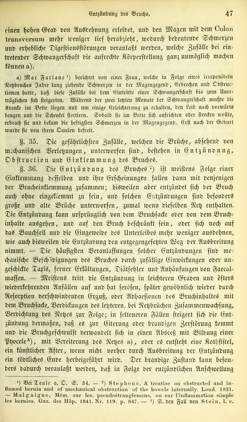 einen ^o^en ®rab t)on 3lu0be^nung erletbet, nnb ben 3}2agen mit bem Colon transversum ntel^r U^eniger tief I;erab3ie^t, tDoburd^ Bebeutenbe «Sdjmerjeu unb er^ebUd)e Digeftion^ftörungen beranta^t lüerben, tüetc^e ^n\äiU bei ein^ tretenber (Sd^tDangerfcf)aft bie aufredete .^5r^erftettung gan^ nnmögüd; mad;en fönnen a). a) 9Jlac garfaue ') Bendf;tet ^on einer grau, li?elcf;e in ^^olge eme§ ivre^onibetn 9?e^Briic^eö 3af)re tang ^ie^enbe ©c^mer^en in ber 9Jiagengegenb, (ärBrec^en nnb Obftruc* tionen ^atte, ba§ biefe Bufäüe bei bem (Eintritte einer ©c^trangerfd^aft bi^ ^nm Uner^ trägüc^en fid; fteigerten. SSäbrenb ber jtoei legten äJionate ber ®(f)\r)angerf(^aft nutzte bie Äranfe im S3ette liegen nnb nm einige (ärleid^terung ju evt)alten, ben l'eib nac^ öortcärtg beugen unb bie ©c^enfel ftectiren. @obaIb [ie im 53ette fid; aufrid^ten ober ftreden ipottte, erbrach fte unb hdam bie f)eftigften ©d^mer^en in ber 9)!agengegenb. 6rft nac^ ber ©eburt tpurbe fie öon if;ren Onalen befreit. §. 35, ^ie gefä^vUi^fteu äufäöe, loe^en bie ^rüd^je, abfe^enb bon mec^anifd;en 33er(e^ungen, untemorfen finb, befte^en in (£ntjünbnng, Dbftrnction unb (^inftemmung be^ ^rncJ^e^. §. 36. !Die (Ent^ünbung be^ ^rud()e^') ift meiften^ golge einer (SinHemmnng bcffetben nnb i^re (^rfc^einnngen fallen bann mit benjenigen ber iörnd^einflemmnng ^ufammen; bi^njeiten aber ent^^ünbet fic^ ber Sßxnä) anc^ o^ne eingeuemmt jn fein, nnb fotd^en (^iit^ünbnngen finb befonber^ groge nnb alte iÖrnd;e untertüorfen, pmal iDenn biefelben 9^e^ enthalten. T)ie (Snt^ünbung fann nrfprünglic^ bon bem -33rud^fade ober bon bem iörnd)^ in^alte an^ge^en, unb auf ben -^rud) befd^ränft fein, ober fid) nod^ auf ba^ iöaud^fell unb bie ßingetoeibe be^ Unterleiber me^r loeniger an^be^nen, n)ie and^ bi^n^eilen bie (^ntjnnbung ben entgegengefe^ten Sßeg ber Ausbreitung nimmt. — ^Die ^änfigjlen ^eranlaffungen fold;er (^nt^ünbungen finb me^ dt)anif(^e ^ejd^äbigungen beS ^rud^eg burd^ .zufällige (Stntüirfungen ober nn- gefd^idte Zaici^, ferner ßrfältungen, !Diätfe:^ler unb 5In^äufnngen bon gaecal- maffen. — OJ^eiftenS tritt bie (Snt^ünbung in leichteren ©raben unb öftere n^ieberle^renben Einfällen auf unb ^^at feröfen, fpäter getoi^^nlid^ n?ieber burd^ Oiefor^tion berfd;n)inbenben (Srgug, ober Abl^aefionen beS ^ruc^in^altei^ mit bem ^rudf)fade, ^erbidungen beS letzteren, bei 9^eprü(^en ^ufammentoac^fung, ^erbid^tung beS 9^e^er pr golge; in felteneren gälten fteigert fid^ bie ^nt^ jünbung bermageu, ba§ eS jur (Eiterung ober branbigen ä^^'fl^^^i^ng fommt unb bie ^rud^gefd^toulft bertoanbelt fid; in einen AbSceg mit iöilbnng einer ^t^ocele^), mit ^Vereiterung beS 9^e^et3 a), ober eS entfielt eine ^otl^fiftel, ein fünftlid^er Alfter, tDenn nid^t bor^er burc^ 31uSbreitung ber (Snt^nnbung ein töbtlid^eS (Snbe :^erbeigefül;rt n)irb. !l)er branbige Sitfl^^'^^^ ^^^^^ befon^ berS baburd^ ijeranlagt tperben, bag in golge ber ent^ünblid^en Anfc^tüellnng ^) ^ei ^eale a. O, ®. 34. — 2) Stephens, A treatise on obstmcted and in- flamed hernia and of mechanical obstrnction of tlie howels internally. Lond. 1831. — Malgaigue, Mem. sur les. pseudoetranglemens, ou sur l'inflammation simple les hernies, Gaz. des Hop. 1841. Nr. 119. p. 847. — ^) @, ben ^aü öon Stein, 1. c.