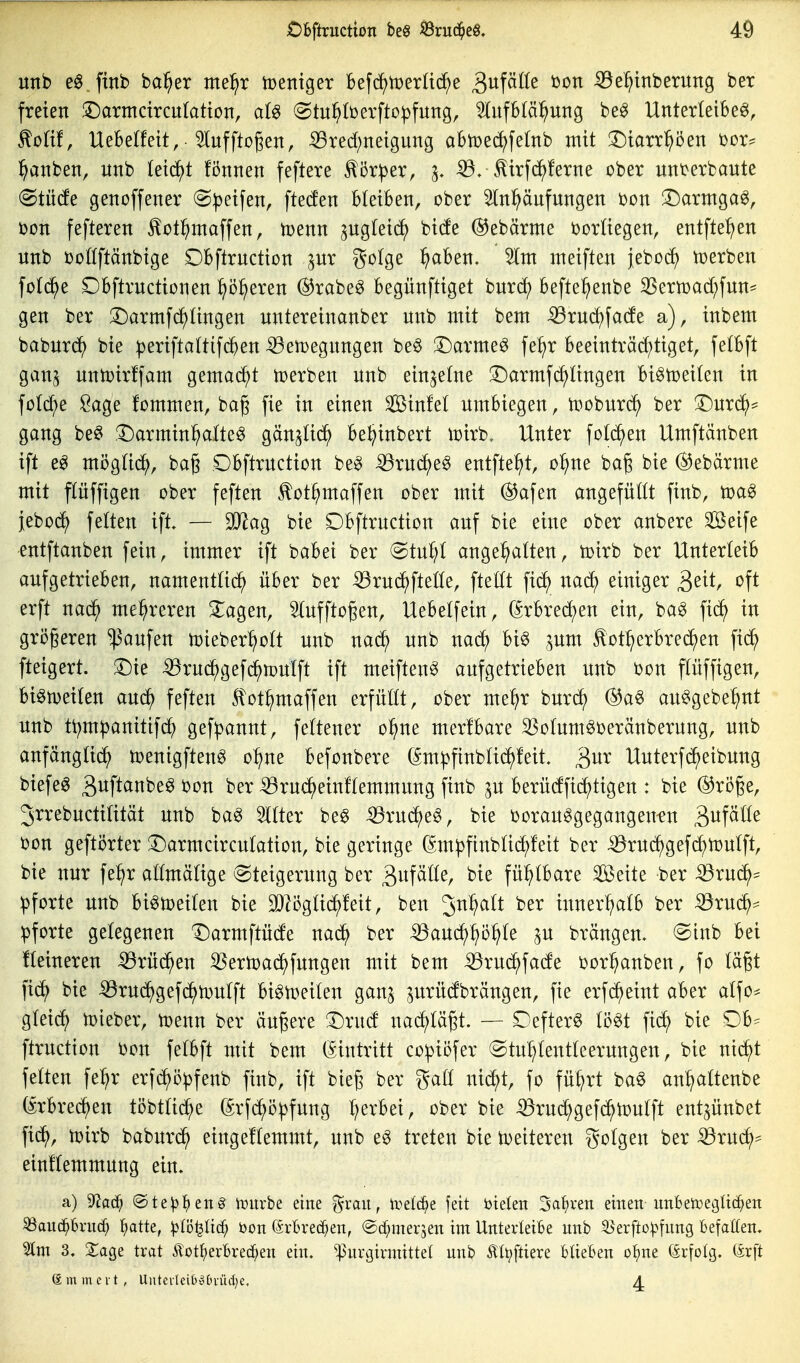 unb e0 finb ba^er me^r tceniger 16efc?^h)er(id;e Qn[dik üon iöe^tnberung ber freien :Darmcircittatton, aU (^tu^berfto^fung, ^ufbtä^ung be^ Unterleiber, ^oHf, UeBelfeit,■ ^ufftogen, S3red;neignng aBtDec^fe[nb mit !Diarr^öen i^or^^ :^anben, unb (eid^t fönnen feftere ^ör^jer, ^, :33.^irf(^!erne ober unt>erbaute (Stüde genoffener (^p^i\^n, fteden bleiben, ober ^n^nfnngen i)on SDarmga^, Don fefteren ^otl^maffen, toenn pgteic^ bide @ebärme ijortiegen, entfte^en nnb ooöftänbige Dbftrnction pr gofge ^aben. 5lnt meiften jebod) tüerben fotd^e Dbftrnctionen ^o^eren (S^rabe^ begünftiget burd) befte^enbe 35ern)ad)fun^ gen ber ^Darmfc^üngen nntereinanber nnb mit bem iBrnd^fade a), inbem baburc^ bie ^eriftaltifd^en-^en)egnngen beö 3)armer fe^r beeinträd;tiget, felbft gan^ nntoirffam gemacht njerben nnb einzelne !Darmfcf)Ungen bi^n^eilen in fo(d;e Sage fommen, bag fie in einen Sinfel umbiegen, tooburc^^ ber 3)urcS^= gang be§ ,T)armin^alter gcin5^i(^^ bel^inbert ujirb. Unter folc^en Umftänben ift er möglid^, bag Obftrnction ber iBruc^er entfielt, o^ne bag bie @ebärme mit flüffigen ober feften ^ot^maffen ober mit ®afen angefügt finb, toar jebo^ fetten ift. — SJ^ag bie Dbftruction auf bie eine ober anbere äöeife entftanben fein, immer ift babei ber @tuf;( angehalten, toirb ber Unterleib aufgetrieben, namenttid^ über ber ^ruc^fteüe, fteöt fi(^ nad) einiger 3^^^ «^ft erft nad^ mehreren klagen, ^tufftogen, Uebelfein, (Srbred^en ein, bar fic^ in größeren Raufen tDieber^ott unb na^ unb nac^ bir ^um ^ot^crbrei^en fic^ fteigert. ^Die ^rud^gefd^mulft ift meiftenr aufgetrieben unb t}on flüffigen, birmeiten auc^ feften Stot^maffen erfüUt, ober me!)r burc^ ®ar aurgebe^nt unb tt;m^anitif(^ gef^annt, fettener o^ne merfbare 33o(umrDeränberung, unb anfängUd^ n?enigftenr o^ne befonbere (^m|)finb(id^!eit. ^^m Uuterfd^eibung biefer gnft^^nber bon ber ^ruc^einftemmung finb p berüdfid^tigen : bie ®röge, Jrrebuctitität unb bar Itter ber ^ruc^er, bie t)oraurgegangenfn ^n^älk i?on geftörter !r)armcircutation, bie geringe (Sm^finbüd^feit ber ^rud^gefc^toutft, bie nur fe^r attmätige (Steigerung ber 3f^^^^/ fühlbare Seite ber 53ruc^* Pforte unb birmeiten bie ^ögüc^feit, ben ^n^^alt ber inner^^atb ber ^ru(^= Pforte gelegenen T)armftüde nac^ ber iBaud^^ö^te ^u brängeu- Sinb bei Heineren ^rüd^en ^ern3ad^)fungen mit bem ^ruc^fade i^or^^anben, fo tagt fic^ bie ^rud^gefd^tDutft biru^eiten ganj prüdbrängen, fie erfd^eint aber alfo^ gteid^ toieber, n^enn ber äußere :Drud nad^tä^t. — Defterr (ört fid^ bie Db^ ftruction i)on fetbft mit bem (Eintritt co:piöfer ©tut^tentteernngen, bie nii^t fetten fe^r erfd^ö^fenb finb, ift bie^ ber gatl nid^)t, fo fü^rt bar an^)a(tenbe (^rbred^en töbttid^e (Srfdhö|)fung t;erbei, ober bie -55rud;gefd^n)utft entpnbet fid^, toirb baburd^ eingeftemmt, unb er treten bie toeiteren gotgen ber ^rud^^ eiuEemmung ein. a) ^ad) @te^!^en§ imtrbe eine %xan, l^eld^e fett ötelen 3af)ven einen unbetoegüd^en ^and^bruc^ ^atte, :|)(i3^Itcf; öon ©rbrec^en, @d;mer3en im UnterleiBe unb ^erfto^^fung Befallen. Im 3. XaQe trat Äot^)erl6rec^en ein. ^urgirmittel unb ÄU;ftiere blieben o^^ne (£rfo(g. (Ärft (£ m m c V t , UntcrlciOoCn-üdje, 4