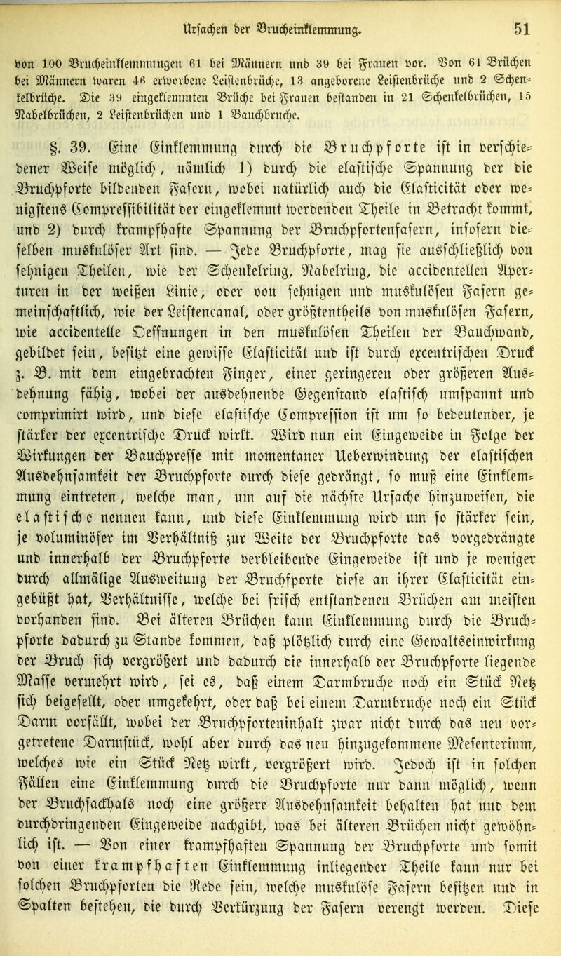 i)on 100 iBrud^etnflemmungett 61 Sei SO^ätrnern unb 39 6ei grauen bor. 8on 61 SSrüc^en bei Syiämtern U^aren 4ß erU)ovbene Seiftenbrüd^e, 13 angeborene ?eiftenbrü(^e unb 2 ©c^en^ Mbrüd^e. S)te 3i> eingeflennnten 53rilc^c bei f^ranen beftanben in 21 ©d^enfelbrüd^en, 15 9f?abelbrüc^en, 2 ^eiftenbrüc^en unb 1 S3ancf;brucf;e. §. 39. (5tne (5mf(emmitng burd^ bie ^ruc^^)forte tft in Derfrf)ie= bener Seife mi3güd;, nämlid; 1) burd^ bie elaftifc^e (Spannung ber bie ^rnc^pforte btlbenben 8<tf^Ti^ttr tüohd natürUd^ an6) bie (Sfafticität ober toe* nigften^ (^ompreffibiütät ber eingeflemmt tüerbenben ^^eile in iöetra(^t !ommt, unb 2) burd^ franipfl^afte (Spannung ber ^rud^pfortenfafern, infofern bie^^ felBen mu^fnlöfer äxt ftnb. — 3^^^ ^ruc^pforte, mag fie au^fd^üeglic^ tjon fe^nigen 2:^eifen, toie ber (S(^en!efring, 9^abetring, bie accibenteÜen Iper^ tnren in ber toeigen Öinie, ober bon fe^ntgen unb mn^futöfen gafern ge=^ meinf(f)aftUc^, mt ber Öeiftencanal, ober gro§tent^ei(^ ijonmit^fulöfen gafern, loie accibenteöe Oeffnungen in ben mu^futöfen S^^eilen ber ^aud^toanb, gebiibet fein, befi^t eine getoiffe ßfafticität unb ift burd^ ejccentrifdjen iDrucf Sß, mit bem eingebrachten ginger, einer geringeren ober größeren 'än^^ be^nung fä^ig, hjobei ber an^bef;nenbe ©egenftanb e(aftifd^) umfpannt unb comprimirt tDirb, unb biefe elaftif(^e (Jompreffion ift um fo bebeutenber, je ftärfer ber e^centrifc^e T)xnd n)ir!t. 2öirb nun ein (Singetoeibe in gotge ber Sirfungen ber iBaucf;preffe mit momentaner Uebern)inbung ber elaftifc^en luSbe^nfamfeit ber iBrud;pforte burd^ biefe gebrängt, fo mug eine (Sin!tem= mung eintreten, n^efd^e man, um auf bie näc^fte Urfad)e ^injutoeifen, bie elaftifd^e nennen !ann, unb biefe (Sinftemmung n^irb um fo ftärfer fein, je bofuminöfer im 33er^(tni§ pr Seite ber ißruc^pforte ba§ borgebrängte unb inner^^afb ber ^rud^pforte berbleibenbe ßingen)eibe ift unb je Weniger burdfj atlmäUge Slugtoeitung ber iÖrudbfporte biefe an i^rer öfafticität ein^ gebüßt ^at, ^er^ättniffe, n)e(che bei frifd^ entftanbenen ^rüd^en am meiften bor^anben finb. -03ei älteren ^rü(^en fann (^inffemmung bnrd^ bie 53rudh= Pforte babur^ 3U (Staube fommen, ba§ p(o|(idh buri^ eine @en)alt^einn)trfung ber ^ru^ oergrößert unb baburc^ bie innerhalb ber -8rU(^pforte (iegenbe aj^affe bermel^rt tüirb, fei eg, baß einem T)armbrud;e nod^ ein Stüd 9?e^ fid^ beigefetit, ober umgefe^rt, ober baß bei einem !Darmbrucf)e nod^ ein (Stnd ^arm oorfäüt, tDobei ber .53rudhpforteninr)a(t ^n^ar nid^t buri^ ba^ neu bor^ getretene 3^armftüd, too^I aber burd^ ba§ neu l^inaugefommene 9)Zefenterium, n)e(d)e^ U)ie ein (Stüd 9^e| toirft, bergrößert n)irb. 3eboc^ ift m fofc^en gäüen eine ^inftemmung burd^ bie ^rud^pforte nur bann mögtic^, ujenn ber iörud^fad^af^ nod^ eine größere ^lu^be^nfamfeit bellten f)at unb bem burc^bringenben (gingen^eibe na^gibt, m§ bei älteren iörüc^en nid^t gen^ö^n^ fid^ ift. — SSon einer frampf^aften Spannung ber :^rud;pforte unb fomit bon einer frampf:haften (^inftemmung inUegenber ST^eife fann nur bei fotd^en ^rud^pforten bie Diebe fein, mu^fuföfe gafern befi^en unb in Spalten beftel^en, bie bur(^ ißerfürjung ber gafern berengt n^erben.