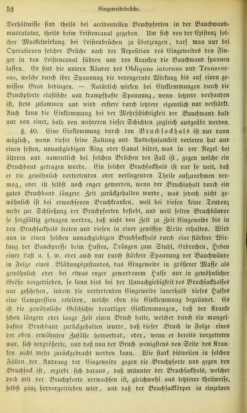 SSer^ltniffe ftnb tlftii^ Bei acctbenteHen :Q5rud^:pforten in ber ^auö)mnh^ mue^culatur, t^ettö beim ^eiftencanal gegeben. Um fic^ t)on ber ß^iften^ \oU d;er SJ^ngfelmirfung Bei ?eiftenBrüd;en jn überzeugen, barf man xtur Bei Operationen fotd;er iörnc^e nad; ber Olepofition beg (^ingen^eibe^ ben gin^ ger in ben Öeiftencanat führen nnb ben ^ranfen bie ^and^toanb fipannen (äffen, (S^ finb bie untern Oiänber be^ Obliquus internus unb Trans ver- sus, ioetc^e burd^ i^re ©pannung bie berengernbe äßirfung Big auf einen ge? toiffen ®rab Bebingen. — ^ktürtid; toirfen Bei (Sin!temmungen bur(^ bie ^ruc^pforte etaftifc^e unb fram|)f^afte (S:pannung, n^enn le^tere oor^anben ift, ftet^ ^ufammen unb toirb erftere bur(^(> (entere eigentlid) nur oerftär!t. 5lud; fann bie (Sinftemmung bei ber ^el^rfd^id^tigfeit ber ^aui^toanb balb nur oon einer, batb bon mehreren biefer @(i^id;ten ^ugteid^ ausgeübt toerben, §, 40. (Sine (Sinftemmung burc^ ben ^ruc^fad^aB ift nur bann mi3g^i(^^, toenn biefer feine ga(tung unb Sln^be^^nfamfeit oertoren ^}at unb einen feften, unnachgiebigen Dling ober Granat bitbet, \va^ in ber Üiegel bei ätteren unb namentüd^ bei fotc^en iörüd^en ber gatt ift, gegen toetd^e ein iBruc^banb getragen tourbe, ßin fotc^er ^ruc^fad^at^ ift nur fo vodt, ba§ er bie gemö^nüd; oortretenben ober oortiegenben S^^eite aufzunehmen Oer* mag, ober ift felbft noc^ enger getoorben, toenn ber ^rud)inhalt bur(h ein gute^ :53ruchbanb längere ,3^^^ zurüdgehatten n)urbe, jeboc^ nic^t ge== n)öhnU(^ ift bei erioadjfenen ^ruchfranfen, toeit bei biefen feine Xenbenz mehr pr @(^^tiegung ber ^rud^pforten befte^t, unb toeit fetten :Q9rud^bänber fo forgfättig getragen toerben, baß nid)t oon ^cit ^dt (Singetoeibe biö in ben iöruchfadhat^ treten unb biefen in einer gen)iffen Seite ermatten. 3Sirb nun in einen foti^en unnachgiebigen ^ruchfad^al^ burch eine ftärfere Sir* fuug ber ^auc^preffe beim §uften, Strängen jum «Stuhl, (Erbrechen, §eben einer Saft u. f. to, ober aud; nur buri^ ftärfere @|3annung ber ^auchtoänbe in golge eine^ -^tähung^Zuftanbe^, ba^ (Singetoeibe in größerer SJ^affe at^ geioöhuUch ober bei ettoag enger getoorbenem ^atfe nur in getoöhnticher @röße borgetrieben, fo fann bieg bei ber Unnai^giebigfeit be^ :Q3ruchfadhatfeg nur gefd;ehen, inbem bie oortretenben (Singeloeibe innerhalb biefen 5)a(feg eine (£ompreffiou erteiben, n)e(d;e eben bie (Sinftemmung begrünbet, (ä^ ift bie geloöhnUd;e ®efd;ichte berartiger (Sinftemmungen, baß ber Traufe fchon längere ober fange 3^^^ ^^neu ^ruch Ijatk, toefc^er burc^ ein mangef* haftet ^rud;banb jurüdgehafteu ivurbe, baß biefer ^rud^ in gofge eine^ ber oben ermähnten ^i^fäfte hei-'bortrat, ober, ioenn er bereite oorgetreten loar, fi(^ Vergrößerte, unb baß nun ber ^ruch n?enigfteng oon @eite beg ^ran* fen nid;t mehr 3urüdgebrad;t derben fann, Sie ftarf bi^ioeilen in fofc^en g'ätten ber Sfnbrang ber (Singeioeibe gegen bie ^ruch^forte unb gegen ben ^ruchfad ift, ergiebt fich baraug, baß mitunter ber ^rud;fadh^t^r toefcher boch mit ber ^ruch^jforte Oern)ad;fen ift, gfei(^n)ohf au6 festerer theifn?eife, fefbft ganz i}^x^ox^^txHl>^n ivirb, unb baß ber ^ruchfadförper in einzelnen