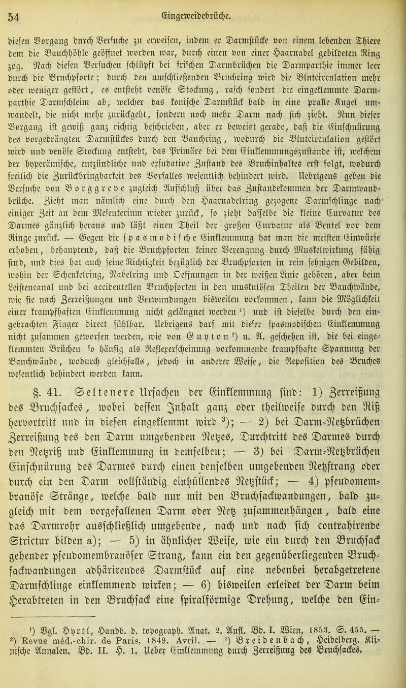 biefen 25organg bur(^ S5erfiid^e eriDetfen, tnbem er S)armftü(fe bon einem leBenben 2;]()iere bem bie S3au(^^)ö^)te geöffnet Horben tüar, bnrc^ einen öon einer §aarnabel geBilbeten 9fting gog. 9^a(^ biefen 3Serfu(^en fc^Iü^ft Bei frifd^en S)armBrn(^en bie S)arm^art{)ie immer leer iluxä) bie SSrnc^^forte; burc^ ben umfc^Iie^enben S3rn(^ring irirb bie S3(ntcircnIation me!^r ober njeniger geftI5rt, eö entftel)t beni3fe ©tocfung, raf(f; fonbert bie eingeEemmte 2)arm= ^avt'i)^ Sarmfc^^Ieim aB, toetcBer bag fonifc^e S)armftii(f Batb in eine ^pralle Äuge! nm^ iüanbelt, bie nxä)t me'^r gnriidgetit, fonbern noc^ me^r 2)arm nacJ^ [ic^ ^iel^t 9^nn biefer 55organg ift geiüi§ ganj richtig Befc^rieBen, aBer er Betoei^t gerabe, ba^ bie (äinfd^nürung be§ ößrgebrängten S)armftü(feg bnrd^ ben 53and)ring , tüobnrd^ bie 55(ntcircnIation geftört tüirb nnb beni3fe @tocfnng entftei^t, ba§ primäre Bei bem ©inftemmnngö^xtftanbe ift, toetc^em ber l^^^erämifc^e, entjünbtic^e nnb erfnbatiöe 3[t<inb be§ S3ru(^in'^atteg erft folgt, n^obnrci^ freiließ bie Bu^iitfö^^ti^Ö^fi^^stt beg SSorfaöeä toefentüc^^ Bel;inbert toirb* UeBrigen§ geBen bie ^^erfnc^e öon iß o r g g r e b e jugleic^ 3(nffc^tu^ üBer ba§ ^uftanbefommen ber 2)armit)anb^ Brücke, ^k^jt man nämtic^ eine burd; ben §aarnabetring gezogene S)armfc^Iinge nac^ einiger ^tit an bem äJJefenterinm lieber jurücf, fo jie^t baffelBe bie fteine (Suröatnr be§ S)arme§ gÄnjüc^ ^eraug nnb l'd^t einen X't)tii ber großen ©nrttatnr aU iöentel öor bem Oflinge ^nriid — @egen bie f p a § m o b i f e (Sinflemmnng f)at man bie meiften (Sintoürfe erl^ioBen, Bel^an^tenb, ba^ bie S3rnc^^forten feiner 35erengnng bnrc^ äJlnSfetoirfnng fä^ig finb, nnb bieg ^at and^ feine ^id)tig!eit BejügücC; ber iörnd^^jforten in rein fel^nigen ©eBitben, n)ol;in ber @c^en!eWng, ^aBelring nnb Oeffnnngen in ber toeißen Sinie ge'^ören, aBer Beim $?eiftencanat nnb Bei accibentetfen 53rnc^^forten in ben muSfulöfen Xl)tiltn ber S3anc^n)änbe, ioie fie nac^ Be^^^^ißuiiÖ^i^ iwb ißertonnbungen Bi^njeilen öorfommen, fann bie 9}lögü(J^feit einer fram^jf^aften (Sinflemmnng nid^t geläugnet toerben ^) nnb ift biefelBe burc^ ben ein= geBrac^ten Ringer birect fü^IBqr* UeBrigen^ barf mit biefer f:(3agmobifc^en (äinftemmnng nic^t gufammen geioorfen toerben, tüte bon @ n ^ t o n 2) u* 2t« gefc^e^en ift, bie Bei einge= Hemmten 33rüc^en fo l^änfig aU Dfteffejerfc^einnng borfommenbe fram^f^afte <S:i}annnng ber S3an(^tt)änbe, tt)obnr^ gleic^fafig, jeboc^ in anberer SÖeife, bie 3le^3ofttion beö iörnc^es ioefenttic^ Bel^inbert t^erben fann» §. 41, (Seltenere Urfac^en ber (Stnflemmung finb: 1) 3^^^^t?^tt^3 be^ ^xnä)\adt^, moBet beffen 3^^^^^ tr^eilmeife burc^ ben :^erbürtrttt nnb in biefen eingeflemmt n)irb — 2) Bei !^arm^9le|brüc^en 3errei§nng be^ ben iDarm nmgebenben 5le^e§, S^nrc^tritt be^ !Darme§ bnrc^ ben 9^e^rig nnb (Sinflemmnng in bemfe(ben; — 3) bei 3}arm^9^e|Brnd^en ßinfd^nürnng be§ !Darme§ bnrd^ einen benfetben nmgebenbcn 9le|ftrang ober bnrd^ ein ben T)axm boüftänbig einpöenbe^ ^e^ftücf; — 4) :pfenbomem= branöfe @trönge, )De(df)e balb nnr mit ben :^rnd;fa(ftoanbnngen, Balb p= glei(^^ mit bem borgefaöenen ^arm ober 9le^ jufammen^ängen, Ba(b eine bag iDarmro^r an^fd^üe^ii^ nmgeBenbe, mä) nnb naä) contra^irenbe (Btrictnr Bitben a); — 5) in ä^nlid;er Seife, toie ein bnri^ ben ^xnä)\aä ge^enber ^fenbomemBraniJfer ©trang, !ann ein ben gegenüBertiegenben ^rnc^^ fadmanbnngen ab^ärirenbe§ 3:)armftn(f anf eine neBenBei :^eraBgetretene Sjarmfd^tinge einEemmenb n>ir!en; — 6) Biönjeiten erteibet ber !Darm Beim |)eraBtreten in ben ^x\xä)\aä eine fpiratförmige ^Dre^nng, toetc^e ben (Sin^ ') BqI .^^rtt, ^anbB. b. to:pogra^)^. Stnat. 2, Stuft, m L SSien, 1853. @. 455. — 2) Revue med.-chir. de Paris, 1849. Avril. — ■'^)^reibenBad^, §eibetBerg. Äti* nif(^e ^nnateit* ^bt 11. UeBev einftemmung bnrc^ ^erreiBung m ^rud^facfeg.