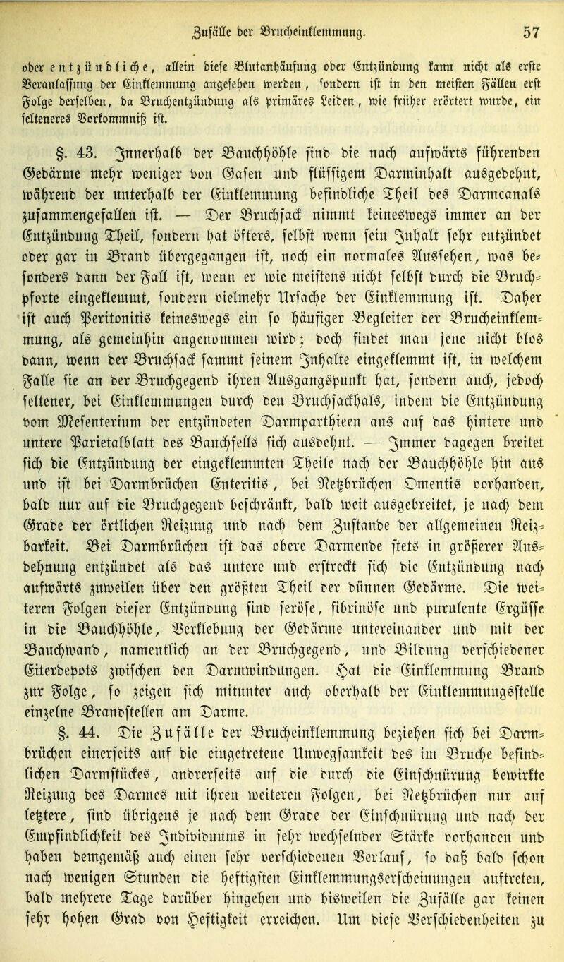 ober entjüitbHc^e, aöein btefe 53Iiitan^äufung ober ©nt^ünbuitg tot mä)t aU erfte 5!5eraniaffimg ber ©inflemmung angefe^en toerben , foubern ift in ben meiften erft golge berfelBen, ba SSriic^eittjünbung at^ :|)rimäre^ Reiben, tPie frü{)er eri3rtert tourbe, ein feltenereö 55Drfommni§ ift» §. 43. 3^^'^^^^ ^auc^^ö^Ie finb bte m<^^ aufmärtg fü^renbett ©ebärme me^r tüentger bon (^afen iinb pfftgem !i)armin^a(t au^gebe^nt, toä^renb ber unterhalb ber ßinffemmung Befinblt(^^e S^^^eil be6 !Darmcana(ö pfammengefallen ift. — T)er ^ruc^|a(! nimmt feine^toeg^ immer an ber ßntjünbnng Zf)ext, fonbern öftere, fe(bft mm fein 3^^^^^^ entpnbet ober gar in iöranb übergegangen ift, noc^ ein normale^ ^Inöfe^en, iüa^ Be^ fonberö bann ber gaö ift, tcenn er tüie meiften^ nic^t fetbft burc^ bie ^rnd^^ :|3forte eingeftemmt, fonbern oietme^r Urfad^e ber ^inflemmung ift. !Da'^er ift anc^ Peritonitis feineStoegö ein fo ^läufiger Begleiter ber iSrnc^^einftem^ mnng, aU gemeinl^in angenommen toirb; bod^ finbet man jene ni(^t btoö bann, it)enn ber -^rnc^facf fammt feinem '^nf^alte eingeftemmt ift, in toelc^em gatte fie an ber iörui^gegenb i^ren ^InSgangSpnnft ^at, fonbern and^, jebod^ feftener. Bei (ginffemmungen burcf) ben ^xnä}\ad^)a^^, inbem bie (Sntjnnbnng bom 9J?efenterinm ber entpnbeten !^arm^art]^ieen ans auf baS :^intere nnb untere '^axktalhlatt beS iBaud^fellS fic^ auSbe^nt. — 3^^^^ bagegen Breitet fid^ bie ßnt^ünbung ber eingeftemmten 3^^eife narf) ber ^audf)^ö^te ^in auS unb ift Bei 3;)armBrüd^en Enteritis, Bei 9^e|Brüc^en DmentiS loor^anben, Balb nur auf bie iörui^gegenb Befdf)rän!t, Balb ioeit auSgeBreitet, je nad^ bem @rabe ber örttid^en Oiei^ung unb nad^ bem S^ft^^be ber aögemeinen O^eij* Barfeit. -53ei 2)armBrüd^en ift baS oBere ^Darmenbe ftet^ in größerer 5luS:= be^nung ent^ünbet atS haß untere unb erftrerft fid^ bie C^ntpnbung nad^ aufwärts ptoeiten üBer ben größten Z^)^il ber bünnen (S^ebärme. !Die m'u teren golgen biefer (^ntjünbung finb feröfe, fiBrinöfe unb ^urulente ßrgüffe in bie ^audf)pi^te, 3Ser!teBung ber @ebärme untereinanber itnb mit ber iÖaud^toanb, namenttii^ an ber iöru(^gegeub, unb ^itbung i)erfd^iebener (5iterbe:potS jtüifd^en ben 3^armU)inbnngen. Sat bie ^iuHemmnng iöranb inx gotge, fo geigen fid^ mitunter aud^ oBer^atB ber (^inftemmungSftetle einzelne iBranbfteöen am !Darme. §. 44. T)ie ^n\älU ber 53rudf)ein!temmung Be^ie^ien fid^ Bei 3^arm:= Brüd^en einerfeitS auf bie eingetretene Untoegfamfeit beS im iörudf)e Befinb^ lid^en !DarmftüdfeS, anbrerfeits auf bie burc^ bie (Sinfd^nürung Betoirfte ^iei^ung beS !Darme§ mit i^ren mitexen golgen. Bei 9?e|Brüd^en nur auf le^tere, finb üBrigenS je nadf) bem @rabe ber (Sinfd^nürung unb nad^ ber (Sm^finbtid^feit beS J^^^^^buumS in fe^r uje^fetnber @tär!e oor^ianben unb ^aBen bemgemäg auc^ einen fe^r i^erfd^iebenen ^ertauf, fo bag Balb fd^on nad^ loenigen (Stunben bie ^eftigften (SinftemmungSerfdBeinungen auftreten, Batb mehrere STage barüBer ^inge^en unb BiStoeiten bie ^^tf^^i^ S^^' feinen fe^r l^^ü^en @rab bon §eftigfeit errei(^en» Um biefe ^erfd^ieben^eiten p