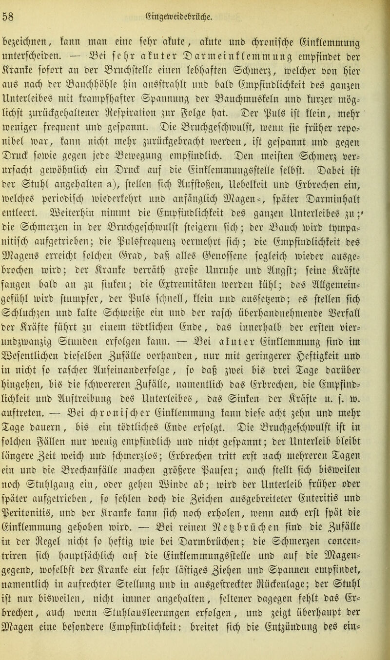 Bejetc^nen, !antt man eine fe^r a!ute, a!ute unb d^romfc^e ©nftemntmtg unterfd^etben« — -53et fe:^r afuter 3:)armetnf(emmung em^finbet ber ^ranle fofort an ber iBrnc^fte(fe einen teb^ften (Sd^nter^, mld^ex t>ün ^ier anß nad) ber ^anc^^ö^Ie ^)tn an^ftra^lt nnb Balb (Sm^finblid^Mt be^ ganzen Unterfeibeg mit fram^f^after (S^annnng ber ^anc^mn^letn unb fnr^er mög= acf)ft ^nrn(fge:^a[tener Oief|)iraticn ^ur golge ^at ©er '^nU ift Kein, me:^r iüeniger freqnent nnb gefpannt 3:)te ^rud^gef(^f)n)nlft, toenn fie früher re!po^ nibel toar, fann nid^t me^r ^urü(fgebracht l^erben, ift ge[pannt nnb gegen 3^rn(f fonjie gegen jebe ^etoegnng em^finblid^. 3^en meiften @^iner^ ber^ nrfac^t getrö^nUd^ ein 'l^xnä auf bie (Sinflemmnnggfteüe felbft l^aBei ift ber @tn^I angehalten a), fteüen fic^ ^luffto§en, Uebetfeit nnb (Srbrec^en ein, voelä^e^ ^ertobifc^ iDieberfe^rt nnb anfänglich äf^agen^^, f^äter ^^arntin^att entteert. SBeiter^^in nimmt bie ^m^finbtid)!eit be^ ganzen Unterteibeg p;* bie ©c^merjen in ber iörnd;gefchli}ntft fteigern fid^; ber -^am^ ipirb tt^m^a^ nitif^ aufgetrieben; bie ^n(6freqnen^ bermet^rt fid;; bie (^m^ftnbtid^feit be^ SJ^agen^ erreicht fotdfjen ®rab, bag ato ©enoffene fogtei^ toieber an^ge^ Brodten toirb; ber ^ranfe berrät^ groge Unruhe nnb 5lngft; feine Gräfte fangen Batb an ^u finfen; bie (^^tremitäten tDerben fü^t; ba^ OTgemein= gefü:^! toirb ftnm|)fer, ber ^uB fdntett, ftein nnb an^fe^enb; e^ ftelten fid^ (gc^tm^^en nnb fatte (Sd^toeige ein nnb ber rafd; über^aubne^menbe S5erfa(t ber Gräfte fü^rt jn einem töbtüc^en (^nbe, ba^ inner^tb ber erften bier* nnb^tDan^ig @tnnben erfolgen fann. — -^ei afnter C^inftemmnng finb im Sefenttid^en biefetben B^tf^^^^ bor^anben, nur mit geringerer |)eftig!eit nnb in nic^t fo rafd^er ^Infeinanberfotge, fo bag jtoei Big brei S^age barüber l^inge^en. Big bie fd^njereren Sitf^^^^^r namenttid) bag (SrBred^en, bie (Smpfinb* ti(^feit nnb 5lnftreibnng beg Unterleibeg, bag @in!en ber Jlräfte n. f. ti). auftreten. — ^ei c^ronifd^er (Sinftemmung !ann biefe ad)t ^e^n unb mel^r ^age bauern, big ein ti3btüd;eg (Snbe erfofgt. !l)ie ^rnd^gefd^iDuIft ift in fotd^en gälten nur tüenig em|>finbüdf) unb nid^t gefpannt; ber Unterteib bleibt längere rt^^td^ un^ fi^mer^log; (Srbrec^en tritt erft nac^ mehreren S^agen ein unb bie ^red^anfälle mad^en größere Raufen; anä) ftellt fi(^ bigtoeilen nod^ ©tn^lgang ein, ober ge^en Sinbe ab; tcirb ber Unterleib früher ober f^äter aufgetrieben, fo fehlen bod^ bie 3^^^^^^ anggebreiteter (Snteritig unb ^eritonitig, unb ber Traufe fann fid^ nod^ er^^olen, mnn aud^ erft f^ät bie (^inflemmung gehoben n)irb. — ^ei reinen S^e^brüd^en finb bie S^^f^^^^ in ber Oiegel ni(^t fo ^eftig toie bei arm brücken; bie (Sc^mer^en concen^ triren fic^ ^auptfäd^lic^ auf bie (Sinflemmunggftelle unb auf bie SO^agen- gegenb, toofelbft ber Traufe ein fe^r läftigeg S^^^^^n unb @:pannen em:|}finbet, namentlid^ in aufred^ter Stellung unb in auggeftredter Olüdeulage; ber (Stn^l ift nur bign^eilen, nic^t immer ange^tten, feltener bagegen fe^lt bag (5r= Bred)en, aui^ toenn ^Stu'^laugleerungen erfolgen, unb ^eigt üBerl^auipt ber 2)2agen eine befonbere (Sm^finblic^feit: breitet fid^ bie (Int^ünbung beg ein^