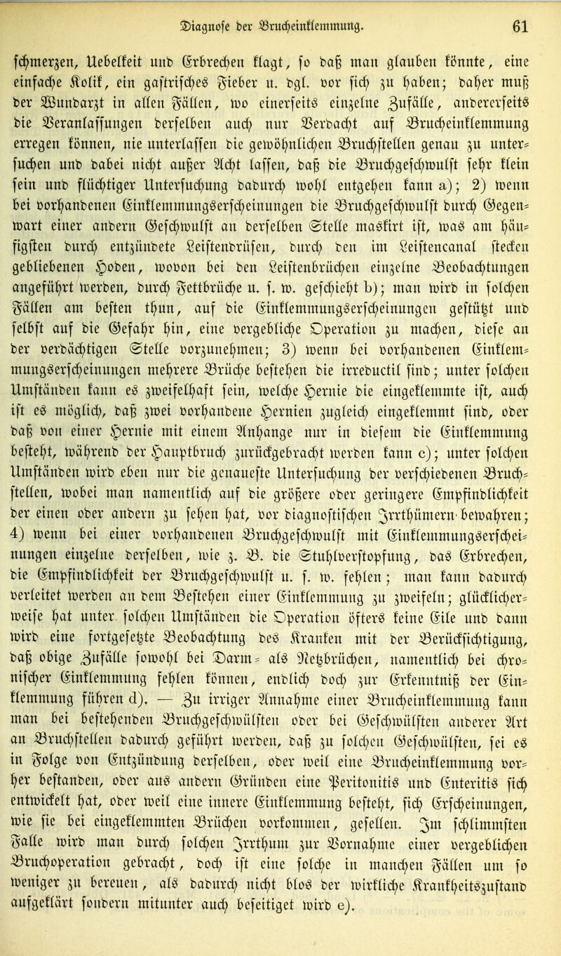 fd^tnerjen, UeBelfett unb (^xhxed)en Hagt, fo bag man glauben !önnte, eine etnfa(^)e ^oüt, ein gaftrifc^eg gieber \l bgL üor fid; ^u ^aben; ba^er mup ber Sßnnbar^t in a((en gäüen, einerfeit^ einzelne gufäöe, anbererfeitö bie SSerantaffnngen berfetben aud; nur SSerbad^t auf ^ru(^ein!(emmung erregen fönnen, nie unterlaffen bie gen)5^n(id;en ^ruc^fteüen genau ^u untere fuc^en unb babei nic^t auger 5ld)t laffen, bag bie ^ru(^gefd;n)u(ft fe^r f(ein fein unb flüd^tiger llnterfud)ung baburc^ M>ol)l entge^^en fanna); 2) n)enn bei borl^anbenen (Sinftemmung^erfc^einungen bie -^ruc^geft^toulft burc^ ®egen= n?art einer anbern @efc^n)U(ft an berfelben @teÖe ma^firt ift, toa^ am ^äu= figjlen burd? ent^nnbete Seiftenbrüfen, burd; ben im ßeiftencanal ftedcn gebliebenen |)oben, mobon bei ben Seiftenbrüdjen einzelne iöeobad)tungen angeführt ujerben, burc^ gettbrüc()e u. f, vo, gefc^ief;t b); man tüirb in fo(d;en gäden am beften t^un, auf bie (Sin!(emmunggerfd;einungen geftü^t unb felbft auf bie @efa^r ^in, eine bergeblid^e Dperation p mai^en, biefe an ber berbäc^tigen ©teüe borpne^men; 3) li^enn bei bori^anbenen (^iuHem^ mung^erfd^einungen mehrere -53rü(^e befielen bie irrebuctit finb; unter fold^en Umftänben !ann e^ ^meifell^aft fein, §)ernie bie eingeHemmte ift, auc^ ift eg mögüd), bag ^tpei bor^anbene Zernien ^ugteid^ eingef(emmt finb, ober bag bon einer |)ernie mit einem In^ange nur in biefem bie (^inftemmung befielt, toä^renb ber |)auptbruc^ 3urüdgebracf)t ioerben fann c); unter folgen Umftänben tt)irb eben nur bie genauefte Unterfud;ung ber berfd)iebenen ^xnä}^ ftetten, 'woM man namenttid) auf bie größere ober geringere (SmpfinbUd^feit ber einen ober anbern p fe^en ^at, bor biagnoftifd^en 3rrtpmern ben)a^ren; 4) n)enn bei einer bor^anbenen ^ruc^gefd;ti}n(ft mit (Sin!(emmung^erf(^)ei^ nungen einsetne berfelben, loie i, bie @tu^tberfto|)fung, ba^ grbrec^en, bie (Sm|3finba^feit ber ^ruc^gef^n^utft u. f. U). fehlen; man fann baburd; berteitet tt)erben an bem ®eftei^en einer (^inftemmung au a^eifetn; glüd(id;er^ toeife ^at unter fotd;en Umftänben bie Operation öftere feine (Site unb bann Ujirb eine fortgefe^te ^eobai^tung be^ Iranfen mit ber ^erüdfic^tigung, bag obige >in^älk fon)O^I bei '^axm-^ al^ 5)leprü^en, namenttid^ bei c^ro^ nifd^er (Sinftemmung festen fönnen, enblid^ bod^ pr (Srfenntnig ber (Sin^ ftemmung fübren d). — ^u irriger Inna^me einer ^rui^einftemmung fann man bei befte^)enben ^rud^gefi^ipütften ober bei ®efd;U}ütften anberer 5trt an ^ruc^ftetten babur^ gefüt^rt ix)erben, bag ^n fotd^en (^efc^ioütften, fei e^ in gotge bon gnt^ünbung berfetben, ober toeit eine ^ruc^einftemmung bor^ :^er beftanben, ober au^ anbern ©rünben eine Peritonitis unb (Enteritis fid^ enttx)idett ^at, ober n^eit eine innere (Sinftemmung befte^t, fid^ (Srfd^einungen, toie fie bei eingeflemmten iörüd^en borfommen, gefetfen. Jm fi^timmften gatte toirb man burd^ foti^en 3rrt^um ^nx ^orna^me einer bergebtid^en iörudf)operation gebracht, bo(^ ift eine fotc^e in manchen gälten um fo U)eniger bereuen, aU baburcf) nic^t btoS ber n)irftid)e tranf^eit^a^P^«^ aufgeftärt fonbern mitunter aud; befeitiget toirb e). p, . .