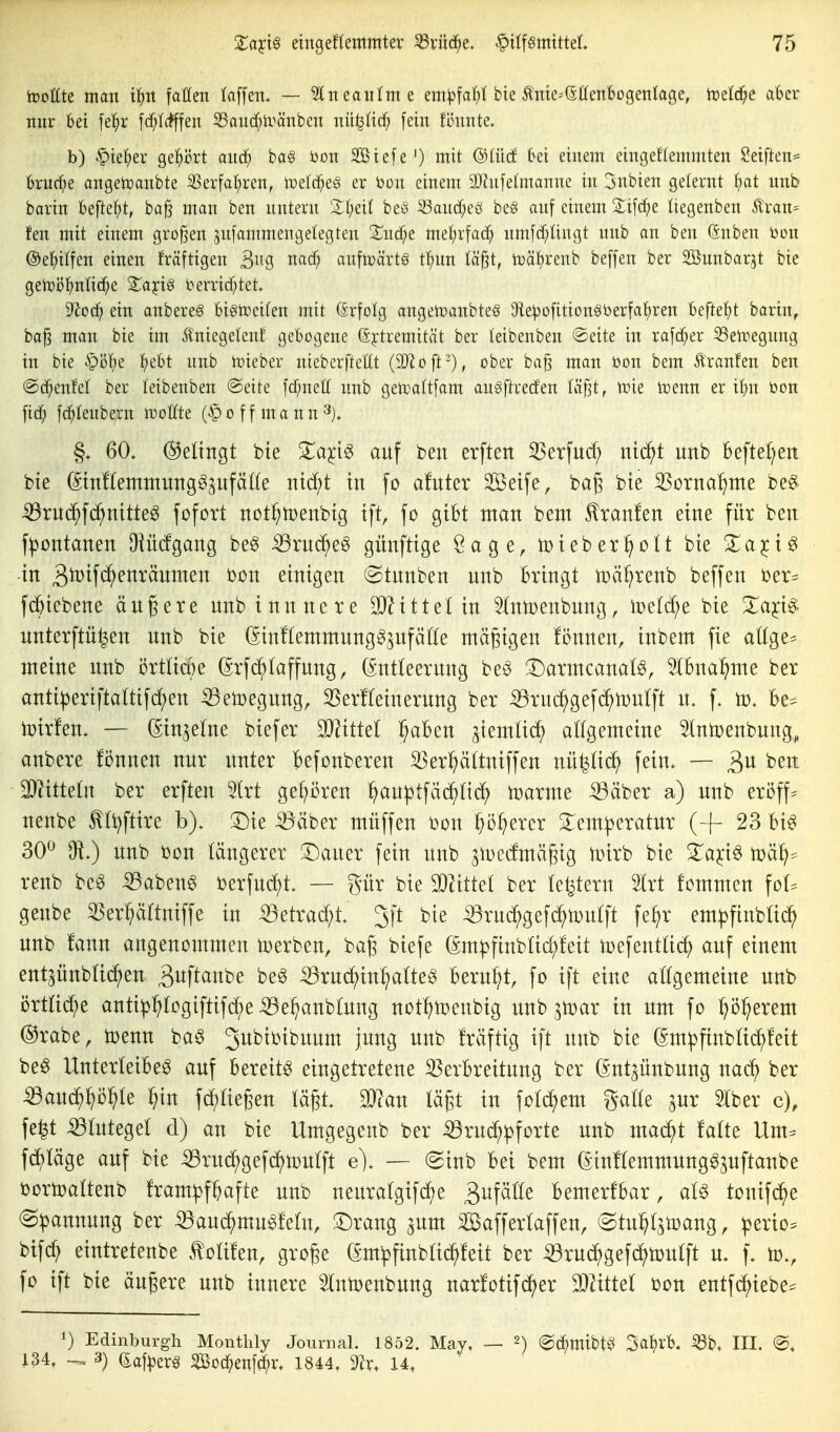 iDotlte man tl^it fallen laffen. — ^neanlme em^fa^t bie ^nie^iätfenbogenlage, toetd^c al6er nni- bei fe!^r [c^l(fffen 33and)lränben nü^Iic^ fein fönnte. b) §ief)er ge^)ört and^ ba^ i)on SBtefe') mit ©Uicf ki einem eingeflemmten Reiften* brurf^e angetoanbte 55erfal^ren, Ivelcf^eö er 'oon einem SJhifelmanne in jnbien gelernt f)at unb barin beftcJit, baß man ben nntern 'X(;ei( beö ^and;eö be§ anf einem Sifdje liegenben Äran= fen mit einem großen snfammengetegten 2^nd;e rmi)x\ad] nmfd/üngt nnb an ben (änben toon @el;i(fen einen fräftigen ^i\a, md) anfti^ärtö t^)nn läßt, tDät)renb beffen ber Söunbarjt bie gen}i3i^nli(f;e Xaiciß i?erricf;tet* dlod) ein anbereg bigix^eifen mit (ärfolg angelnanbteS 9iepo[itione*berfa^ren hz\k1)t barin^ baß man bie im 5lniegelenf gebogene ßjtremität ber teibenben ®eite in rafcf;er ^eiregnng in bie ipöl;e l^ebt nnb loieber nieberfteßt (Tloft-), ober baß man öon bem Äranfen ben @c^enfel ber teibenben @eite fcf;neff nnb getoaltfam auöftrecfen (äßt, tx)ie irjenn er ibn bon fic^ fc^Ienbern tvoUtt (§ o f f m a n n '^). 60. ©eltngt bie Za^i^ auf ben erften 3Serfud; ni^t unb beftel^en bte (5tn!temmungg(^ufä((e ntc^t in fo afuter Seife, baß bie 3Sorna^nte beg. iBruc^fc^nitteg fofort not^tüenbtg tft, fo gibt man bem kraulen eine für ben f|)ontanen Oiü(fgang beg ^ruc^eö günfttge Sage, toteber^olt bte ^apö -in 3totfd^enräumen bon einigen (Stunben unb bringt iDä^renb beffen ber= fc^iebene äußere unbinnnere ^Zittet in 5tntDenbung, iüetc^e bie Za^i^ unterftiifeen unb bie ßinftemmung^^ufätte mäßigen fi3ttnen, inbem fie attge^ meine unb i3rttia)e ^rfc^taffung, (Sntteerung beö !Darmcanat^, Ibna^me ber anti^eriftattifc^en ^etoegung, ^erfteinerung ber :53ruc^gefd^n)utft u. f. U). be^ toirfen. — (Sinjetne biefer Wittel ^aben ^iemtic^ attgemeine Innjenbung, anbere fönnen nur unter befonberen 33er^ättniffen nü^id^ fein. — ben SJ^itteln ber erften 5trt gepren ^au^tfäc^tic^) umarme iBäber a) unb eröff^ nenbe f tt)ftire b). !r)ie Bäber müffen bon ^o^erer 3:em|)eratur (-f 23 bi^ 30^ unb bon längerer 'S^amx fein unb ^iDedmäßig iüirb bie ^a^i§ n)ä^== renb beg ^aben^ berfudf)t. — gür bie Tlittel ber ledern 2lrt fommen fot^ genbe ^erpttniffe in iöetrad;t. 3ft bie ^rucS^gefc^tüutft fe^r em^jfinbtid^ unb fann angenommen toerben, baß biefe (Sm^ftnblid;!eit toefenttic^) auf einem ent^ünb(i(^en ^i^ft^nbe be^ -53ruc?^in^a(te§ beruht, fo ift eine attgemeine unb i3rt(id;e anti^^Iogiftifc^e ^e^anbtung not^toenbig unb ^toar in um fo p:^erem @rabe, toenn ba^ ^ubioibunm jung unb Iräftig ift unb bie ^mpfinbtii^feit beö Unterleiber auf bereite eingetretene Verbreitung ber (Snt^ünbung na^ ber ^an6)^l)k ^>in fd)aeßen täßt. man läßt in fotc^em gälte ^ux Stber c), fe|t Blutegel d) an bie Umgegenb ber iöru(^:pforte unb macJ^t falte Um^ fd^täge auf bie Brud^gefd^toutft e), — @inb bei bem (Jinftemmung^^nftanbe bortoattenb fram^jf^afte unb neuratgifcf)e 3ufäöe bemerfbar, a(§ tonifci^e (Spannung ber Bauc^mu^fettt, ^Drang aum SSaffertaffen, ©tn^tamang, ^erio== bifc^ eintretenbe ^otifen, große (Sm^finbtid^feit ber :^ru^gefc^ö)u(ft u. f. to., fo ift bie äußere unb innere Stntoenbung narfotifd^er WxtttX bon entfc^iebe^ 1) Edinburgh Montlily Journal. 1852. May. — 2) (^d^mibt^3 Sa^rb. ^b, III. @, 134, 3) (iaf^erg Bod^enf^r. 1844. 9Zr. U,