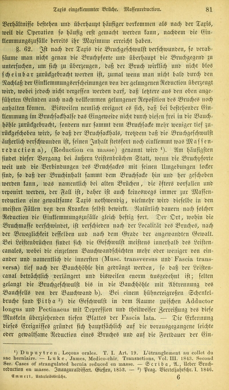 ^er^ättntffe befte^en unb ü]6er{;aupt l^äitfiger i)or!ommen aU mdj ber Za-^i^, mit bie D|)eratton fo l^äufig erft gemad;t iDerben fann, nac^bem bie fteutmung^^ufäße bereite i^r 3}^aj:tmum errei(^^t ^Sen- §. 62. 3P ^^c^ ^^^'^^ ^^e :53rud;gefc^tüu(ft i)erfd;iT)imben, fo i^eraB^ fäume man Jttrf;t genau bte -33rud;|}forte unb über^au^t bie ^vud;gegenb unterfuc^en, um fid^ ^u überzeugen, bag ber :53ru(^ iDirlUc^ unb nic^t Uo^ fd^einbar prüdgebraci^t Horben ift ^umal wenn man nid?t balb burc^ ben 9^aci^(a6 ber ßintonmung^erfd;einungen bon ber getagenen 9'iebuction überzeugt n?irb, tüobei jeboi^^ nid;t t^ergeffen Serben barf, bag (entere au^ ben oben ange^ fül}rten ©rünben and; nad^ ijonfommen gelungener Ote^ofition bc6 ^ruc^e^ noc^ anl)a(ten !i5nnen. -^i^meilen nem(id^ ereignet e^ fid^, baß bei befte^^enber (Sin- Hemmung im ^rud;fad^alfe ba0 (gingetoeibe nic^t burc^ biefen frei in bie ^aud^:= f)ö^t ^urüdgebracJ^t, fonbern nur fammt bem -53rud^fade mel^r tpeniger tief zu= rüdgefd^oben toirb, fo bag ber ^rud^fadl^at^, tro^bem baß bie iöruc^gefd;tx)u(ft äugertid^ i)erfd^n)unben ift, feinen 3n^a(t ftet^fort noc^ einftemmt toa^ Wla\\en^ rebuctiona), (Reduction en masse) genannt tDirb Im ^ufigften finbet biefer S5organg bei äugern Öeiftenbrüc^en @tatt, iDenn bie ^ruc^^forte toeit unb bie 35erbinbungen be^ ^ruc^fade^ mit feinen Umgebungen loder finb, fo bag ber ^rud^in^att fammt bem -^rud^fade ^in unb ^er gefd^oben tüerben fann, namentlid^ bei atten -^rüd^en, bie i?fter^ oorfatten unb re^onirt toerben, ber galt ift, ba^er ift aud^ feine^toeg^ immer ^nx SJlaffen^ rebuction eine gemattfame ^a^i^ not^menbig, bielme^r toirb biefetbe in ben meiften gälten bon ben tonlen fetbft betvirft, 9^atürüd; bauern nad^ fotd^er 9iebuction bie (Sinltemmungö^ufätte gteid^ ^eftig fort. JDer Drt, tüo^in bie ^rud^maffe berfd^toinbet, ift toerfc^ieben nad^ ber ^ocatität beö ^rud^e^, nad^ ber ^en)eg(id)feit beffetben unb naä) bem ®rabe ber angetoanbten Gewalt ^ei Seiftenbrüd^en finbet fic^ bie ©efd^toulft meiften^ innerl^atb be^ öeiften=^ canale^, n^obei bie einzelnen :^aud^ir>anbfd^i(^ten me^r ober tveniger bon ein^ anber unb namenttid; bie innerften (Muse, transversus unb'Fascia trans- versa) tief nad^ ber ^aud^^ö^Ie i^in gebrängt derben, fo bag ber Seiften- canal beträc^ttid^ i?erlängert unb bi^n?ei(en enorm ctu^gebel^nt ift; fetten getaugt bie iöruc^gefd^njutft bi^ in bie Baud^^ö^te mit Abtrennung be§ iöau(^fe]D(0 bon ber iBaud^toanb b). ^ei einem pf;nereigro(3en @c^enfel^ brücke fanb ^it:^a ^) bie ®efd)n)utft in bem Oiaume ztoif($en Adductor longus unb Pectinaeus mit De^reffion unb t^^eittoeifer 3^i^^^^tgung be^ biefe 1Dht0fe(n über^ie^enben tiefen iötatte^ ber Fascia lata. — Die (grfennung biefe0 (Sreigniffe^ grünbet fid^ ^au^tfäd;lid^ auf bie i)orau^gegangene leidste ober getoattfame IKebuction eine^ 53ruc^e^ unb auf bie gortbauer ber ^) Dupuytren, Leg.ons orales. T. I. Art. 19. L'etranglement au coli et du sac herniaire. — Luke, James, Medico-chir. Transactions, Vol. III. 1843. Second Ser. Cases of strangulated hernia reduced en masse. — @ c r t B a , lieber Sruc^= rebuction en masse. Snauguratbiffert. ©ie^en, 1853, — ^) ^rag. ^iertelja|)rfc^r. I. 1846. Ammert, Unterleiti^&rüc^e, Q