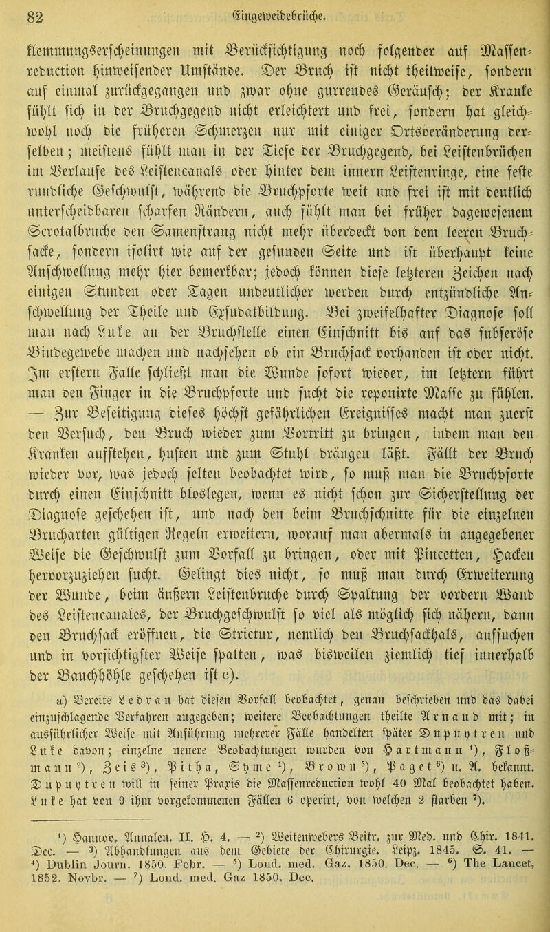 ftemmung6erfd;emungeu mit ^erüdfic^ttgung ncä) fotgenber auf Wa\\txu rebuctton ^ittttJeifenber Umftänbe. !Der ^xnä) tft ntd^t t^eiltoeife, fonbern auf eiumal prücfgegaugen unb ^Voax of)m gurreube^ @eräufc^; ber Traufe fü^(t in ber ^rud^gegenb uic^t ^xki^t^xt uub frei, fouberu ffat gteic^^ iDo^t noä) bte früheren (Sc^mer^en uur mit einiger Drt^beränberung ber^ felbeu; meifteu^ \ix^t man in ber ^iefe ber iörud^gegenb, bei öeiftenBrüd;en im Verlaufe be§ Öeiftencanat^ ober hinter bem innern Öeiftenringe, eine fefte runb^i(^^e ®efd^tüu(ft, n)äl;renb bie ^rud;|)forte iDeit unb frei ift mit beutlic^) unterfc^eibbaren fc^arfen üiänbern, aud^ fü:^(t man bei früher bagetoefenem (Scrotalbrud^e ben ©amenftrang nic^^t me^r überbeut bon bem teeren -^ruc^^ fade, fonbern ifotirt ti^ie auf ber gefunben @eite unb ift über^^aupt feine Inf^njeöung me:^r t^ier bemerfbar; jeboc^ fönnen biefe (enteren 3^^^^^ «ac^^ einigen ©tunben ober ^agen unbeuttic^er ti^erben burd) ent^itubtic^e 5tn== fc^tt)ettung ber 3:^ei(e unb (S^fubatbitbnng. ^tDeifet^^after !Diagnofe fott man nad; öufe an ber ^rud^ftette einen (Sinfd^nitt bi^ auf ba6 fubferöfe ^inbegeit)ebe mad^en unb nad^fe^^en ob ein ^rud;fad bor^anben ift ober ni^t, 3m erftern gatte fd^Iie^t man bie ^unbe fofort lieber, im te|tern fü:§rt man ben ginger in bie -^rud^^forte unb fud^t bie re])onirte OJ^affe ju füllten. — ^efeitigung biefe^ ^öd^ft gefä^rtid;en (Sreigniffe^ mad^t man juerft ben SSerfud;, ben -^rud^ tDteber pm S^ortritt 3U bringen, inbem man ben tranlen auffte^en, ^^uften unb pm @tu^t brängen Vd^t gättt ber iörud^ U)ieber bor, toa^ }ebod; fetten h^oha^^kt n)irb, fo mug man bie ^rud^pforte burd^ einen (^infd;nitt bto^tegen, toenn e^ nic^t fc^on jur (Sid^erftettung ber !T)iagnofe gefd^e^en ift, unb nac^ ben beim -^rud^fd^nitte für bie einjetnen SßxndiaxUn gültigen ü^egetn eriDeitern, tDorauf man abermals in angegebener Seife bie @efd^n)utft ^um ^orfatt ^u bringen, ober mit pncetten, §aden ^erborp^ie^en \nä)t (Gelingt bieg nid^t, fo mug man burd^ (Sriceiterung ber Sunbe, beim äugern Seiftenbrud^e burd^ @|)attuug ber borbern Sanb beg Öeiftencanateg, ber ^rud^gefi^iDutft fo biet al^ mi3gtid^ fid^ näl^ern, bann ben iBrud^fad eröffnen, bie (Strictur, nemtid^ ben ^ruc^fad^at^, auffud^en unb in borfid^tigfter Seife f:|^a(ten, bi^ipetten ^iemtid; tief innerl^atb ber :Q9aud^r;ö^te gefd;e^en iftc), a) S3evett§ e b r a n l^at btefen S5orfaö Beobachtet, genau befc^rteben imb bag babei ein^ufc^tagenbe 55erfaf;ren angegeben; iüeitere 33eübad6titngeE tl^eilte 5trnaitb mit; in augfü^rüc^er Seife mit 2tnfü{;rimg met^rerer ^ät(e l^anbeltert f^^äter S)u^)u^treii unb S u f e baöon; etnjetne neuere ^eoBad^tungen tuurben öon § a r t m a n n ^), ^ 10 ^= m a n n ^), B e t § 3), ^ 11H , ® ^ m e , ^xotüu'), ^ a g e 16) u, 5t, Befannt. 3)u^3untren tüiU in fetner ^xa^i§ bie SJlaffenrebuctton iroi^t 40 Wal BeoBad^tet l^aBen. ? u f e l^at bon 9 it)m öorgefommenen fällen 6 o^erirt, ijon toelc^en 2 ftarBen 1) §annoi), 5tnnaten, II. 4, — 2) SSeitentoeBer§ ^eitr, jur äReb, unb (^i)ix, 1841. S)ec. — 3) IB^)anbIungen au§ bem ©eBiete ber (5:^)trurgte. Mp'^, 1845. @. 41. — 4) Dublin Journ. 1850. Febr. — ^) Lond. med. Gaz. 1850. Dec. -- The Lancet, 1852. Novbr. ■— ^) Lond. med. Gaz 1850. Dec.