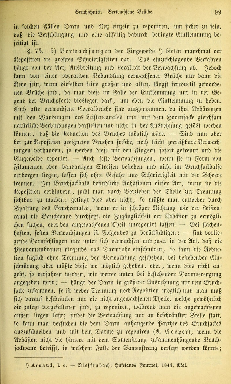 in fofd^en ^äöen T)axm unb 9cefe ^h^^in p reponiren, um fieser fein, bag bie Serfd)Iingung unb eine alffätüg baburc^ Bebtngte (Sinftemmung Be- feitigt i\t §. 73, 5) ^eiMüac^fungen bev (Singeioeibe 0 hißten inand^mal ber Dle|)o[itton bie gröfjten (Sd;n)icrig!eiten bar. T)a^ ein^ufd^tagenbe ^evfa^ren pngt i)on ber 5Irt, ^Inöbreitung unb ^ocaütät ber ^ern)ad;fung ab. S^^^^ fann bon einer operativen ^el^anbtnng i^eriDac^fener ^rücJ^e nur bann bie Diebe fein, tDenn biefelben feine grogen unb a(ten, (ängfl irrebuctil gen^orbe^ neu Sßxn^z finb, ba man biefe im ga((e ber (Stnftemmung nur in ber (Bt- genb ber :59rud;pforte B(o^(egen barf, um eben bie (5in!(emmung ^u Treben» lud) a(te \)ertuad;fene doecalbrüd^e finb aufgenommen, ba if;re ^Ib^ren^en mit ben Sanbungen bef l^eiftencana(ef unb mit bem §obenfade g(eid;fam natürüd^eSSerbinbungen barfteKen unb nid;t in ber Inf be^nung gelöst U)erben fönnen, bag bie Diebuction bef ^ruc^ef mögü(^^ ix)äre. — @inb nun aber Bei inx Diepofition geeigneten ^rüc^en frifd^e, noc^ (eid;t ^erreipare 33ertoa(^^^ fungen i)or^nben, fo toerben biefe mit ben gingern fofort getrennt unb bie (§ingetT)eibe re|3onirt. — lud^ fefte 35erU)ac^fungen, U)enn fie in 55orm bon gilamenten ober Banbartigen (Streifen Befte^en unb nid;t im iöruc^fad^atfe berBorgen liegen, laffen fi($ oI?ne ®efa^r unb @d^ti)ierig!eit mit ber (Sd;eere trennen. 3^ ^ruc^fad^alf Befinbtid^e 5lb^äfionen biefer Slrt, mnn fie bie Oiepofition i)er^inbern, fuc^t man burd^ S3or5ie^en ber X^eile ^ur Trennung fid^tBar p machen; gelingt bief aber nic^t, fo mü§te man enttceber burd^ (Spaltung be§ ^rud^canalef, i^enn er in fc^räger Düc^tung tDie ber Seiften== canal bie ^aud^toanb burd^fey, bie 3^^9^ii3fi^?^^^^ Ib^äfion in ermögti^ d^en fud^en, ober ben angemad^fenen Sl^eil unreponirt laffen. — ^ei fläd^en- ^aften, feften 33ertoad;fungen ift golgenbe^ ju Berüdfid^tigen: — finb borlie== genbe '3)armfd;lingen nur unter fic^ öertoac^fen unb 3\Dar in ber 5lrt, bag bie ^feubomemBranen nirgenbf baf 33armrol;r einfc^nüren, fo fann bie ^^hnc- tion füglid^ o^ne 3;^rennung ber ^eru^ad^fung gefd;e^en, bei Befte^enber (5in^ fc^nürung aber mügte biefe loo möglid; gel)oBen, ober, toenu bief nid^t an- gebt, fo verfahren iDerben, tüie heiter unten Bei Befte^enber ^armberengung angegeben U}irb; —• ^ängt berT)arm in größerer 5fufbe^nung mit bem ^^rud^- fade pfammen, fo ift t^eber Trennung nod; Oiepofition möglid; unb man mug fic^ barauf Befd;ränfen nur bie nic^t angeiDad^fenen S^^^eile, toeld^e geiDÖ^nlid^ bie ple^t ijorgefallenen finb, p reponiren, i^ä^renb man bie angeu^ad^fenen au^en liegen läp; finbet bie ^erU)ad;fung nur an Befd^ränfter Stelle fo fann man berfuc^en bie bem :Darm an'^ängeube ^art^ie bef -^rud^fadeg aufpfd^neiben unb mit bem .l^arme p reponiren (51. ^ooper), toenn bie Ib^äfion nid^t bie Wintere mit bem Samenftrang pfammenl^ängenbe ^rud^^ fadtpanb Betrifft, in toeld^yem galle ber (Samenftrang berieft tperben fiJnnte; 1) Arnaud, 1. c. — S)ieffenba(J^, ^ufelanbg Journal, 1844, Mal