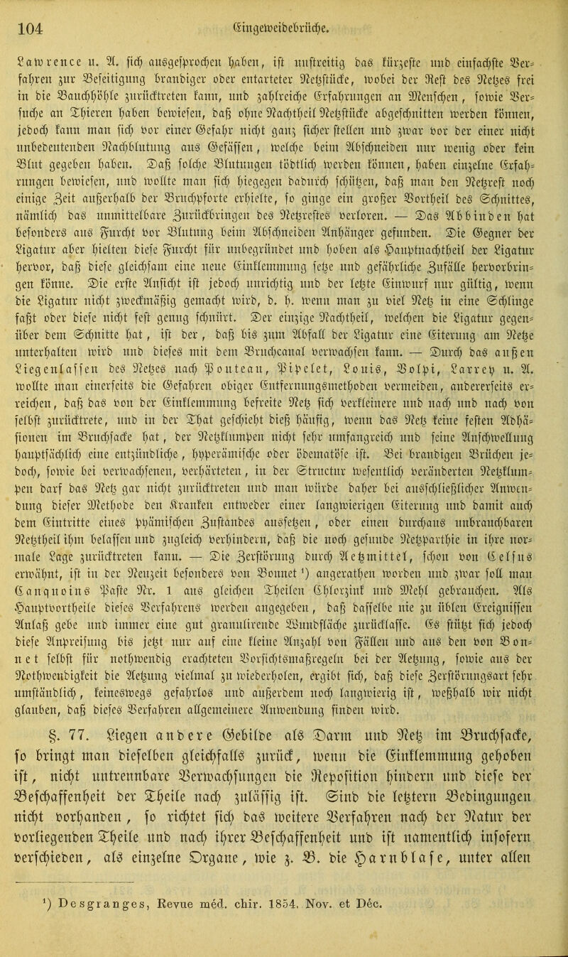 2a^x^nz^ ii. [ic^ auggef^jroc^eii 1)cMn, ift imftretttg haß für^efte imb emfad^fte 33er= fat^reiT jur 93e[etttgiing Branbiger ober entarteter S^el^ftücfe, WoM ber D^eft be§ 9^el^e§ frei tn bte ^anä}i)'6l)'k jitrücftreten faim, imb ^a'i)ixtiä)t (5rfaf)rungen an Wzn\ä)en , fotoie 3}er= fnrf;e an S^)teren {)aben Betotefen, ba^ ol^ne '>)'taä)t^)dl 9^e^ftü(fe aßgefd^nitten lt)erben Bnnen, jebod) fann man bor einer ©efai^r nici^t gan^ fieser ftetten unb jtcar öor ber einer nic^t nnBebeutenben 9^atf;Bhttnng au§ ©efäffen, h)el(^e beim 9(6[d^neiben mir tüenig ober fein S3ütt gegeben I^aBen. 2)a^ foW/e S3Intungen ti3btlic^ ix^erben fi3nnen, l()aBen einzelne örfa!^- rungen bemefen, imb tooüte man [ic^ {)iegegen babnrc^ Wü^en, ha^ man ben iJ^e^reft nod^ einige ^^it an^erf;aI6 ber Srnd^:pforte erl^iette, fo ginge ein großer 55ort]^eit be§ ©d^nitteg, nämüd; ba§ nnmitte'tbare ^^t^üdBringen be§ 9^e^refte§ öerloren, — S)a§ SlBbinben l^at BefonberS an§ ^urd;t bor Slntung Beim IBfd^neiben Slnl^änger gefnnben. S)ie ©egner b«r ?igatnr aBer t)ie{ten biefe ^^iird^t für iinBegriinbet nnb l^oBen aU §an|)tnac^tf)eit ber Ligatur l^erbor, ba§ biefe gfeic^fam eine nene CSinflemmimg fe^e unb gefä^)rlid^e 3^^fätte l^erborBrin^ gen fi3nne. S)ie erfte 2lnfitf;t ift jebod) unrid)tig nnb ber le^te @inli:5iirf nur gültig, ireun bte i^igatiir nic^t gtoecfmä^ig gemacht iDirb, b. B. l^enn man ju biel S'Zet^ in eine @c^Unge fa§t ober biefe md)t feft genug fc^nürt, ®er einzige D^ac^ti^eil, iDeld^en bie Sigatiir gegen= üBer bem ©d^uitte l)at, ift ber , ba§ Bi§ jiim ^Bfaff ber Ligatur eine ©iterung am 9?et5e iinter!)alten toirb unb biefe§ mit bem S3rud)canat i)ertt)atf;feu fann. — 3)urd; ba§ au^en ^iegenfaffen be§ 9Ze^eg uac^ ^outeau, ^i^?elet, ?ouig, ^o(:pt, Darrel; lu irottte man eiuerfeit§ bie ©efa'^ren oBiger (Sntferniinggmetl^obeu bermeiben, aubererfeitg er- reichen, ba^ ba§ bon ber föinflemmung Befreite 9?e^ fid^ berfteinere unb unb wdö^ bon fetBft jurüdtrete, unb in ber 2;i^at gefc^iet)t bie^ ^ciuftg, toenn ba§ 9?e^ feine feften 3Ibp= [ionen im S3rud^fade l^at, ber ^e^ftitm^en nic^t fef;r umfangreich unb feine SKufd^lneEung hau^tfäd;tid; eine ent^üubtiche, ^^iperämifc^e ober i3bematöfe ift, iSei Branbigen SSrüc^en je- bod;, folvie Bei berit^ad^fenen, ber^ärteten, in ber ©tructur iDefentlich beräuberten D^etjftum- |)eu barf ba§ 9^et3 gar nid;t jurüdtreten unb mau toürbe ba^er Bei au§fd;Iiepicher 51[utt)£u== biiug biefer SJiet^obe ben Äraufen euttoeber einer laugtuierigen (äiterung unb bamit auch bem Eintritte eines :|3>^ämifc^eu Bwft'iiibeS augfe^en , ober einen biir(hau§ unBraud;Baren 9^e^theU ihm Betaffen nnb zugleich berhinbern, ba^ bie noch gefunbe 9^e^)3arthie in ihre uor= male ^age gurücftreten fann, — S)ie Berftorung burch 5le^mittel, fd;on bon (£etfu6 ern?ähnt, ift in ber Ö^eujeit BefouberS bon Sonnet ^) angerathen tt)orben unb ^ivar foll man (Eauquoing ^afte SPa. 1 aus gleichen X^ditw (i\}Uximl unb SJleht geBraiid;en. %U ^aii^tbortheite biefes SSerfahreng tberbeu angegeBeu, ba^ baffetBe nie gu üBten Greiguiffen 2(uta§ geBe unb immer eine gut granulirenbe Söuubftäche jurücflaffe. (5g ftü^t fid; jeboch biefe Stn^ueifiing Big je^t nur auf eine fteine Stnjahl bon ^ältten unb aug ben bon S3on* n e t felBft für nothibenbig erad^teten 55orftd;t§ma^regetn Bei ber 3te|uug, folbie aug ber 9^othii:'enbigfeit bie 2(e^iing bietmat ju ibieberhoten, ergibt fid;, ba§ biefe Be^'f^örunggart fehr umftänblich, feine§tbeg§ gefahrlog unb anj3erbem noch taugn)ierig ift, toepalB ibir nicht gtauBen, ba^ biefeg 35erfahren attgemeinere Stulbenbung finben trurb. 77. biegen anbete (^ebi(be M S^arm unb 9^e^ im iötnc^farfe, fo Bringt man btefelben gletc!)fattg ^nrücf, iDenn bte (^tnftemmnng ge^ol6en ift, ntc^t untrettnBare SSertoai^fungen bie O^e|)ofttion :^inbern unb biefe ber ^efi^^affen^eit ber 5l^eite nac^ ^utäfftg ift. (Sinb bie le^tern ^ebingnngen m^i ijor^nben, fo richtet fid) ba§ iüeitere 3Serfa^ren nad^i ber 9Zatur ber borüegenben 2^^eite unb nac^ i^rer ^efd^affen^eit unb ift namentüii^ infofern üerfd)ieben, einzelne Drgane, toie -59. bie §arnHafe, unter alten ^) Desgranges, Revue med. cWr. X854. Nov. et Dec.