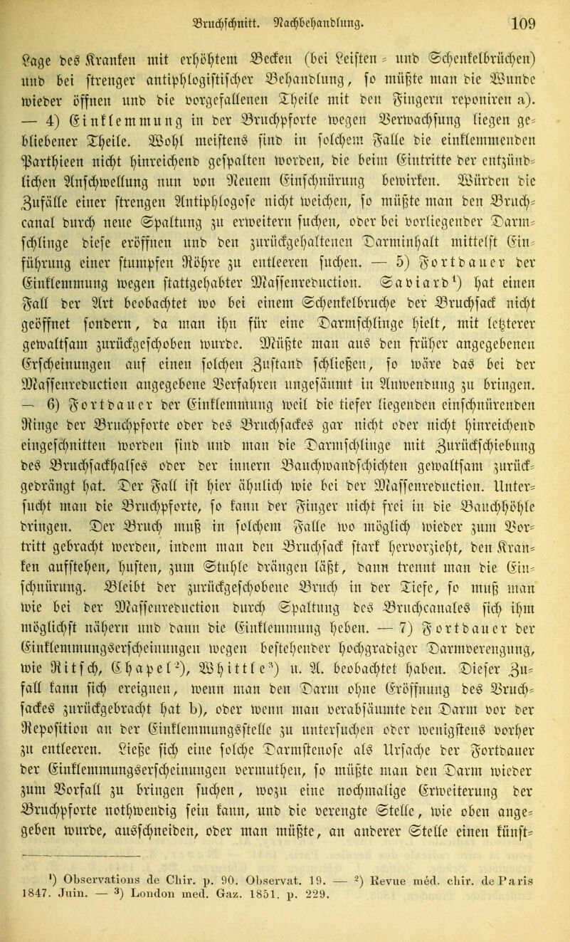 Sage be^ Ivanfen mit erf;öl;tem iBetfen (bei Reiften ^ uub (Scf;cnfe(6rüd;en) imb bei ftrenger anti^^(ogiftifd;er ^el;anb(nng, fo mü^te man bie 3iBunbc tDteber öffnen nnb bie ücrgefaHenen Zijcik mit ben ^Jingent re^oniren a). — 4) ^inftemmnng in ber ^nid)^forte toegen 33ern)ac^fnng liegen ge^ btiebener Xf^tik, Sol)I meiften^ finb in fo(d;em ga((e bie einflemmenben ^art^>ieen nid^t :^inreic^enb gefpaltcn tücrben, bie beim Eintritte ber ent^ünb^ üd^en ^nf(^n)eönng nnn i)on 92enem 6infd;nürnng bemivfen. Sürben bie 3ufä((e einer ftrengen 5(nti^:^(ogofe nid;t tDeid;en, fo müf3te man ben ^ruc^^ canaf bnrd^ nene @pa(tnng jn erlpeitern fnd^en, ober bei borüegenber '^arm- fd^tinge biefe eröffnen nnb ben ^nrüdgel^altcnen Darmin^alt mittefft Gin^^ fül^rnng einer ftmn^fen O^ö^re jn entleeren fnc^en« — 5) gortbaner ber ßinftemmnng tcegen ftattge^abter 9}^affenrebnction. @ai)iarb^) fjat einen gaö ber 5lrt h^oha<^)tet wo bei einem (Sd^enfelbrnd;e ber ^rnc^fad nid;t geöffnet fonbern, ba man i^n für eine T)armfd^(inge l;ie(t, mit (öfterer getoattfam ^nrüdgefd^oben n)nrbe. 3)lü6te man an§ ben früf^er angegebenen (Srfd;einungen anf einen fo(d;en S^M'^^^^*^ fd^üegen, fo toäre ba^ bei ber 9}laffenrebnction angegebene S5erfa^ren nngefänmt in ^InlDenbnng ^n bringen. — 6) gortbaner ber (^inflemmnng iDcit bie tiefer (iegenben einfc^nürcnben Oiinge ber iörnd;pforte ober Änd;fade^ gar nid;t ober nii^t ^inreid;enb eingefc^nitten toorben finb nnb man bie !Darmfd;ünge mit ^i^^'üdfc^iebnng be^ ^rnc^fad^atfeg ober ber innern :^anc^tüanbfd;id;ten getoattfam ,^nrüd* gebrängt f;at. !4}er gatt ift ^ier ä^ntid; tcie bei ber 53caffenrebnction. Untere fnc^t man bie :53rnd;^forte, fo fann ber ginger nid)t frei in bie ^aud^I^ö^te bringen. !Der ^rnd; mnj3 in fotd;em ga((e wo mögtic^ iDieber jnm 33or- tritt gebrad)t Serben, inbem man ben iörnd;fad ftar! f^eri^or^iel^t, ben 5lran^ fen anfftef^en, l^nften, jnm @tn:^(e brängen (ä^t, bann trennt man bie (^hu fd;niirnng. bleibt ber ^nrndgefc^obene :Q3rnc^ in ber 3^iefe, fo mng man nne bei ber 9)kffenrebnction bnrd; ^pattnng bc^ ^rnd;canateg fid; i^m möglid;ft nät/ern nnb bann bie (5in!(emmnng f)cben. — 7) gortbancr ber (5inKemmnng^erfd)einnngcn liegen beftel;enber ^od;grabiger ^Darmüerengnng, toie IHitfd^, e:^apet-), S^ittte^^) n. 21. h^oha(^)tet traben. '^k\ex ,3n= fatt fann fic^ ereignen, tpenn man ben ©arm oI)ne (Sröffnnng be^ ^rnc^^ fade^ 3nrndgebrad)t ^}ai b), ober tüenn man ijerabfänmte ben 3^arm bor ber ^He:|}ofition an ber Ginflemmnng^fteÖe ^n nnterfnd;en ober iDenigften^ bor^er .^n entleeren. Siege fic^ eine foId;e ^^armftenofe aU Urfad;e ber gortbaner ber ßin!(emmnng§erf(^einnngen i^ermnt^en, fo mügtc man ben :A)arm tDieber 3nm SSorfatt ^n bringen fnd;en, tDo.^u eine nod/matige ßrtoeiternng ber ^rnd;pforte not^toenbig fein fann, nnb bie verengte @te((e, i^ie oben ange- geben li>nrbe, au^fd;neiben, ober man mügte, an anberer ©tetle einen fünfte ') Observations de Cliir. p. 90, Observat. 19. — ^) Revue med. cliir. de Paris 1847. Juin. — 3) London med. Gaz. 1851. p. 229.