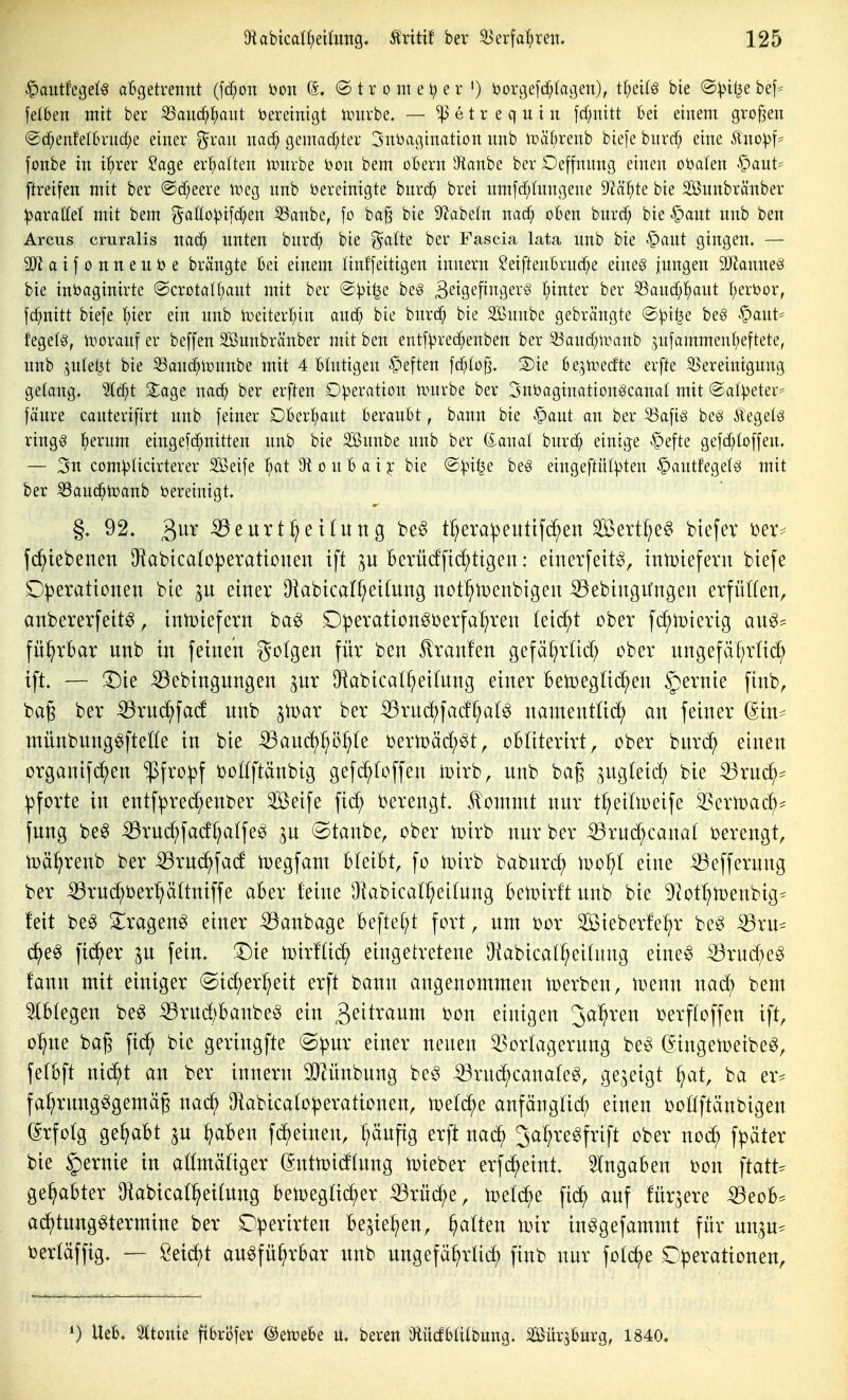 ^aiitfegefg aBgetrettnt (fd;on i)on 6, ® t r o m e ^ e r ') i)orgefd;(agen), tf;ci(g bie ®V^il^e bef* felbeu mit ber 55auc^^aiit bereinigt iruvbe. — ^ e t r e q ii i ii fd)uitt bei einem grof^en ®c^enfetbvnd)e einer ^ran nac^ gemacf;ter 3ni)agination nnb UniOrenb biefe bnrcf; eine Äno^f^ fonbe in il^rer ^age ert)atten untrbe Don bem obern iJianbc ber Oeffnnng einen obalen -^aut^ ftreifen mit ber @d;eere ix'^eg nnb bereinigte bnrd^ bret nmfd;(nngene 9^äl^te bie Söunbränber paxaM mit bem ^at[o))ifc[;en 53anbe, fo ba^ bie D'^abetn nac^ oben bnrd^ bie ^ant nnb ben Arcus cruralis natf; nnten bnrd^ bie gälte ber Fascia lata imb bie §aut gingen. — SJiaifonnenbe brängte Bei einem linffeitigen innern ^eiftenürncf^e eine§ inngen äJJanneö bie inbaginirte @crotaIf;ant mit ber @^itje beö 3etgefigevö l;inter ber S3ancf;^ant I)ert)or, fc^nitt biefe I;ier ein nnb h)eiterf;in anä) bie bnrc^ bie Snnbe gebrängte @))i^e beö §aut* fegelg, woranf er beffen Sunbränber mit ben entf^u-ec^enben ber ^'ancf^tranb ^^n[ammenf;eftete, nnb ^nlet^t bie 53anc^H)nnbe mit 4 btntigen .^eften \ä)lofj, 3)ie bejtoecf'te erfte Bereinigung gelang. ^d;t JJage mä) ber erften Operation nnirbe ber ^nbaginationöcanat mit @at^eter== fäure canterifirt nnb [einer OBertiant beranbt, bann bie §aut an ber S3a[ig beei Äegelä ringg l()erum eingefd^nitten nnb bie Snnbe nnb ber (Sana! hmä} einige .^efte gefd;toffen, — 5n com^Iicirterer Seife l^at 9t o n B a i |; bie '^pii^e be§ eingeftül^ten §antfeget§ mit ber ^aud^tüanb bereinigt. §. 92. 3^' ^eurt^ettuttg be§ t^era^euttfc^en Sßert^e^ btefev i^er^ fc^iebenen Okbicabperationen ift Bevücffi^ttgen: eincrfeit^, iniDtefevn btefe D|3erationen bie einer Okbtca(f;et(ung not^menbtgen ^ebingu'ngen erfüffett, anbererfeit^, inU)iefern ba^ D^eration^Derfa^ren (eid^t ober fc^toierig au0= fü^rbar unb in feinen Steigen für ben ^ranfen gefäl^rüd; ober nngefäf^rUc^ tft. — 3Die -^ebingnngen ^nr IHabical^eifung einer betoegüc^^en §ernie finb, bag ber ^rud^fad' nnb ^toar ber ^rnc^fad'^al^ namentüd^ an feiner ßtn^ ntünbrntg^fteHe in bie ^anc^p^te bermä^^t, obliterirt, ober bnrc^ einen organifc^en $fro^f boöftänbig gefc(;)(offen mirb, unb bag ^ngfetd; bie ^rnc^^ Pforte in entf^red;enber Seife fic^ berengt .^ontmt nur t^eidoeife ^cxmä}^ fnng be^ ^ruc^fad^alfe^ ^n ©tanbe, ober tüirb nur ber ^rnd^canat berengt, toä^renb ber ^rnc^fad njegfant bleibt, fo toirb babnrc^ 'wo^}l eine iöeffernng ber :53rnd^ber'^ä(tniffe aber leine Diabical^eilung ben)irftunb bie ^^otl^menbig* feit beg S^iragen^ einer ^anbage befte^t fort, um bor Sieberfe^^r be^ ^ru* d^e^ fieser p fein. 5)ie n)ir!tid^ eingetretene Okbicat^eitnng eine^ :53rnd;e^ fann mit einiger (Sid)er^eit erft bann angenommen Serben, tDenn nad) bem 5lb(egen be^ iörud)banbeö ein 3^^t^^wm bon einigen Jal^ren berftoffen ift, o:^ne bag fid^ bie geringfte «S^ur einer neuen ^ortagerung be^ ßingetoeibe^, fetbft ni(^t an ber innern ^ünbung be^ -53rud^cana(e^, gezeigt ^at, ba er* fa:^rnng^gemäg nad^ Oiabicato^erationen, mlä^e anfängtid^ einen botlftänbigen (Erfolg ge^bt p ^aben fd^einen, :^äuf{g erft nad^ 3af;re^frift ober noc^ fpäter bie §ernie in aömätiger ßntn^idlung t^ieber erfc^eint. eingaben bon \tatU gehabter OiabicaC^eitung bemegtid^er. ^rüd;e, fid^ auf für^ere Beob* adf)tung^termine ber D^erirten be^ie^en, galten ivxx in^gefammt für un^u^^ bertäffig. — öeic^t au^fü^rbar unb ungefä^rtid^ finb nur foic^e D^erationen, 0 Ueb. ^tome ftBröfer ©enjebe u. bereu Dfiücfbaibung. Sürsburg, 1840.