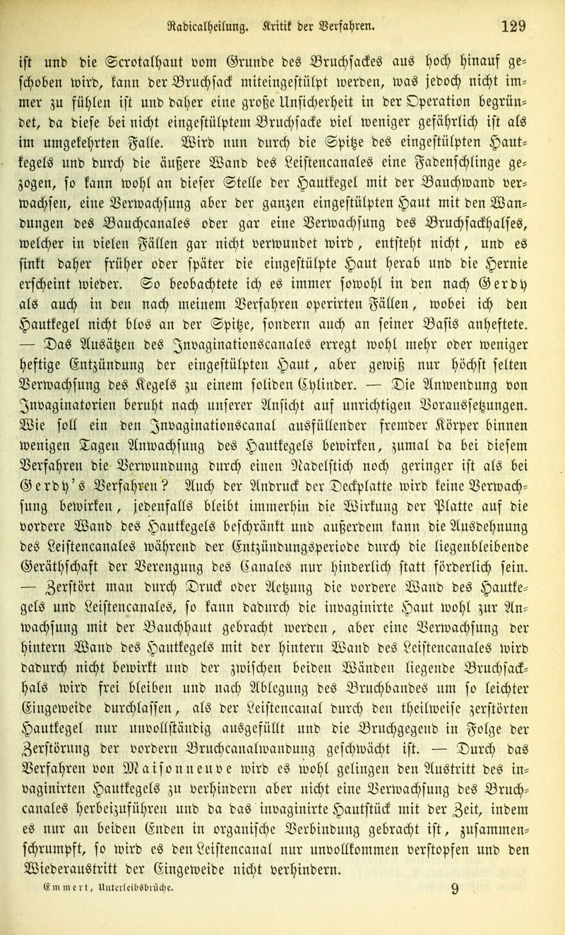 ift unb bte (Scrotal^ut Dom @runbe be6 -53rud^fato au^ :^od; :^tnauf ge= fc^oben mtrb, !ann ber^ruc^facf miteingeftül^t iperben, jeboc^ nid^t im^ mer füllen ift unb bal^er eine große Un[id)er^ett in ber Operation begrün:= bet, ba biefe bei nid^t eingeftü(ptem -^rud;fa(fe me( toeniger gefä^rüd; ift ai^ im umgefel^rten galle, Sßtrb nun burd; bie @pi^e beö eingeftütpten §aut* fegetg unb burd; bie äußere SBanb be^ Öeiftencanale^ eine gabenfc^ünge ge* gogen, fo fann tr>o^t an biefer (Steöe ber §autfege( mit ber ^aud^toanb ber- md)\zn, eine 33ern)ad;fnng aber ber ganzen eingeftülpten §aut mit ben ^an== bungen beö iöaud^canate^ ober gar eine ^ermac^fung be^ iöru(^fad^alfe^, tt>e(d^er in i?ie(en gäden gar nic^t t>ertüunbet iüirb, entfte^t niäft, unb eö finft ba^er früher ober fpäter bie eingeftutpte §aut ^erab unb bie §ernie erfd^eint toieber. (^o \)ti)\>Q,^itit ic5^ immer fotco^I in ben nac^ @erbi^ (M au(^ in ben nad^ meinem 35erfa^ren operirten gäüen, tüobei id^ ben |)autfeget nid^t b(o^ an ber (Spi^e, fonbern aud^ an feiner -53afi^ anheftete, — JDa^ 5lu^ä^en be^ J^^^S^^^^*^^^^^^^^^^ erregt tüo^t me^r ober iDeniger heftige (Sntjünbung ber eingeftülpten ipaut, aber geuji^ nur ^öd^ft fetten ^Sertüad^fung be^ ^egel^ gu einem foüben (^^tinber. — !l)ie 5lntoenbung bon Juijaginatorien beruht nad() unferer ^nfic^t auf unrichtigen ^orau^fe^ungen. SKie foE ein ben Jitbagination^canal auöfüüenber frember Körper binnen wenigen 2^agen ^Intoad^fung be^ ^autfeget^ betoirfen, pmal ba bei biefem ^erfa^ren bie ^ertounbung burd^ einen ^kbetftid^ noc^ geringer ift at^ bei ®erbi^'^ S3erfa:hren? 5lu(^ ber Inbrud ber ^l^edptatte mirb feine ^SertDad^- fung beiDirfen, jebenfaCf^ bteibt immerhin bie Söirfung ber statte auf bie ijorbere Sanb be^ §)aut!eget^ befd^ränft unb au^erbem fann bie 5lu^be^nung be^ Öeiftencanate^ toä^renb ber (Sntjünbung^periobe burt^ bie (iegenbteibenbe ©erät^fd^aft ber 33erengung be^ (ianaleg nur l^inberUc^ ftatt forbertid^ fein. — 3^^'^^^^ ^^^^ ^itr(^ ;^rud ober Sle^ung bie t)orbere ^anb be^ §autfe== ge(^ unb öeiftencanate^, fo fann baburd; bie inbaginirte §aut tDo^t ^ur Sin- tpac^fung mit ber iBand^^ut gebra(^t tperben, aber eine 3Sern)adhfung ber ^intern Sanb be^ ^autfeget^ mit ber ^intern 3ßanb be^ Seiftencanate^ n?irb baburd^ nid^t bewirft unb ber jtüifd^en beiben Söänben tiegenbe -^rud^fad^ ^(x\^ tüirb frei bleiben unb nad; 5(b(cgung be^ ^ruc^banbeö um fo leidster (Singetoeibe burd^Iaffen, at^ ber iöeiftencanat burc^ ben t^eittüeife ^erftorten ^autfegef nur unüofljlänbig au^gefüftt unb bie ^rud;gegenb in gotge ber gerftörung ber borbern ^rudf)cana(n)anbung gefdf)n)äd^>t ift. — ;Dur(^ ba^ 35erfa^ren bon aifonneui)e tDirb e^ n)o^t gefingen ben totritt be^ in^ t>aginirten §autfegef^ ^u i^erl^inbern aber nid^t eine SSert^ad^fung be6 -53rudh^ canafe^ I^erbeijufü^ren unb ba ba^ inoaginirte §)autftüd mit ber 3eit, inbem nur an beiben (^nben in organifc^e Sßerbinbung gebrad^t ift, ^ufammen- fd^rumpft, fo tütrb e^ ben Seiftencanaf nur unbofffommen berftopfen unb ben ^ieberau^tritt ber (Singen?eibe nid/t ijer^inbern. ömmcvt, UutcvIeitätiuAe. 9