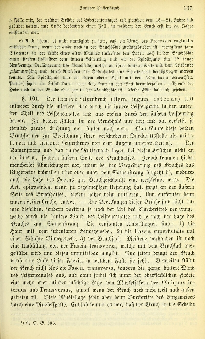 5 mit, Bei toelc^en S3rü(^e be§ @(i^eibenfortfa^eg erft jtoifc^en bem 18—21. Sa'^re fic^ gebilbet l^atten, uitb ?itfe Beobachtete einen ^aö, in n^etd^em ber ^xuä) erft im 24. 3ot)re entftanben tüar. e) 2In(^ fd^eint eg nid^t nnmögtic^ jn fein, ba^ ein 33rnch be§ Processus vaginalis entftel^en fann , tcenn ber ^obe noc^ in ber ^anä}^Di)k ^nriicfgeBIieBen ift, tüenigftenö fanb dloqnet in ber 2eicf;e eineö alten 9J?anne§ tinferfeitg ben Coben noc^ in ber 33au(^^)ö^te einen ftar!en ^oU über bem innern Seiftenring nnb an ber (i))ibibl;)mis eine 3'' lange BirnfiJrmige Verlängerung be§ ^and)feff§, tcetc^e an itjrer 'hintern @eite mit bem ?eit6anbe 5nfammen^)ing unb bnrcf; ^tn^ie^en be§ .^obenfacfeg eine ®trecfe Voeit herabgezogen trerben fonnte. S)ie (5:|3ibib^mig n>ar an i^rem oBern Z^)^^i mit bem 3)ünnbarm toerioad^fen. ^ottO !<igt: ein ®tücf 2)arm ober 9?e^ fann in ben @acf ^ernnterfatten , trä'hrenb ber §obe nodh in ber 2Beirf;e ober gar in ber S3anchhi)^)te ift. S3eibe gälte 'i^aht ich gefet;en. §. 101. X)ex innere öeiftenbrncf; (Hern, inguin. interna) tritt enttüeber bnrc^ bie mittlere ober bnrd) bie innere Seiftengrnbe in ben nnter^ ften S^eil be^ Öetftencanate^ nnb an^ biefem bnrc^ ben ängern Öeiftenring !)erbor, 3n Beiben gäßen ift ber ^rnd)^a(g nnr fnr,^ nnb f/at berfe(6e fc ^ientü^ gerabe ^Hic^tnng bon :^inten nacf) born. S^Zan fonnte btefe Betben ^rnc^formen pr :39e5eid^nnng t^rer berfd^tebenen 3^nrd;trttt^ftene ai^ mitU leren nnb innern SetftenBrn(if) bon bem ändern nnterfc^etben a). — !l)er «Samenftrang nnb haß rnnbe SDlntterbanb (iegen Bei biefen iörnd^en nic^t an ber innern, fonbern ängern @eite be^ ^rncf)^alfe^. 3^^^^ fommen ^leBei mand^erlet 5lBn)et(^nngen bor, inbem Bei ber ^ergrögernng be^ ^x\xd)tß haß (Singetüeibe Bi^toetten iiBer ober nnter bem ©amenftrang ^inge^t b), tDobnrc^ anc^ bie Sage be^ §oben^ pr ^rnd^gefd)U)ntft eine loed^fehtbe toirb. T)k Art. epigastrica, tüenn fie regetmägigen Urfiprnng ^at, fteigt an ber önj^ern (Seite be^ ^rnd^^alfe^, biefem nä^er Beim mittleren, i^m entfernter Beim innern SeiftenBrnd^e, em^or. — 3}ie ^ebetogen biefer ^rnc^e finb nicJ^t im* mer biefelBen, fonbern baritren je naci) ber 5lrt be§ !Dnrc^^tritte^ ber (Singe* tDeibe bnrcf) bie Wintere 3Banb be^ öeiftencanate^ nnb je ber Sage be§ Sßxnä^eß ^nm (Samenftrang. 3^ie conftanten Umpftnngen finb: 1) bie §ant mit bem fnBcntanen ^inbegetoeBe, 2) bie Fascia superficialis mit einer (Sdjic^te ^inbcgetDeBe, 3) ber ^rnc^fad 9J^eiftenö i^or^anben ift noc^ eine Um^üttung bon ber Fascia transversa, nu((^e mit bem ^rnc^facf anö* geftn(:|)t tütrb nnb biefen nnmtttelBar nmgtBt. 9^nr fetten bringt ber ^rnc^ bnrc^ eine Öüde biefer ga^cie, in iüel(^em gaöe fie fe:^lt. ^i^toeiten ftü(:pt ber ^rncJ^ niä^t Uoß bie Fascia transversa, fonbern bie ganje Wintere Sanb be^ Seiftencanale^ an^, nnb bann ftnbet fid) nnter ber oBerfläd^üc^en gaöcie eine mel^r ober minber mä(^tige Sage bon 3}^n0!e(fafern be^ Obliquus in- ternus nnb Transversus, pmat tüenn ber iBrm^ nod^ nic^t toeit nad^ anßen getreten ift. ^iefe ^Ä^fetlage fe^It aBer Beim X)nrd^tritte be^ (Singetceibeö bnr(^ eine 9}?n6fetf^a(te. (Snbüd^ fommt e§ bor, bag ber iörnc^ in bie ©d^eibe ') O, @. 336.