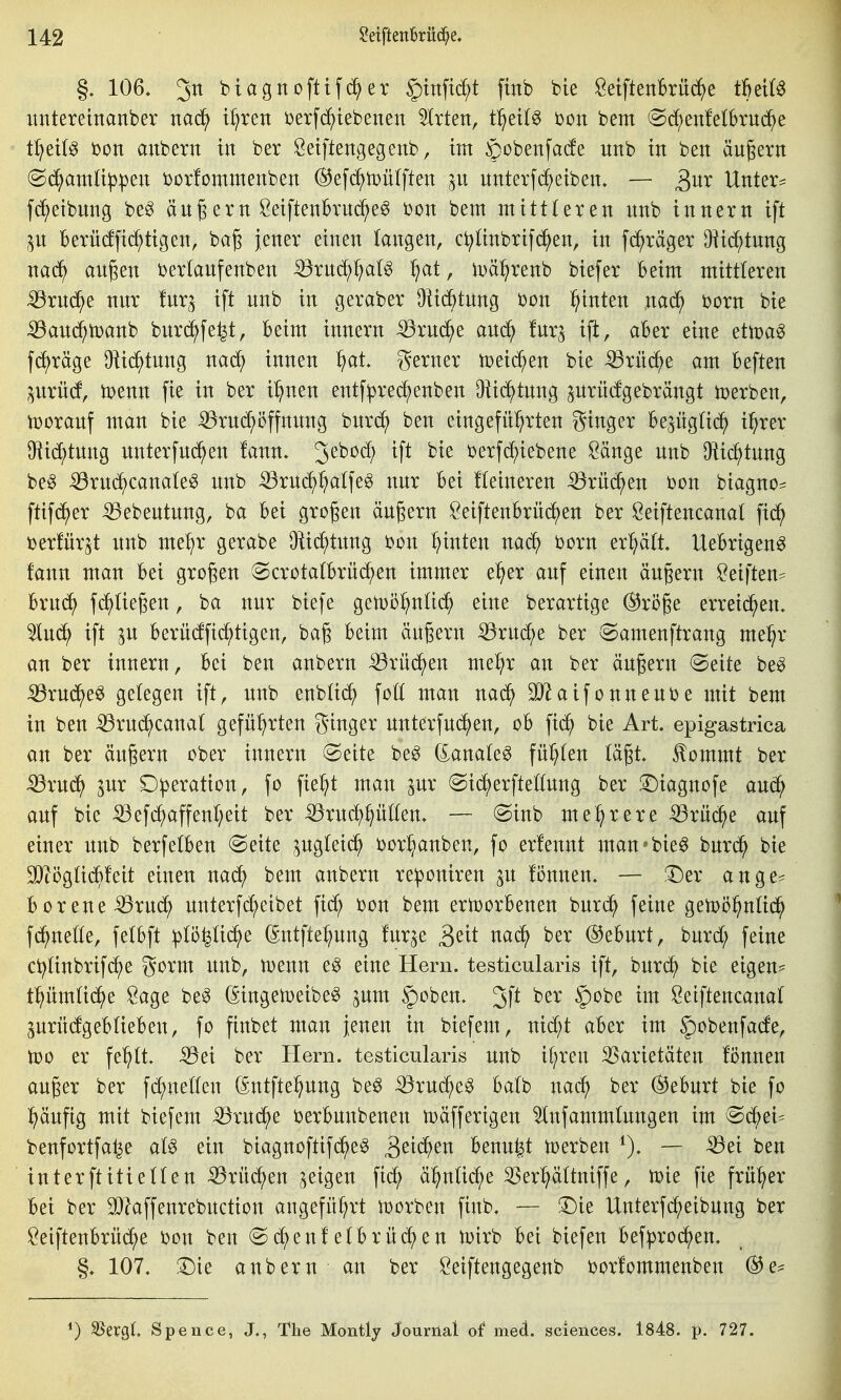 §, 106. 3^ biagnoftif^er ^tnftc^t finb bie ÖeiftenBrüd^e thdU itntereinanber nad^ i^ren Derfd^iebenen Birten, tf)til^ 'con bem @c^enfe(brud^e t^eil^ bon anbern in ber Öetftengegenb, im gobenfade unb in ben äußern (B6)amüp\)tn t>or!ommenben ®efd^iDü(ften unterf(Reiben. — Unter- fc^eibnng be^ ängern Öeiftenh'uc^e^ i)on bem mittleren nnb innern ift p Berü(fftd^ttgen, ba§ jener einen kngen, c^ünbrifc^en, in fc^räger O^ic^tnng nad^ angen berlanfenben -^rnd;f)alg ^at, njci^renb biefer Beim mittleren iörncJ^e nnr fnr;^ ift nnb in geraber üiid^tnng bon hinten nac^ t>orn bie iöanc^toanb bnrc^fe^t, Beim innern :^rn^e anc^ fnr^ ift, aBer eine ettoa^ fc^räge OiicJ^tnng nac^ innen ^)at gerner tceic^en bie ^rüi^e am Beften prncf, ipenn fie in ber i^nen entf:prec^enben Oü(^^tnng ^nrücfgebrängt tüerben, tüoranf man bie ^rnd;öffnnng bnrd^ ben eingefü^^rten ginger Bejügtic^ i^rer 9^id;tnng nnterfnd^en !ann. 3^^^^^ ^f^ berfc^iebene Sänge nnb O^ic^tnng be^ iBrud^canate^ nnb iörnc^^alfe^ nnr Bei fteineren iörüc^en bon biagno^ ftifc^er -Q3ebentnng, ba Bei großen ändern ÖeiftenBrnc^^en ber Seiftencanal fid^) ijerfnr^t nnb me:^r gerabe O^ic^tnng bon hinten nac^ born erl;ä(t. UeBrigen^ fann man Bei großen @crotatBrü(^en immer e^er anf einen ändern Seiften^ Brn^ fd^Uegen, ba nnr biefe getuö^nüd^ eine berartige @rö§e erreichen. 5ln(^ ift p Berndfic^tigen, bag Beim ändern ^rnc^e ber «Samenftrang mel^r an ber innern. Bei ben anbern iörüc^en me^r an ber ändern (Seite be^ :53rnd^eö gelegen ift, nnb enblit^ foll man nac^ SJ^aifonnenije mit bem in ben -^rndlicanal geführten ginger nnterfnd^en, oB fid^ bie Art. epigastrica an ber ändern ober innern Seite be^ (ianak^ füllen lä§t. ^ommt ber :33rnd^ pr Operation, fo fie^^t man pr Sid^erftellnng ber !©iagnofe and^ anf bie iöefd^affenl;eit ber ^rnd^^üllen. — Sinb mel^rere iörnc^e anf einer nnb berfelBen Seite pgleid^ ijor^anben, fo erfennt man*bie^ bnrd^ bie 9)töglidBfeit einen nad^ bem anbern reponiren p können. — 3^er ange== Borene^rnc^ nnterfc^eibet fid^ bon bem ertoorBenen bnrd^ feine getoö^nltd^ fd^nelle, felBft :plöyid^e (Sntfte^nng fnr^e ^dt md) ber ©eBnrt, bnrd; feine ci^linbrifd^e gorm nnb, menn eg eine Hern, testicularis ift, bnrd^ bie eigen- tpmlic^e Sage be^ (^ingemeibe^ pm §oben. 3f^ ^^'^^ Seiftencanal prncfgeBlieBen, fo finbet man jenen in biefem, nid;t aBer im f)obenfade, n?o er fe^ilt. ^ei ber Hern, testicularis nnb if^ren Varietäten fönnen an^er ber fd)nellen (gntfte^nng be^ ^rnd;eg Balb nac^ ber ®eBnrt bie fo ^änfig mit biefem ^rnd^e i^erBnnbenen mäfferigen 5lnfammlungen im Sc^ei^ benfortfa^e al^ ein biagnoftif^e^ Benn^t toerben 0. — -^ei ben interftitiellen iörüd^en geigen fid; ä^nlid^e 33erpltniffe, toie fie früher Bei ber ^laffenrebnction angeführt \Dorben finb. — J^ie Unterfd^eibnng ber !i^eiftenBrnd;e bon ben Sd^enfelBrliefen tüirb Bei biefen Bef^^rod^en. §. 107, :^ie anbern an ber Öeiftengegenb i^orlommenben ®e^ 1) ^ergl. Spence, J., The Montly Journat of med. sciences. 1848. p. 727.