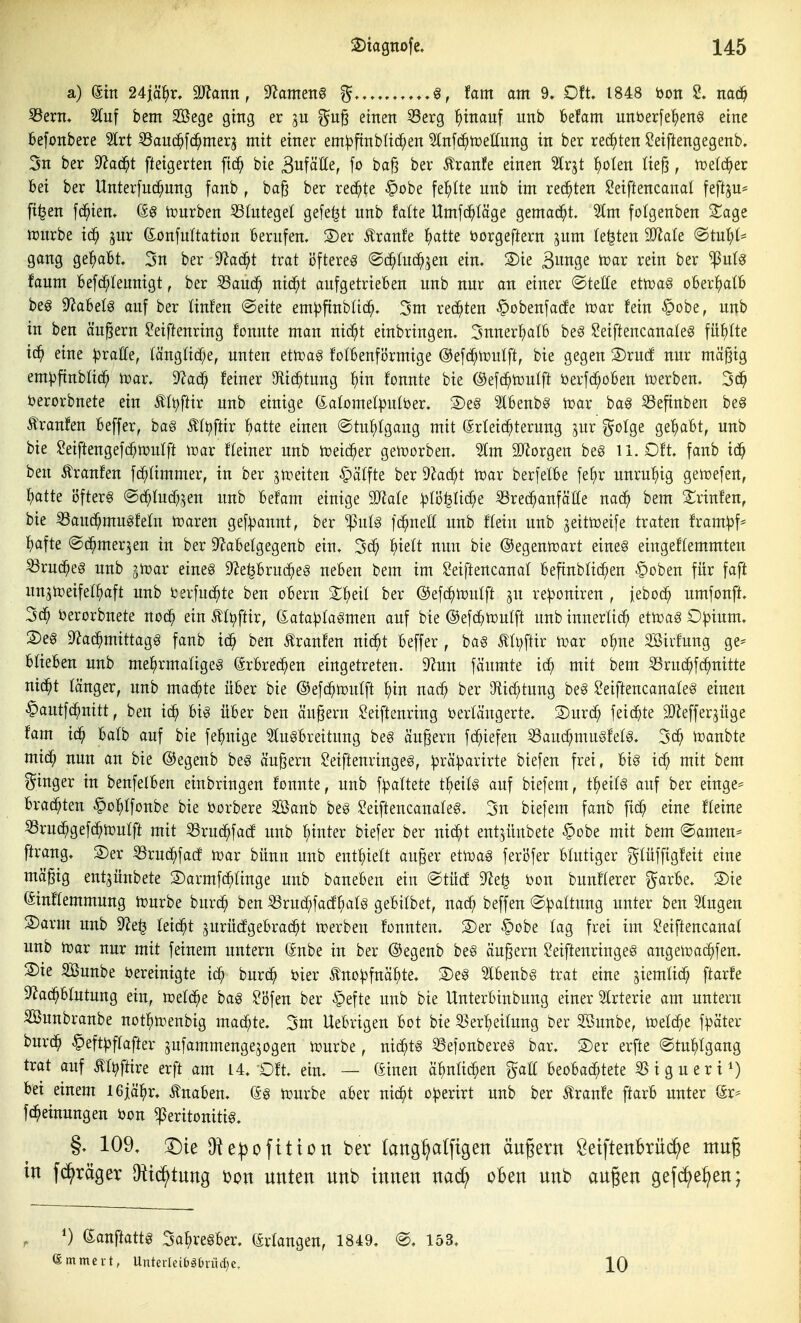 a) ein 24i%, mann, S^ameng % fam am 9. Oft. 1848 öon nac^ ^ern, Stuf bem Söege ging er gn^ einen 53erg ^)inanf unb befam unberfe^eng eine befonbere ?lrt Sauc^fc^merj mit einer em^ftnbUc^en 3infc^n)et(ung in ber reii^ten JOeiftengegenb. 5n ber ^aä)t fteigerten ftc^ bie Bufäße, |o ba§ ber Äranfe einen 5lrjt ^)oten Iie§, toelc^er bei ber Unterfnd^nng fanb , bag ber rechte §obe fe^)(te unb im rechten Seiftencanal teftjn- [i^en fc^ien, C£g tourben S3(ntegel gefegt unb falte Umfc^läge gemacht. 2tm fotgenben S^age mirbe ic^ jur (£onfu(tation Berufen. 3)er Äranfe ^)atte öorgeftern jum legten Tlak @tut;t' gang gehabt. 5n ber 9?ad^t trat i3ftere§ ©d^Iuc^^en ein. Sie Biwge tcar rein ber ^ulg faum Befc^Iennigt, ber 33aud^ nid^t aufgetrieben unb nur an einer ©teffe etn)a§ oBert)aIb beö 9^a6el§ auf ber linfen @eite em^ftnbüc^. 3m redeten ^obenfacfe n^ar fein §obe, unb in ben äußern ^eiftenring fonnte man nid^t einbringen. 3nner^)atb be§ Seifteucanaleg füf)Ite id^ eine pvaUe, länglid^e, unten ettpag fotBenförmige @efdf;tüutft, bie gegen 2)rucf nur mä^ig em^finblid^ n^ar. 9^ad^ feiner Olid^tung ^)in fonnte bie @ef(^n?ulft berfd^oBen iüerben. 3^ berorbnete ein ^tt)ftix unb einige (iabmelputöer. S)e§ 5lBenb§ tüar bag SSefinben be§ tonfen Beffer, ba§ Äft^ftir l()atte einen ©tu^lgang mit Srfeid^terung jur ^olge ge^Bt, unb bie Seiftengefd^mulft loar fleiner unb iüeid^er geiüorben. ^m äJiorgen be§ ii. Oft. fanb id^ ben Äranfen fd^Iimmer, in ber ^n^eiten §ä(fte ber dla<S)t t^ax berfetBe fef)r unruhig ge^efen, ^)atte Öfterg ©d^Iudf^^^en unb Befam einige ^aU ^rec^anfätfe nad^ bem 2^rinfen, bie S3aud^mugfeln »aren gef))anut, ber ^u(g fd^neU unb flein unb jeittoeife traten fram^)f* ^)afte ©d^mer^en in ber D^aBelgegenb ein. 3c^ ^)ielt nun bie ©egentrart eineg eingeflemmten ^rud^eg unb jmar eineg D^e^Brud^eg neBen bem im Seiftencanat Befinblid^en §oben für faft unjtDeifel^aft unb fcerfuc^te ben oBern 2:i^eil ber ©efd^mulft ju re^oniren , jebod^ umfonft. 3d^ berorbnete nod^ ein Ät^ftir, (Sata^jtagmen auf bie @efd^n)utft unb innerlich ettoag O^ium. 2)eg D^ad^mittagg fanb id^ ben Äranfen nid^t Beffer , bag Äü;ftir i^ar o^jue Söirfung ge^ BlieBen unb mel^rmaligeg (SrBrec^en eingetreten. 9^un fäumte id^ mit bem ^rud^fc^nitte nid^t länger, unb mad^te über bie ©efc^tDuIft :^in nad^ ber iHid^tung beg Seiftencanateg einen §autfd^nitt, ben id^ Big üBer ben äußern ^eiftcuring bertäugerte. Surc^ feid^te SJlefferjüge fam id^ Balb auf bie fei^uige ^lugBreitung beg äußern fd^iefen ^aud^mugfelg. ifanbte mid^ nun an bie ©egenb beg öußern ^eiftenringeg, ^rä^arirte biefen frei, Big id^ mit bem Ringer in benfelben einbringen fonnte, unb f^altete tl^eifg auf biefem, t^eifg auf ber etnge^ brad^ten ^o^Ifonbe bie öorbere Söanb beg ^eiftencauafeg. 3n biefem fanb fid^ eine fleine %'ud^gefd^n)ulft mit 53rud^fa(f unb f)inter biefer ber ni(^t entjünbete §obe mit bem @amen^ ftrang. S)er ^rud^fatf toax bünn unb entf)iea au^er etiuag ferl3fer blutiger gtüffigfeit eine mäßig ent^ünbete Sarmfd^tinge unb baneben ein ©tücf 9^e^ öon bunfterer ^arbe. 2)ie einftemmung mürbe burd^ ben «rud^facfr^atg gebtlbet, nad^ beffen ©^^attung unter ben 5tugen 2)arm unb 9^e^ feid^t jurüdgebrad^t tperbeu fonnten. 3)er §obe tag frei im Seiftencanat unb tüax nur mit feinem untern önbe in ber @egenb beg äußern Seiftenringeg angemad^fen, 2)ie SBunbe bereinigte id^ burd^ bier Äno^fnäl^te. S)eg Ibenbg trat eine ^iemüd^ ftarfe 9^ad^btutung ein, n)eld^e bag Söfen ber §efte unb bie UnterBinbung einer Strterie am untern SSunbranbe not^n^enbtg mad^te. 3m Uebrigen bot bie 5?ert)eirung ber Sßunbe, toelc^e fl^äter burd^ §eft^f(after ^ufammengejogen n?urbe, ni(^tg S3efonbereg bar. Ser erfte @tn:^Igang trat auf Äf^ftire ^xft am 14. Oft. ein, — (Sinen ä^inüd^en gaH beobad^tete SSigueri^) bei einem iGjä^r. Änaben. (äg tüurbe aber nic^t o^erirt unb ber Äranfe ftarb unter ör^ fd^einungen bon ^eritonitig. §, 109. T)ie Oie|)ofitton ber (ang^alftgen äugern ÖetftenBrüc^^e mug in f^räger Diic^tnng ijon unten unb innen oben unb außen gefd^e:^en; danftattg Sa^regber. (Erlangen, 1849. @. 153. emmci-t, Unterleitöüiüd^e, 10