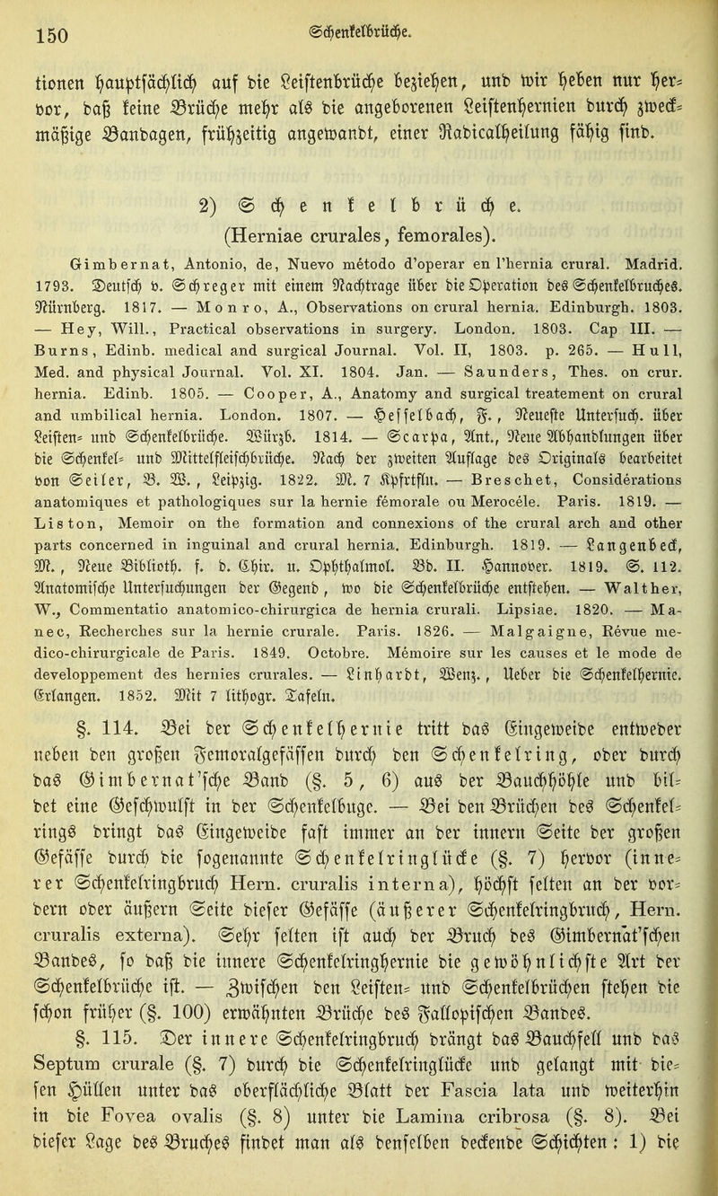tionen ^iau|3tfäd^ü^ auf bte ÖetftettBrüe^e be^te^ett, unb totr ^eBett nur ^er^ öor, baß feine :^rüc^e tne:^r al§ bie angeborenen Seiften^^ernten burc^ 3tüe(f^ mä^tge -33anbagen, frül^^etttg angetoanbt, einer O^abical^eilnng fä^ig finb. 2) (^(^enlelBrüd^e. (Herniae crurales, femorales). Gimbernat, Antonio, de, Nuevo metodo d'operar en Phernia crural. Madrid. 1793. S)eiit[(^ @(^reger mit einem Dlac^trage üBer bteD:)3eratton be§@(^^eitfeI13ru(^e§, ^ÜxnbtXQ* 1817. — Monro, A., Observations on crural hernia. Edinburgh. 1803. — Hey, Will., Practical observations in surgery. London. 1803. Cap III. — Burns, Edinb. medical and surgical Journal. Vol. II, 1803. p. 265. — Hu 11, Med. and physical Journal. Vol. XI. 1804. Jan. — Saunders, Thes. on crur. bernia. Edinb. 1805. — Cooper, A., Anatomy and surgical treatement on crural and umbilical hernia. London. 1807. — ■^effelBac^, , D'Jeuefte Uitterfitd^. über Seifteit* unb ©c^enfelbrüc^e. SBürjb. 1814. — <S)caxpa, %nt, Dleue Slbl^anblungen über bie ®^eitfel* unb 9[nittelfletf^biii(^e. 9^a(^ ber jtceiten 5luflage be§ Originale bearbeitet öon ©eiler, 2B. , Sei^jig. 1822. SR. 7 ^^frtfln. — Breschet, Considerations anatomiques et pathologiques sur la hernie femorale ou Merocele. Paris. 1819. — Lis ton, Memoir on the formation and connexions of the crural arch and other parts concerned in inguinal and crural hernia. Edinburgh. 1819. — ?angenbe(f, , iTceue iBibUotl^. f. b. €^)ir. n. 0:p^t^)aImoL Sb. II. .^annober. 1819. @. 112. 2lnatomtfc^e Unterfn(^ungen ber ©egenb , too bie ©c^enfelbrüc^e entftel^en. — Walther, W., Commentatio anatomico-chirurgica de hernia crurali. Lipsiae. 1820. — Ma- nec, Recherches sur la hernie crurale, Paris. 1826. — Malgaigne, Revue me- dico-chirurgicale de Paris. 1849. Octobre. Memoire sur les causes et le mode de developpement des hernies crurales. — Stnl^arbt, SBen?. , Ueber bie ©d^enfetl^ernte. erlangen. 1852. mit 7 lit^ogr. tafeln. §. 114. iöet ber (Sc^enfel'^ernie tritt ba^ (SingetDeibe enttoeber neben ben grogen gemcralgefäffen bnrd^ ben @c^enfeiring, ober bnrd) ba^ ©imbernat'f^e ^anb (§. 5, 6) ang ber iSauc^^^ö^le unb bil. bei eine ©efii^lDUlft in ber @c^en!e(buge. -— iöei ben ^rüc[;en be^ @d;enM:= ringö bringt ba^ (Singetoeibe faft immer an ber tnnern (Seite ber großen ©efäffe bnrcb bie fogenannte enfe(ring(ü(fe (§. 7) ^erbor (inne:= rer (Sc^enfehingBrnd^ Hern, cruralis interna), l^öd^ft feiten an ber bor^^ bern ober ängern (Seite biefer ^efäffe (anderer (Si^enfe(ringBrnc^, Hern, cruralis externa). Se^r fetten ift and^ ber ^rnc^ be^ ©imBernaffd^en ^anbeö, fo bag bie innere (S(^en!etring^ernie bie gen)ö^ntic()fte %xt ber (Sc^enfetBruc^e ift. — ^^^ifc^en ben Seiften== nnb (Sd^enfelBrnc^en fte:^en bie f^on früher (§. 100) erwähnten ^rüd^e be6 gaöo:pif(^en ^anbe^. §. 115. !Der innere ScBenfetringBrnc^i brängt baö ^and^feft nnb baö Septnm crurale (§. 7) bnrd^ bie (Sd^enfe(ringlü(fe nnb gelangt mit bie^ fen glitten nnter ba§ oBerpc^Ud^e ^(att ber Fascia lata nnb toeiter^in in bie Fovea ovalis (§. 8) nnter bie Lamina cribrosa (§. 8). ^ei biefer Sage be^ ^rnd^e^ finbet man benfetBen be(fenbe (Sc^id^ten: 1) bie