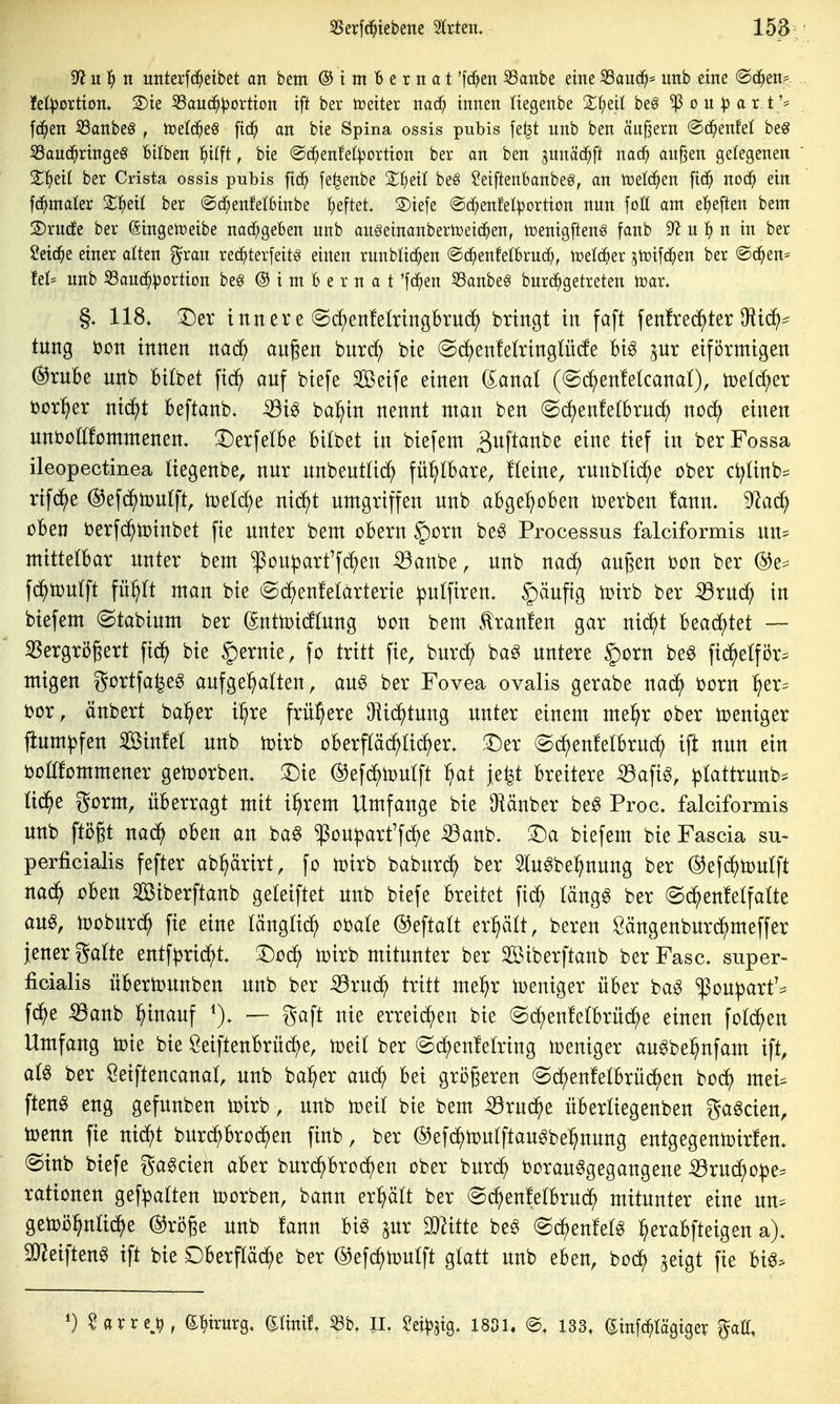 ^u1) n unterfc^etbet an bem ® t m b e rn a t *fc^en S3anbe eine 33au(^^ imb eine ©d^en?:. fet^ortton. S)te ^aud^:(3ortton ift ber tceiter nac^ innen liegenbe 2:;{)eil beö ^ou^ar,t** fd^en S3anbeö , toelc^eö [id^ an bie Spina ossis pubis fe^t unb ben ändern ®c^enfei beg 33aud^ringe0 Btlben l^ilft, bie ©c^enfel^ortion ber an ben junäd^ft nac^ anßen gelegenen S^eil ber Crista ossis pubis fic^ fe^enbe 2:;{;eil be§ ?eiftenbanbeg, an tcelc^en fid^ noc^ ein formaler 2::i^eil ber @d[;enfet6inbe Ifieftet. S)iefe ©d^enfelportion nun foö am e^)eften bem 2)rn(fe ber ßingetüeibe nadf;geben unb augeinanberlceic^en, iüenigfteng fanb 9^ u 1^ n in ber $!eid^e einer alten grau red^terfeitg einen runblic^en ©c^enfetbruc^, toetc^er ^tüifd^en ber @d^en* fei* unb S3aud^!pDrtiDn be§ @ i m B e r n a t 'fc^en 53anbe6 burd^getreten iüar. §. 118. X)^x innere @df)enfekingbrud^ bringt in faft fenfred^ter O^icf):^ tung i3on innen mä) an§en bnrd^ bie «Sc^^enfelringlüde Biö pr eiförmigen @rnBe nnb bilbet fi^ anf biefe Seife einen daml (©c^enMcanat), toeld^er üor^^er nid^t Beftanb. iöi6 ba^in nennt ntan ben (Srf)enfe(brnd) noc^ einen unbüßfommenem 3)erfeIBe Bilbet in biefem ^wftanbe eine tief in berFossa ileopectinea Hegenbe, nnr nnbentüc^ fü^IBare, !(eine, rnnblid^e ober ct^linb^ rifd^e ©efd^tonlft, toetc^e nid^t umgriffen unb aBge^oBen toerben !ann- 9^ad^ üBen i3erf(^tt)inbet fie unter bem cBern §ürn be§ Processus falciformis nn^ mittelBar unter bem ^ou^art'fc^en 53anbe, unb nadf) äugen bcn ber @e^ fd^tüulft fü^It man bie (Sd^euMctrterie !pulfiren. ^äufig tDirb ber ^ruc^ in biefem (Stabium ber (^nttoicftung i)on bem tranfen gar nic^)t 1^eaä}tet — 35ergri56ert fid^ bie Hernie, fc tritt fie, bur^ ba^ untere §orn beö fid^elför^ mtgen gortfa^eg aufgehalten, auö ber Fovea ovalis gerabe nad^ born ^er^ bor, änbert bal^er i^re frühere ^ic^tung unter einem me^r ober weniger fium^fen Sinfet unb toirb oBerpd^üd^er. :^er @d^enfelBrud^ ij^ nun ein boöfommener getoorben. ^ie ©efd^toutft ^}at je^ Breitere -Q3afi^, ^tattrunb^^ üd^e gorm, üBerragt mit il^rem Umfange bie Oiänber beg Proc. falciformis unb ftögt nad^ oBen an ba§ $ou|)art'fd^e iBanb. ^a biefem bie Fascia su- perficialis fefter ab^ärirt, fo toirb baburd^ ber Slu^be^nung ber (^efd^toutft nad^ oBen Siberftanb geteiftet unb biefe Breitet fid^) täng^ ber @d^)enf elf alte au^, tooburd^ fie eine tängüd^ obate ©eftalt er:§ält, beren Öängenburc^meffer jener gälte entfprid^t. Dod^ toirb mitunter ber Siberftanb ber Fase, super- ficialis üBertounben unb ber ^rud^ tritt me^^r toeniger üBer ba^ '^pou^art':^ fd^e ^anb l^inauf — gaft nie erreid^en bie @c^en!elBrü(^e einen fold^en Umfang toie bie ÖeifteuBrüd^e, toeil ber @d^en!elring Weniger au^bel^nfam ift, al^ ber Seiftencanal, unb ba^er aud^ Bei größeren (Sd^enfelBrüd^en bod^ mei- ften0 eng gefunben loirb, unb toeil bie bem -53rud^e üBerliegenben ga^cien, toenn fie nid^t burd^Bro^en finb, ber ©efc^tDulftau^be^nung entgegentoirfen. (Sinb biefe ga^cien aBer burd^Bro^en ober burd^ borau^gegangene ^rud)o^e^ rationen gef:palten morben, bann er^lt ber (Sd^enfelBruc^ mitunter eine un=^ getoij^nlid^e @rö§e unb fann Big ^ur Wittt beg @d^enfelg ^eraBfteigen a). 9JJeifteng ift bie DBerpi^e ber ©efc^toulft glatt unb eBen, bod^ ^eigt fie m>