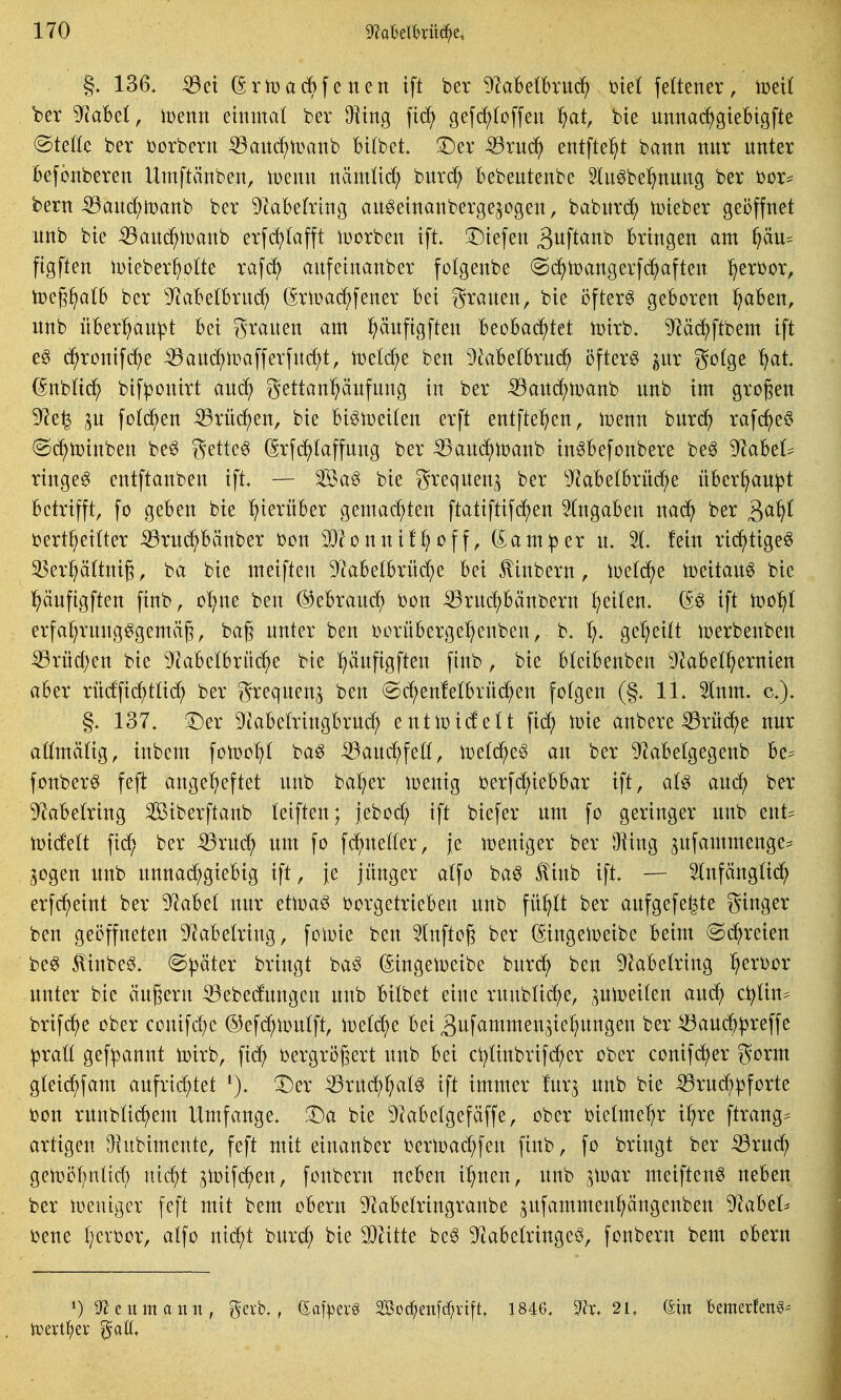 136» ^ei (^rrnacBfenett tft ber 92abelbrü^ ml feltener, toeU ber TtaM, wenn ehttnal ber ^tttg fid) gefi^toffeit ^at, bte mtnac^^gtebtgfte (BtäU ber i)orbern ^aud^tpanb BUbet !r)er ^rud^ entfte^^t battn ttur uitter Befbitberett Utnftänbett, toettit nämü(^ burc^ Bebeutettbe Slu^be^ttuitg ber bor? bertt ^ait(^tt)anb ber 9labe(ring au^etttanbergejogen, babitrc^ tDteber geöffnet nnb bie ißanc^tcanb erf(J^(afft iDorben tft. ^Diefen 3wft<^ttb bringen am §äu^ ftgften iDteber^olte xa\ä} anfeinanber folgenbe ©c^tDangerfc^aften l^erbor, tpeg^alb ber 9^abe(brnd^ (^riuac^fener bei granen, bie öftere geboren ^aben, nnb nber^an^t bei granen am ^änfigften beobachtet toirb. ^äc^ftbem ift e^ d^ronifc^e ^and;lüafferfnd;t, toeld^e ben Dkbetbruc^ öftere pr gotge ^at. (Snbttd^ bifponirt ani^ gettan^änfnng in ber ^an^t^anb nnb im großen 9^e^ jn fotci^en iBrnc^en, bie bi^n)ei(en erft entfielen, toenn bnrrf) rafc^eö @(^n)inben be^ gette^ (Srfc^laffnng ber :53anc5^n)anb inöbefonbere be§ 9^abel? ringet entftanben ift. ^a§ bie greqnen^ ber ^'kbelbrüc^e über^an^t betrifft, fo geben bie hierüber gemachten ftatiftifd)en eingaben nac^ ber 3^^^ bert^eitter :39rnd^bänber bon 9}2onnif^off, dam^er n* % fein ri(^^tige^ 35erp(tnig, ba bie meiften Dlabetbrüc^e bei ^iitbern, toetc^^e toeitan^ bie !^änfigften finb, o'^ne ben @ebranc^ bon iBrnd)bänbern feilen. (^^ ift t^c^ erfa^rnng^gemä§, ba§ nnter ben borüberge^enben, b. geseilt tüerbenben ■53rn(^en bie 9^abetbrü(^^e bie pnftgften finb, bie bteibenben S^abet^ernien aber rücffid^tttd; ber greqnen^ ben (Sc^enfelbrn^en folgen (§. IL 5lnm. a). §. 137. 3^er 9kbetringbrnd; entmidelt fid; tDie anbere 55rn(?^e nnr aömätig, inbem fon)o^t ba^ -Q3and^feö, iDetd^e^ an ber ^abetgegenb be= fonber^ feft angeheftet nnb ba^er icenig berfd;iebbar ift, al^ and; ber 9^abetring Siberftanb leiften; jebod; ift biefer nm fo geringer nnb ent= n)idelt fid; ber Sßxn6) nm fo fc^neto, je lüeniger ber JHing ^nfamtnenge- ^ogen nnb nnnad;giebtg ift, je jünger atfo ba^ ^inb ift. — Slnfängttd^ erfc^eint ber )RaM nnr etlDa^ borgetrieben nnb fn^tt ber anfgefe^te ginger ben geöffneten 9^abe(riitg, foiDte ben 5litftoj^ ber (SingelDeibe beim (Sd^reien be^ ^inbe^. (Später bringt ba§ (^ingelDeibe bnrc^ ben ^kbetring ^erbor nnter bie ändern ^ebednngen nnb bilbet eine rnnbtid^e, ptDeiten anc^) ci;Un=^ brif(^e ober conifc^c ®ef(^^ton(ft, it)et(^e bei äitf^^tnmen^ie^itngen ber ^anc^ljreffe ^ratt gef):)annt toirb, fic^ bergrögert nnb bei ci^tittbrifc^er ober conifcJ^er gorm glei(f)fam aufrichtet T)tx -^rnc^hat^ ift immer fnrj nnb bie ^rnc^pforte bon rnnblic^em Umfange. ^Da bie DIabetgefäffe, ober biettne^r il)re ftrang^ artigen ^iubimente, feft mit einanber bertDac^fen finb, fo brittgt ber ^rnc^ gett)öt;nüd; nid^t ^tt)ifd^en, fottbern neben i^nen, nnb ^^toar meiften« neben ber iDeuiger feft mit bem obern ^^^abetringranbe ^ufammenf;ängeitben 9kbet^ ijene I;crbor, atfo nii^t bitrc^ bie 9)Htte be^ ^^cabetringeö, fonbern bem obern D^eumattn, gerb., (^a\ptx§ 333oc^en[(^^rtft. 1846. 5?^;. 21. (ätn bemerfen^-