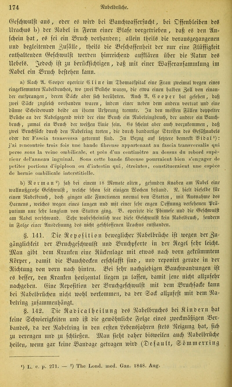 ©efd^iDUtft au^, ober e§ tDtrb bei ^aud^toafferfud;t, Bei DffenbteiBen M llrad^u^ b) ber ^aM in gorm einer ^(afe tjorgetrieben, bag eg ben 5ln^ f(^ein ^at, e§ fei ein iörnc^ Dor!;anben; allein t^eit^ bie i}oranögegangenen unb Begleitenben S^f^^^^/ t^^if^ '^ie ^efc^affen^eit ber nnr eine glüffigfeit ent^aüenben ©efc^iüntft n)erben :^inreid^enb anfflären über bie 9^atur be^ UeBeI§, 3^^^^ ^f^ berücffid^tigen, bag mit einer Safferanfamntfnng im dlaUl ein -^rnd; Befielen fann. a) ^aä) 51, (Xoo)3ev operirie (ilim im Xl)oma§\pital eme grau siceimal ii^egen eine^ emgeffemmten 9ial6elbntcf;eg, too jtret S3rüd;e toaren, bie etiva euten l^dBen Bott bon ettian^ ber entf^rangeit, beren ®ä(fe aber Berüt^rteit, 'äuä) 21, (5 o o ^ e r l^at gefel;eit, ba^ Stoei ©äcfe siigleicf; oorfianben iimren , inbem einer neben bem anbern öortrat unb eine bünne @d)eibeU)aub Beibe on i()rem Urfprung trennte. 5n ben meiften f^äöeu bo:p:|3eIter 33rüc^e an ber 9?al6e(gegenb ft)irb ber eine S3rnc^ ein 9?abelringBrud;, ber anbere ein ^andy 6ruc^, sumat ein S3rucf; ber tiod^m Siuie [ein, (S^ fd^eint aber auä) öorjufommen , ba§ jivei S3ruc^fö(fe burd) ben S^abefring treten, bie burd^ banbartige Streifen be§ ©efä^nabelg über ber Fascia transversa getrennt finb. 5n S3e,5ug auf feistere bemerft 5Jiba( : j'ai rencontree trois fois une bände fibreuse appartenant au fascia transversalis qui perse sous la veine ombilicale, et pres d'un centimetre au dessus du rebord supe- rieur del'anneau inguinal. Sous cette bände fibreuse pourraient bien s'engager de petites portions d'epiploon ou d'intestin qui, etreintes, constitueraient une espece de hernie ombilicale interstitielle. b) 9^ 0 r m a n''^) \al) bei einem I8 30?onate alten, gefunben ilnaben am 9Met eine iüattnufjgrofje ®^^^mil\t, toetc^e fd^on feit einigen 2ßod)en beftanb. 9^. biett biefelbe für einen S'Jabetbrnc^, boc^ giugen alle Functionen normal bon ©tatten, mit ^In^nal^me beg §arnen8 , tüetc^eg n)egen etneg taugen unb mit einer \t^x engen Oeffnung berfe'^enen ^rä== :|3ntium nnr fel)r tangfam t>on Statten ging, o^erirte bie ^^imofe unb bie ©efc^tüulft am 9^abet i)erfcf?tt)anb. @el;r tüar;r[df;ein(i^ ivar biefe ©efc^i^ntft fein 9^abetbru(^, fonbern in einer ^uöbel;nnng be§ ni(^t gefd/toffenen Urac^nS entftanbeu. §. 141. !^ie Diepofition BetoegU^er %BelBrüc^)e ift t^egen ber,3n^ gäng(icf)feit ber ^rnd^gefc^tonlft nnb ^rud^pforte in ber Üiegel fe^r (eirf;t. Mm gibt bem Hranfen eine 9iü(fen(age mit ettpag nad^ born gefrümmtem f i)r^er, bamit bie ^am^beden erfd^tafft finb, nnb re^onirt gerabe in ber Otic^tnng bon born nad^ hinten, -^ei fe^r nac^gieBigen ^and^n)anbnngen ift e^ Beffer, ben tranlen ^orijontat liegen ^n taffen, bamit jene nid^t att^nfe^r nac^geBen. (5ine 9iepofition ber iBrnd^gefd^iDntft mit bem ^rnd;fa(fe fann Bei 9^aBetBrü^en nid;t tüo^I borfommen, ba ber @ad aß^ufeft mit bem 9^a^ Betring ^nfammenpngt, §. 142. '^k Oiabicat^eitnng be^ 9laBetBrn(^e^ Bei ^inbern t?at feine @^n)ierig!eiten nnb ift bie gelDö^nüd^e gotge eine^ ^medmägigen 33er^ Banbe^, ba ber 9^aBetring in ben erften SeBen^ja^ren ftet^ D^eignng ^at, fid; p ijerengen nnb an fd^tiegen. Maw \\ti)i ba^er Bi^ir>eiten and; 9^aBetBrüd^)e :^ei(en, tDenn gar feine 55anbage getragen toirb (3:)efantt, @i?mmerring ^) L. e. p. 271. — 2) The Lond. med. Gaz. 1848. Aug.