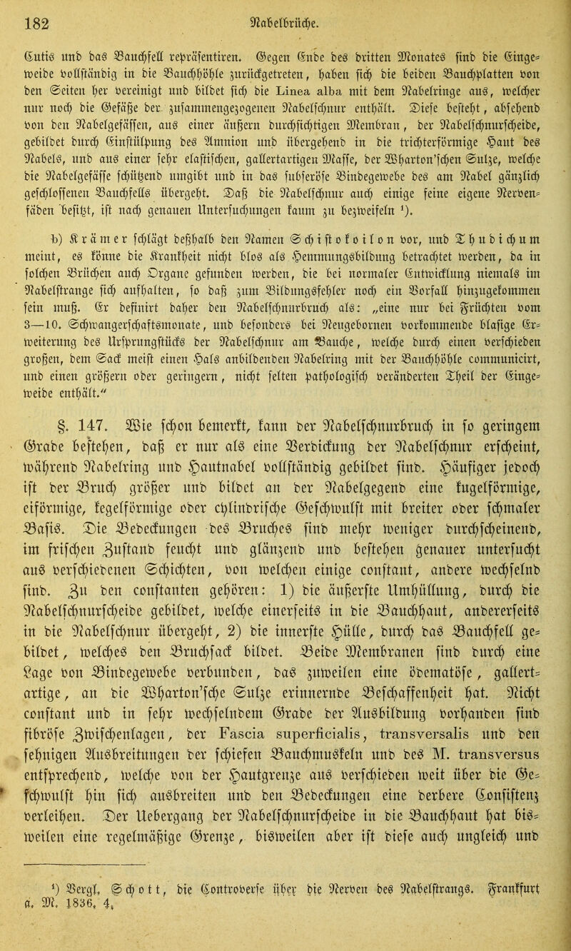 ^ntxß mh ba§ 53aud^feK re^räfetttiren. ©egen öitbe beg brttten 9}lonate§ [mb bie (5ittge= iüeibe bollftänbtg in bte SSait(^^I;i3^>Ie jurüdgetreten, f)al6ett ftd^ bte Betben 53auc^;ptotten öon ben ©etten '^er öeretnigt nnb Bitbet fic^ bie Linea alba mit bem 9^abelringe an^, rt)el(5^er mir uoä) bie @efä§e ber^ ^nfammengesogenen 9?a6el[(^nnr enthält 2)ie[e Befiehlt, abfe^)enb ijon ben D^aBetgefäffen, au§ einer ändern burc^ftc^tigen 9JJemBran, ber ^hBelfc^nurfc^eibe, geBi(bet bnrd^ (äinftül^nng be§ Slmnion nnb xtBerger^enb in bie trichterförmige §ant beg '?flahtl§, nnb an§ einer fe^r elaftifd^en, gallertartigen 9}Ja[fe, ber 2B^)arton'f(^en ©ulje, tDeIcf;e bie Sf^aBelgefäffe fcf)ü^enb nmgiBt nnb in ba§ fnBferi3fe SSinbegetceBe be§ am D^aBet gänjlid^ gefc^Ioffenen ^and^feKg üBergel^t. 3)a|j bie DZaBelfd^nnr auc^ einige feine eigene 9^eröen= fäben Befifet, ift nac^ genanen Unterfnd;ungen fanm jn Be,5tüeifeln h) Ä r ä m e r fc^lägt bepalB ben 9^amen @ t ft o f o i t o n bor, nnb 2^ ^) n b i u m meint, e§ fi5nne bie Äranf^)eit nid^t BIo§ alß .^emmnng^Bilbnng Betrachtet n>erben, ha in folc^en ^Sritc^en and^ Organe gefnnben Serben, bie Bei normaler (äntiüidlung niemals im ^ftaBelftrange fid^ anfBalten, fo bag jnm ^ilbnng^fel^ter nod^ ein 35orfaÖ {)in,5ngefommen fein mu§. (5r befinirt ba'her ben D^aBelfc^nnrBrudh al§: ,,eine nur Bei f^rücf^ten bom 3—10. ©(^nvangerfd^aft^monate, nnb Befonberg Bei 9ZeugeBornen öorfommenbe Blaftge (Sr= Weiterung be§ Urf^rnngftüd^ ber D^aBetfd^nur am ^and;e, icelc^e burc^ einen berfd^ieben großen, bem @ad meift einen §a(§ anBitbenben S^aBelring mit ber ^an6)'i)D^k communicirt, nnb einen grijßern ober geringem, nic^t feiten ^l^at^iologifc^ beränberten X^)dl ber ßinge= ii?eibe entplt. §. 147. ^te fd^on Bemerft^ fann ber 9^al6e(fd^nurBru(^ in fo geringem • @rabe Befte^^en, bag er nnr al^ eine SSerbtcfnng ber 9laBeIfd^nnr erfd^etnt, tüä^^renb D^aBelring nnb |)antnaBel ijoöftänbtg geBtlbet finb. |)änfiger jeboc?^ ift ber iBrnc^ gröger nnb Bttbet an ber 9^aBelgegenb eine fngelförmtge, etförntige, !ege(fi3rniige ober c^Unbrifc^e ©efd^tonlft mit Breiter ober fc^^maler ^ap. 3^te ^ebecfnngen be^ ^rnd;e§ [inb me^r toentger bnrd)fc^einenb, im frifd;en ä^ftanb fencf)t nnb gtän^enb nnb Befte^en ^enaner nnterfn(^t anö i)erf(^iebenen @df)id^ten, Don toetd^en einige conftant, anbere n)ed^fetnb finb. ben conftanten ge^iören: 1) bie änj^erfte Umpltnng, bnrc^ bie 9^aBetf(^nnrfc^eibe geBitbet, icelc^e einerfeit^ in bte ^anc^^ant, anbererfeitö in bte 9^aBe(fc^nnr üBerge^^t, 2) bte tnnerfte §ü(te, bnrd; ba§ iöanc^^feü ge^ Bttbet, toetc^e^ ben iörn(^^fa(f Bttbet. ^eibe 9}^emBranen ftnb bnrc^ eine Sage i)on ^inbegetoeBe oerBnnben, ba^ ^nt^eiten eine öbematöfe, gattert^^ artige, an bte 3ß^arton'f(^^e @ntje ertnnernbe ^eft^affenl^ett l^at. D^id^t conftant nnb in fe^r toec^fetnbem @rabe ber ^n^Bttbnng i)or^anben ftnb fiBröfe ^^W^ntagen, ber Fascia superficialis, transversalis nnb ben feinigen 5tn§Breitnngen ber fc^tefen iöanc^mn^fetn nnb beg M. transversus entf^rec^^enb, iüetd^e i^on ber §autgrettje an^ berfd^teben toeit üBer bte @e^ * fc^iDnlft ^in fi(^ an^Bretten nnb ben ^ebednngen eine berBere donftften^ bertei^en. 3^er UeBergang ber 9^aBetfc^nnrfd^eibe in bie ^an^^ant ^at Bt6* iüeiten eine regelmäßige @ren^e, Bt^toetten aBer ift btefe and; nngteid^ nnb 55erg|. @c6ott, bie (Sontroberfe il^er ^ie 9?erijen be6 9f^aBetftran06. ^ranffurt a. 9}?. 1836, 4»