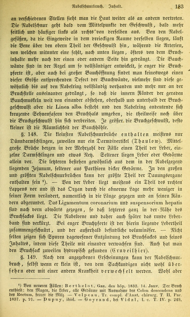 an berfc^iebenen «Stetten fielet man bie §)ant iDeiter aU an anbern i)ortreten. :5)ie DlaBelfc^mtr ge^t balb Dom Wiit^lplm^i^ ber ^efc^tüulft, Ba(b me^r fettüd; nnb häufiger (tnf^ a(^ rec^t^'bon berfelBen au^, 5ßon ben 9^aBe(^ gefägen, ba bie (Singemetbe in bem breiecftgen Okume bevfetben liegen, tänft bie 35ene über ben obern 3^^ei( ber ®efc^n)n(ft l^in, iüäl^renb bie Slrterien, bon toeld^en mitnnter eine fel^tt, nac^ nnten liegen, öftere m\ bem ^rncl;= tn^atte mel^r nac^ ber einen ober anbern Seite ^in gebrängt, ^ie ^and;^ h)änbe finb in ber Üieget nm fo boKftänbiger entn)i(fett, je enger bie iöruc^^ Pforte tft, aber and^ bei großer ^and^öffnnng finbet man feineöioegö einen biefer ©röge entf^recJ^enben 3^efect ber :53and;tDänbe, bietme^r finb biefe ge^ tüö^ntic^ bi^ anf ben 9^abe(ring boKftänbig borl^anben nnb me^r nnr an ber :53rnd^ftette an^einanber gebrängt, fo ba§ bie innern IHänber ber geraben :59and^mnöfetn tt)eit bon einanber abftel^en, oberhalb nnb unterhalb ber ^rnc^^ gefd^iünlft aber bie Linea alba befielt nnb ben Dkbetring anbentenbe fic^ freu^enbe Sel^nenfafern ben ^rnc^:^aB nmgeben, bie t^eiÜDeife noc^ über bie :59rnc^gefc^n)ntft ^in fic^ Verbreiten. 3^ gvi?ger bie :Q3rn(^gefd^n)n(ft, befto fteiner ift bie [Ränmüc^feit ber ^auc^^^ö^te. §; 148. :Die fleinften %be(fc^nnrbrüd;e enthalten meiften^ nnr 3)ünnbarmfd^tingen, pii?ei(en nnr ein X)armbibertifet (2^:^antotü). OJ^ittel^ große, •53rüc^e bergen in ber Tlt^^x^aifl ber gä((e einen 3^^ei( ber Öeber, ein^^ jetne !l)armferringen nnb ettoaö 5)le^» Seltener (tegen^Seber ober @ebärme altein bor. Du (enteren befte^^en getoö^nücf) an6 bem in ber S^abetgegenb (iegenben 3eiwnnm, fettener an^ ^art^ieen bider ©ebärme. 3^ gi^oßen unb größten 9labe(fd^nnrbrü(?^en !ann ber gri?ßte 3:;^eil ber ^Dannng^organe enthalten fein 0- — '^^^ ^^^^^ ^^egt meiftenö ein Z^)^i^ be^ redeten 8a))pen0 bor nnb ift ba^ Drgan bnrd^ bie abnorme Sage me^^r iueniger in feiner gorm beränbert, namentücf) in bie Sänge gebogen unb an feinen 9tän^ bern abgernnbet. !Da§ Ligamentum coronarium unb Suspensorium hepatis finb nad; born abtoärt^ ge.^ogen, fo baß te^tere^ gan^ in ber-^^ä^e be§ ^ruc^fadeg üegt. !Die D^abetbene unb ba^er aud) fpäter ba^ runbe Seber^^ banb finb berfür^t. ^ei enger -53rud;|)forte ift ber l^ierin tiegenbe Sebert^eit jnfammengefd^nürt, unb ber außer^tb befinbüi^e botuminöfer. — Riä^t fetten feigen Spuren bageii;)efener (Sntjünbung be§ ^ru(^fade§ unb feinet 3n^atte0, inbem biefe ^^eite mit einanber bertDac^fen finb. 2tuc^ '^at man ben iBrud^fad ^utoeilen ^^t^bropifd^» gefunben ((Erub eit^ier). §. 149. '^aä) ben angegebenen (Srfc^einungen fann ber 9^abetf(^nur- bru^, felbft tcenn er Hein ifi, bon bem Sac^funbigen nid?t too^t über^ fe^en ober mit einer anbern ^ranl^eit bern)ed)f elt iDerben. So^t aber ^) Son neueren ^^ätfen: Berthelot, Gaz. des hop. 1832. 14. Janv. S)er ^nid^ enthielt: beu Tlag^tn, bie Mer, aöe ©ebärme mit %u§na\)rm htß Colon descendens unb be§ Rectum, ferner bie SOlilj. — Velpe au, Tr. compl. d'Aiiat. chirurg. T. II. Par. 1837. p. 21. Pupuy, ibid. ^ G o y r a n d , bei V i d a 1 , 1. c. T. IV. p. 249,