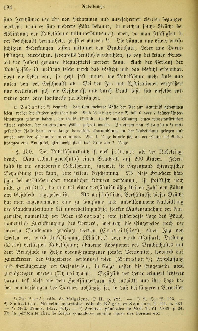 ftnb Jtrtpmev ber Irt bon §eBammen itnb unerfahrenen Herzten Begangen toorben, benn e^ finb nte^^rere gäße Befannt, in teeren fotc^e ^rüc^e Bei IBBinbung ber 9^aBe(f(^nnr mitunterBunben a), ober, ba man g(üffig!eit in ber ©efc^njulft bermut^^ete, geöffnet tDurben Die bünnen unb öftere bnrd^^ fic?()tigen 53ebe(fungen laffen mitunter ben 53ru(^^in^^t, SeBer unb Darm* fc^Iingen, burd^fe^^en, jebenfaß^ bentüi^^ burc^füi^len, fo bag Bei feiner iöruc^^ art ber 3n^lt genauer biagnofticirt toerben fann. %n6) ber 35ertauf ber ''JiaBelgefäge ift meiftenö Ui^t bnxd} ba§ @eficf)t unb ba^ ©efü^t erfennBar. Siegt bie ÖeBer tjor, fo ge^t faft immer bie ^^aBelfc^nur me^r tin!^ unb unten i)on ber ^efc^itjulft aB. Sßzi ben '^n- unb ^^f|)irationen oergrögert unb i)er!(einert fid) bie ^efd^toutft unb burd^ Dru(f lägt fic^ biefetBe ent* toeber gan^ ober t^eittoeife ^urücfbrängen. a) @ a B a 11 e r ^) bemerft, ba§ t^)m mehrere ^äUe ber 2lrt jiir ^ettntni^ gefommen feien, tüoBei bie Ätnber geftorBen [mb. ^itd^ 2) u ^ u t r e n 3) foH 6 ober 7 fotc^er Untere Binbimgen gefannt i^aBen, bie tfieilö töbtltt^^ , i^)txU mit 55itbuitg eines irtbernatürltc^en Slfterg enbeten, ber in etn;^einen fällen gef)eilt it^nrbe. 3n einem bon @ t a n t e ^ miU get^ettten gaöe ^atte eine lange Betregüc^e 2)arm[c^Iinge in ber 9^aBeIfd;nnr gelegen unb tonrbe öon ber ^eBamme unterBunben. 5Im 4, ^age Bilbete ftc^ an ber @^t^e be§ ^'JaBel^ ftrangeS eine Äot'f)fiftet, Qidä^tüo'i}! ftarB ha§ Äinb am 7. S^age. §. 150. Der ^^aBelfc^nurBrurf) ift oief feiten er at^ ber 9^aBe(ring- Bruc^. Man rennet o^m^nli^ einen ^rud^faö auf 200 Mnber. 3^^^^ \aM ift bie angeBorene D^aBel^ernie, infotoeit fie ^egenftanb c^^irurgifc^er ^el^anbtung fein fann, eine feftene (Srfc^einung. DB biefe ^rud^art pu* figer Bei toeiBüc^en ober männü(f)en ^inbern oorfommt, ift ftatiftifd^ noä) ni^i in ermitteln, ba nur Bei einer berpttnigmägig fteinen 3^^^ ^^^ Säßen baö (2^efd)(edf)t angegeBen ift. — W urfäd^Hc^e 33erhättniffe biefer Sdiix^e ^)at man angenommen: eine ju tangfame unb unboöfommene (^uttoitong ber iöauci^muöcufatur Bei unber^ältnigmägig ftarfer 9}?affenpnal^me ber ^in^ getoeibe, namenttid) ber öeBer ((Scar^a); eine fehlerhafte Sage be^ götu^, nament(i(^ 3i^^i^^^ßii9iittg be^ ^ör^er^, tooburc^ bie (Singeujeibe na^ ber oorbern :53aud;n)anb gebrängt toerben ((^ruoeiihter); einen ^no^ bon (Seiten ber burc^ Umfdhfingung (Miiiiex) ober burdh att^uftarfe Drehung (Otto) oerfürjten ^^aBeffd^nur; aBnorme Stb^äfionen be^ ^ruc^inhcifte^ mit bem ^ruchfacfe in golge borau^gegangener fotater Peritonitis, tooburc^ ba»^ 3urü(ftreten ber ßingeii^eibe ber^inbert loirb (Simpfon^); (5rf(^Iaffung unb ^erfängerung ber iDIefenterien, in gotge beffen bie (Singetoeibe nic^t prü(fge^ogen lx)erben (Zf)nhxd)nm). -^e^ügüd) ber öeBer erinnert festerer baran, bag biefe aus bem B^öff fing erbarm fich entn)i(fte unb i^re Sage ba* her bon berjenigen beS DarmeS aBhängig fei, fo bag Bei längerem 35ertoeiten 1) ^et Pare, edit. de Malgaigne. T. II. p. 795. — ^) £). ®. 123. — 3) Sabatiei', Medecine operatoire, edit. de Begin et S a n s o n. T. III. p. 631. — 4) Med. Times. 1852. Jul}-. — ^) Arcliives generales de Med. T. VI. 1839. p. ?4, De la peritoriite chez; le fqetus copslderee corome pause des l^eruies etQ,