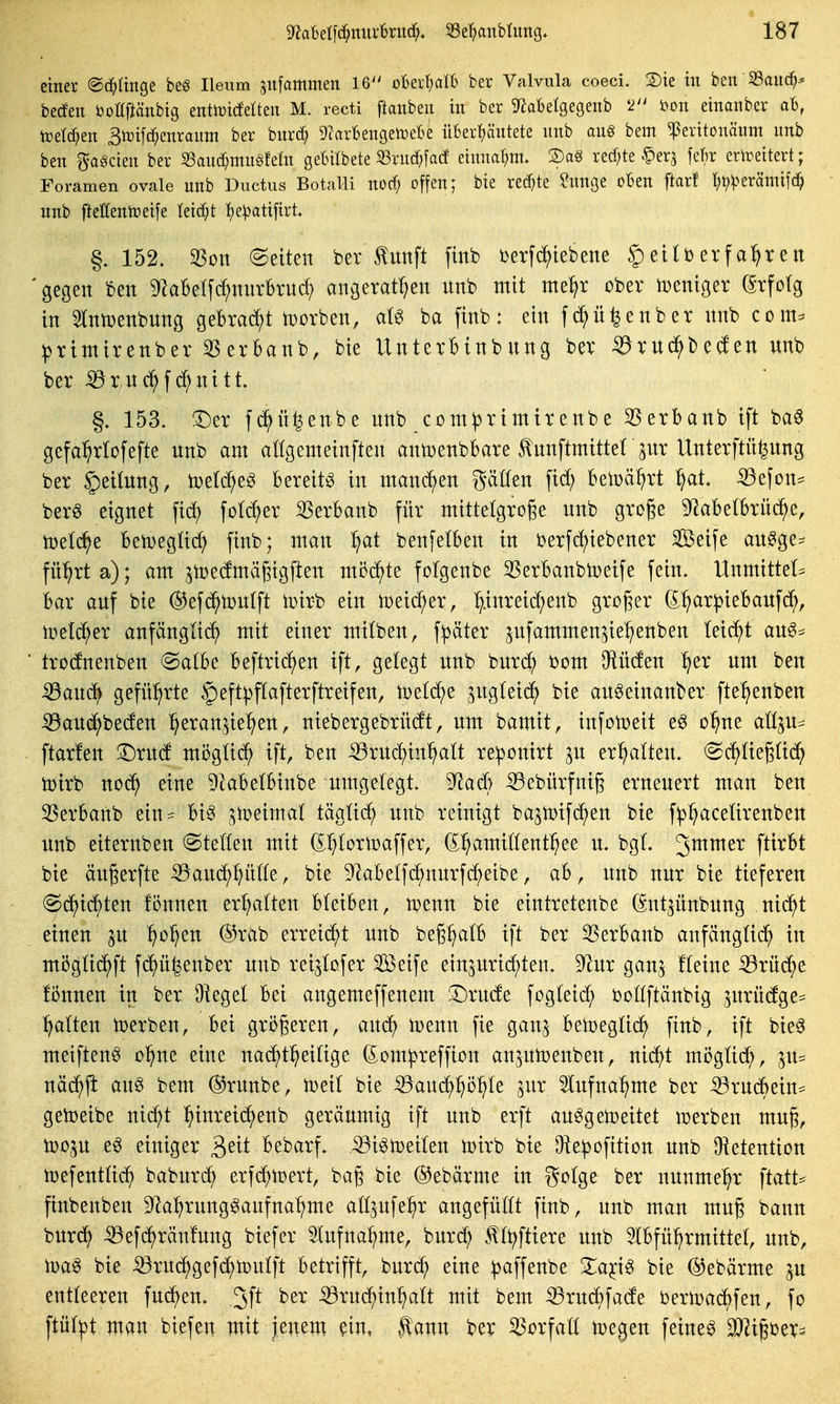 einer ©d^ünge be§ Ileum sufammen 16^' oBeitjaH) ber Valvula coeci. 2)ie tu ben S3aiic^-< beden öottftänbig entoicfetten M. recti ftanbeu in ber gf^obetgegenb i?on einaiiber aB, tüetd^en 3ix)i[c^enraiim ber bur(^ 9?arl6engen?eBe itBert)äutete unb aug bem ^eritonäum imb ben gagcieit ber «aiic^mitgfeüt gebitbete S3rucf;[ac! eiuuaf)m. 2)aS red;te §er,3 feftr erireitert; Foramen ovale unb Ductus Botalli nod) offen; bie re(f)te ?unge oben ftarf tjv^^erämifci^ unb fteEentoeife leidet t)e:patifirt. §. 152. 33on ©eiten ber tunft ftnb Derfc^iebene 5)etlberfa^ren 'gegen ben ^aBelfc^nurkud; angerat^en unb mit nte^ir ober weniger (Erfolg in Slntüenbung geBracJ^)! toorben, a(g ba finb: ein fc^ü^enber unb com- ^timirenber 35erBaub, bie UnterHnbung ber ^rud^betfen unb ber ^rud^fd^nttt 153. !Der fd^ü^enbe unb com^rimtrenbe 35erbanb ift ba^ gcfa^^rlofefte unb am aögemeiufteu antoenbbare ^unftmitter^ur Unterftü^ung ber §ei(ung, it>e(e^eö bereite tu man(^^en gäüen firf; beioä^rt ^at ^efon^ berö eignet fid) foIcJ^er ^erbanb für mittelgroße unb große 9^aBe(brüc^e, toetd^e Ben)eg(id) finb; mau ^at benfetben in berfc^tebener Seife au^ge- fü^^rta); am ^toedmäßigften möd^te fofgeube ^Serbanbtoeife fein. Unmittet^ Bar auf bie (^efd^toulft toirb ein ioei^er, ^.inreid;enb großer 6^^ar|)iebaufc^, toeld^er anfänglich mit einer mttben, f:päter pfammenjie^^enben leicht au^=^ ' trodfnenben (Satbe beftrtc^en ift, gelegt unb bur(^ bom Oiüden ^er um ben iöaucf> geführte §eft^>flafterftretfen, toetd^e ^ugleid^ bie au^einauber ftel^enben iöaud^beden l^eranjte^en, niebergebrüdt, um bamit, infotoeit eg o^ne aö^u^ ftarfen '^xM mögüc^ ift, ben ^rud^iu^alt reponirt ^u erl^alten. ed^üeßüc^ iDirb no(^ eine ^kbelBinbe umgelegt. 9^ad) iSebürfnig erneuert man ben 33erbanb ein- bi^ ^ujeimal tägüd^ unb reinigt bajtotfc^en bie f^^acelirenben unb eiteruben Stetten mit S^torioaffer, (^^^amittent^ee u. bgt. 3^^^^ P^^'^* bte äußerfte ^auc^^ütte, bie 9^abelfd^nurfeibe, ab, unb nur bie tiefereu (Sd^ic^ten fönuen ermatten bleiben, n?enn bie eintretenbe (^nt^ünbung ni(^t einen p ^o^en (S^rab erreid^t unb beß^alb ift ber ^erbanb anfänglit^ in möglid^ft f(^ü|enber unb rei^lofer Seife ein5urt(hten. 9^ur gan^ fleine iörü(^e fönuen in ber D^egel bei angemeffenem !l)rude fogleid^ bollftänbig 3urü(fge== galten toerben, bei gri)ßeren, aud^ Ujenn fie gan^ betoeglid^ finb, ift bie^ meiften^ o^ne eine nac^t^eilige (Eom^reffion anjutoenben, nii^t miJgtid^, ^u= näd^ji auö bem ®ruube, toetl bie -^aud^^^ö^le jur ^lufna^me ber ^rucBein* geioeibe nid^t hinreidf)enb geräumig ift unb erft au^getoeitet ii^erben muß, too^u e§ einiger '^ni bebarf. :53i^n)eilen U)trb bie Ü^e^ofttion unb Oietention toefentli(^ baburd^ erfi^toert, baß bie ©ebärme in i^oi^t ber nunmehr finbenben D^a^rung^aufna^me alljufe^r angefüllt finb, unb man muß bann burd^ -^efd^ränfung biefer 5lufna:^me, burd^ tlt^ftiere unb Slbfü^rmittel, unb, toa^ bie ^rudf)gefd)n)ulft betrifft, burc^ eine ^affeube Xa^ig bie @ebärme ju entleeren fud^en. .3f^ ber ^ruc^in^alt mit bem ^rudbfade oeriDadbfen, fo ftül^t man biefeu mit jenem ?in, taun ber Vorfall n)egen feinet Wx^W-^