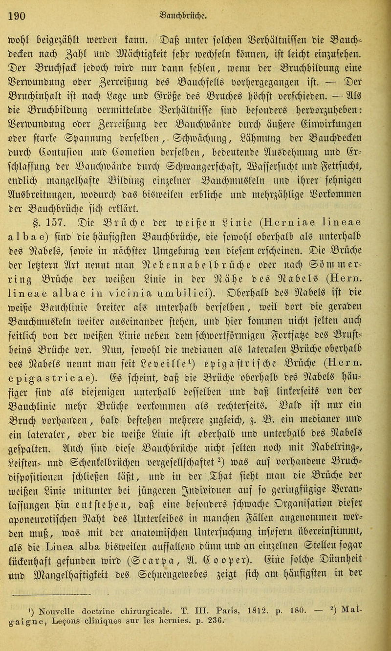 too^ Beigej^ä^tt tüerben fann, !^ag unter feieren 35erp(tniffen bte :Q3au(^^ beden nac^ ^a^t unb 33^äd^ttg!ett fe^r toed^fetn fi3nnen, ift leidet einpfe^en. !Der ^rucJ^fad jeboc^ tDtrb nur bann fehlen, trsenn ber •53ruc^Bi(bung eine S5eriDUnbung ober ä^^^^i^iti^S iBaud^feßg ijor^ergegangen ift. — S^er iBru(^in^^a(t ift öage unb ®ri3ge beg -^ruc^e^ ^öc^ft berfc^ieben. bte ^ruc^bitbung bermittelnbe SSer^ättniffe finb Befonber^ ^erborp^eBen: S3eriT3unbung ober ^^^^^eigung ber Bau^iDänbe burd^ äugere (^intoirfungen ober ftarfe ^^annung berfelBen, @d^toä(^ung, Sä^ntung ber ^auc^beto burc^ dontufion unb (Jomotion berfetBen, Bebeutenbe 5lu^be:^nung unb (£r* fc^Iaffung ber ^aud^U)änbe burd^ (S(^toangerfd;aft, Safferfud^t unb gettfuc^t, enbtic^ mangelhafte ^itbung einzelner iSaucöntu^fetn unb i^rer fe^nigen Slu^Breitungen, tt)oburd^ ba^ Bi^toei(en erBlid^e unb nte^r^ä^Uge S5or!omnten ber ^aud^Brü(^e fic^ erftärt, §.157. !Die ^rüd^e ber n^eigen Öinie (Herniae lineae a 1 b a e) finb' bie :^äufigften ^aud^Brüc^e, bie fotool;t oBer:hatB al§> unter^atB be^ 9^aBelg, fotoie in näd^fter UntgeBung bon biefem erfd^einen. S)ie ^rüd^e ber le^tern äxt nennt man 9^eBennaBelBrüd^e ober nad^ @ömmer^ ring ^rüd^e ber toeigen Öinie in ber ^H^e be^ 9^aBetg (Hern, lineae allbae in vicinia umbilici). DBer^atB be§ 9laBe(0 ift bie toeige iöaud^linie Breiter aU unter^alB berfetBen, ioeit bort bie geraben ^aud^mu^fetn ioeiter auöeinanber fte:^en, unb l^ier fommen ni(^t feiten aui^ feitUd^) bon ber toeigen öinie ueBen bem fd^toertförmigen gortfa^e be^ ^ruft^ Bein6 ^rü(^e bor. 9^un, iom^ bie mebianen aU lateralen iBrüd^e oBer^alB be^ 9^aBel^ nennt man feit Sebeille^) e^igaftrif^e ^rüd^)e (Hern, epiga stricae). (^6 fd^eint, bag bie iörüc^e oBer^alB be§ 9^^aBel§ f)ä\x^ figer finb al^ biejenigen unter:halB beffelBen unb bag linlerfeit^ bon ber Sdanä^lmk me^r ^rüd^e borfommen aB red^terfeitg. ^alb ift nur ein ^rud^ bor^anben, Balb Befte^)en mehrere pgleid^, mebianer unb ein lateraler, ober bie toeige öinie ift oBer^lB unb unterBalB beg 9caBel^ gef^alten. ^u^ finb biefe ^aud^Brüc^^e nid^)t feiten nod^ mit 3^aBelring^, Seiften= unb (Sd^)en!elBrüd^en bergefeüfciaftet ^) auf bor^anbene 53ru^:= bif^ofitionen fdaliegen lä^t, unb in ber .3;hat fie^t man bie iörüd^)e ber toeißen Sinie mitunter Bei jüngeren ^nbibibuen auf fo geringfügige ^eran* laffungen ^in entfte^en, ba§ eine Befonber^ fd^ytoai^e Drganifation biefer a^oneurotifd^en ^^a^t be^ UnterleiBeg in mannen gälten angenommen mer^ ben mu§, toa0 mit ber anatomif(^)en Unterfuc^ung infofern üBereinftimmt, al^ bie Linea alba Bi^toeilen auffallenb bünn unb an einzelnen ©tellenfogar lügenhaft gefunben toirb (@car^a, ^. (5;oo|)er). (Sine folc^e ©ünn^eit itnb ^angel^aftigfeit be^. (Se^nengetoeBe^ jeigt fi^ am ^äufigften in ber 1) Nouvelle doctrine chirurgicale. T. 111. Paris, 1Ö12. p. 18Ö. gaigne, Le9ons cliniques sur les hernies. p. 236.- 2) Mai-