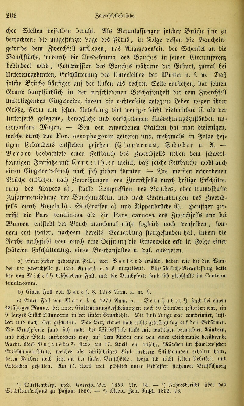 c^er (Stetten beffelben 16eru:^t. 5ttg 33erantaffmtgen fotc^^er ^rü(^e finb p Betrad^ten: bte untgeftür^te Öage be^ götu«, in gotge beffen bte ^aud^>ein= getoeibe bem ^^erd^feü aufliegen, bag 5(nge^cgenfein ber @^enM an bie ^au^pädf)e, tt)cbnr(^^ bie tobeT^nung be6 iöanc^e^ in feiner (Jircumferenj Bel^inbert tpirb, (Jßnt|3reffion be^ iöauc^e6 tDä^renb ber ®eburt, pmal bei UnterenbgeBnrten, (Srfd^ütterung beö Unterteilet ber Tlntkx u. f. h). :Da§ fDt(5^e ^rüd^e l^äufiger auf ber tinfen at§ rechten @eite entfte^en, ^at feinen ^runb ]^au))tfäc^H(^ in ber berfc^iebenen iBefd^affen^eit ber bem gtüerd^fett Untertiegenben (Singetoeibe, inbem bie rec^terfeitt gelegene ÖeBer toegen i^rer ©röße, gorm unb feften 5tn:^eftung biet ipeniger teid^t bittocirBar ift ber tinferfeitt getegene, Bemegtic^e unb berfc^iebenen Stutbe^nungtjuftänben un= tern)orfene 3J?agen, — 53on ben ertDorbenen iörüdf)en ^at man biejenigen, ti3etd)e burd^) bat For. oesophageum getreten finb, me^rmatt in gotge ^ef^ tigen ^rBredjent entfielen gefe^en ((Itauberut, ©c^oBer u. 31* — ^erarb BeoBac^tete einen gettBruc^ bet gtoerc^fettt neBen beut fd^tcert^ förmigen gortfa^e unb (i^rub ei t:^ier meint, bag fotd^e gettBrüd^e hjol^taudf) einen (SingetoeibeBrud^ nad^ fic^ ^iel^en fiJnnten. — '^k meiften eriüorBenen iörü^e entfte^en na^ 3^^^^t§iti^9ßii '^^^ ^\vtx6:}\eM burd^ heftige (Srfd^ütte=^ rung bet ^ör^ert a), ftarfe (^om^reffion bet ^auc^et, ober fram^f^afte ^ufammen^ie^ung ber ^aud^mutfetn, unb nad^ 35erh)unbungen bet ^'vdexä)^ fettt bur^ ^ugetn b), (Stid;h)affen c) unb 9ii|)^enBrüd^e d). §äufiger 3er* reißt bie Pars tendinosa att bie Pars carnosa bet 3^^'^^f^ttt unb Bei Sunben entfte^t ber ^rud^ mand^mat nid()t fogteid^ nac^ benfetBen, fon^ bem erft f^äter, nad^)bem Bereite SSernarBung ftattgefunben l^at, inbem bie ^??arBe nad^)gieBt ober burd^ eine Deffnung bie (gingetoeibe erft in gotge einer f^äteren ßrfdf)ütterung, einet ^red)anfattet u. bgt, auttreten. a) (Sinen f)iet)er ge'^örtgeu %aU , öon 53 e c i a r b eqäl^It, l^aBen Wix bei ben 2öun^ ben beö ^);t^n^^^t^§ §. 1279 Stnmerf. c b. 2. mitgetl^eitt. (Sine ä^nlic^e 35erantaffung !)atte ber bon qV) befc^xtebene gaö, unb bie S3rn(^^?forte fanb fic^ gleid^fatf^ im Centrum tendinosum. b) C^tnen %aU bon ^ ar e f. §. 1278 5tnm. a. m. JB. c) (ätnen %aU bon a r c. f. §. 1279 2Inm. b. — 33 e r n 1^ n 6 e r 2) fanb Bei einem 43j[äl^rtgen Tlanm, ber unter (SinflemmungSerfd^einungen nac^ 30 @tunben geftorben trar, ein 9' langet @tücf 2)ünnbarm in ber Itnfen ^xn\t^)^k. S)te Hufe ?unge n?ar com^^rimtrt, luft= leer unb naä) oben gefc^oben. 3)a6 ^erj etoa§ nad; rei^^tg gebrängt lag auf ben ©ebärmen. S)ie iBruc^^jforte fanb fid^ nal^e ber SSirbetfäuIe linU mit n^ulfttgen vernarbten Olänbern, unb biefer ©teile entf:pred^enb voax auf bem Olücfen eine öou einer ©tid^ttunbe l^erü^renbc 9'Jarbe. dlaä) S3ujanf^3) jf^x^ 17^ 5t;|3j;it ]4jäl^r. SJläbd^en im $ait>(oni'fd^eu (ärjteliung^inftitute, tt)^^t§ aU stüeijä^rige^ Äinb mefirere @ttc§trunben er!)alten ^»atte, bereu Starben ncä) je^t an ber liufen S3ruft:^ö{)Ie, lijoju fic^ mä)t feiten Uebelfeit imb (Srbred^en gefeilten. 5Im 15. 2l^ril trat ^lö^Iic^ unter (ärblaffen ftec^enber S3ruftf(^mer5 ') SSürttemberg. meb. Sorref^.-iSIt. 1853. 9^r. I4. — Sa^re^berid^t über b«^ (^tabtfranfeu^au0 ^u ^affau, 1850. — ä)^ebic. 3eit. ^n^l 1852. 26,