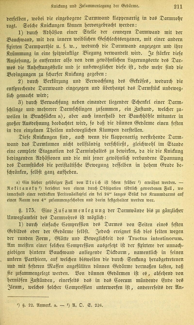 berfefBen, iDoBei bie eingebogene :r)annn)anb f(a|3|)enarttg in ba^ X)axmxo^}x ragt, ^o^t ^ni(fnngen fi3nnen :^erDürgebrac^t iüerben: 1) burc^ 5lb^äfion einer (Stelle ber coni^e^en ^DarmtDanb mit ber iöaud)n)anb, mit ben innern tüeibüd^en @efd^(ec^töorganen, mit einer anbern fi^irten iDarm^artl^ie n. f. to-, lüobnrd; bie ^^armiüanb angezogen nnb i^re ^rümmnng in eine fpil^tüinlüge ^iegnng bertüanbelt iüirb. 3e ftärfer biefe ^In^ie^nng, je entfernter atfo bon bem gelDö^intid^en SagernngSorte be^ 3^ar^ me§ bie 5ln:^eftnnggfteüe itnb je nnBetoegüd^er biefe ift, befto me^r finb bie ^ebingnngen in fc^arfer 5tni(fnng gegeben: 2) burd^ ißerfürjnng nnb 35ern)ad^fnng be6 @efröfe§, toobnrd^ bie entf^re(^enbe !l)armtoanb eingebogen nnb über^an^jt ba^ 3^armftü(f nnBetoeg^^ üä) gema(^t toirb; 3) bnrc?^ 3Serö)arf)fnng neben einanber liegenber (Sc^enlel einer .Darm:^ f^ünge nnb me:^rerer 3)armfd^(ingen ^nfammen, ein 3wftanb, totlä}tx iDeilen in iörnc^fäcfen a), aber and; innerhalb ber ^and^^ö^te mitnnter in groger ^lu^be^^nnng leo^^ad^Ut toirb, fo bag bie bünnen ©ebärme einen feften in ben einzelnen ^:^ei(en nnben)eglid^en ^(nm^en barftetfen. iDiefe ^nidnngen finb, and^ it)enn bie f(a^|3enartig oorfte^enbe ^axm^ manb ba^ !Darm(nmen nic^t boüftänbig berfc^Hegt, g^ei(^^n)o^^ im @tanbe eine complete (Stagnation beg 3)armin^alte§ jn betotrfen, ba bie bie ^nicfnng bebingenben ^bpfionen nnb bie mit jener getoö^ntic^^ berbnnbene ©pannnng be^ ^Darmftü(fe§ bie ^eriftaltifc^e ^etoegnng beffetben in ^ol^em ®rabe be^ fd^ränfen, fetbft gan^ anf^eben, a) (Sin ]^)te]^er ge'^örtger ^aU öon Ulxxä) ift fc^on früher ^) eriräl^nt iDorben. — 910 f 11 a n § f i) -) Bertd^tet 'oon einem burc^ OBftipation töbtlt(^ geti?orbenen ^aU , iüo tnnerl^alb einer J^erbicften ^eritonäalfa^jel ein Bei 24'' langet ®tü(f beg Ärummbarmg auf einen Oftaum bon 4'' jnlammengefd^oBen unb barin feftgel^ata toorben n?ar. 175» ^ine 3nfammenlegnng ber 3)armtoänbe bi^ gän^ti^er Untoegfamfeit beö !Darmro:^re§ ift möglid^: 1) bnrc^ einfad;e dom^reffion be§ 3^arme0 bon leiten eineö feften ©ebilbeö ober ber @ebärme felbft. 3^^*^^ ereignet fid^ bte§ feiten toegen: ber rnnben gorm, ®Iätte nnb iBeiDegUd^feit be^ Tractus intestinomm. %m meiften einer foli^en (£om^reffion an^gefe^t ift ber fi^nrtere ber nnnad^^ giebigen l^intern •53and^toanb anüegenbe 'Dicfbarm, namenttid^ in feinen untern ^art^ieen, auf ioet(^^en bi^toeiten bie bnrcJ^ (Senfnng l^erabgetretenen unb mit fefteren W^\\tn angefügten bünnen (SJebärme bermagen (aften, baf fie ^ufammengelegt toerben. 33on bünnen ©ebärmen ift e^, abfel^enb bon :^ernii5fen gitftänben, einerfeitö ba^ tu ba§ (Joecum münbenbe (Snbe be^ Jleum, toetd^eg fotc^er domipreffion untertoorfen ift, anbererfeitö ber 5ln^ §. 22. 5Inmerf. a. — 2) £>. @. 226,