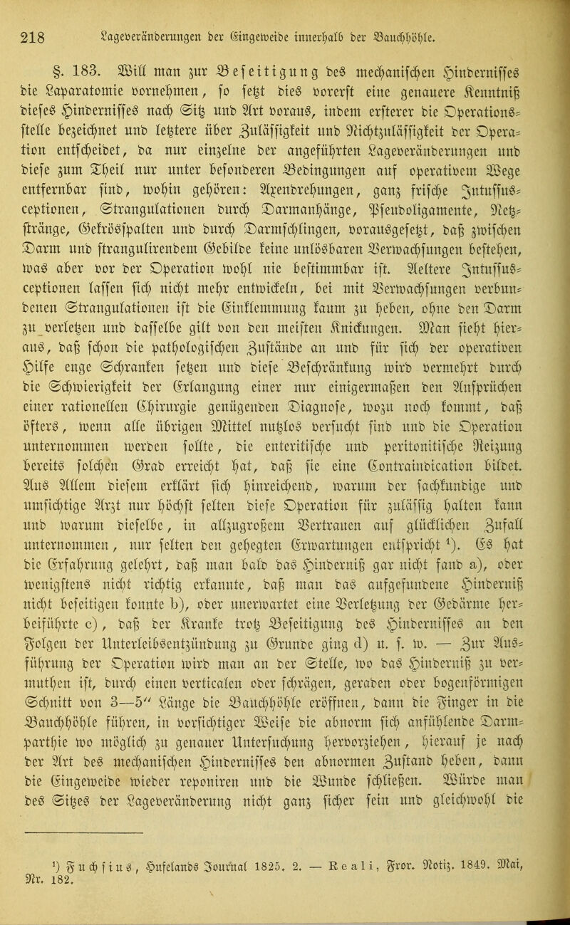 183. mu man ^ur 53efeitigung be§ mec^attifd^en ginberniffe^ bie Sa:paratomie bornel^men, fo fe^t bieg borerft eine genauere ^enntmß btefe§ ^inbermffe^ itnb Slrt beraub, tnbem erfterer bie D|)eration6^ ftede be^ei^net unb legiere über 3wi«ffig^ett unb 9^i(^t^uläffig!ett ber D:pera:= tton entf(Reibet, ba nur einzelne ber angeführten Sageberänberungen unb btefe ^um Zl}tii nur unter Befonberen ^ebtngungen auf o^erattbem Sege entfernbar finb, njo^in gehören: Sl^^enbre^ungen, gan^ frtfd^e Jntuffu^^^ ce^ttonen, (Strangulationen buri^ !l)armanpnge, ^feuboligamente, 9^ce^^ ftränge, ^efrö^f^jatten unb burd^ ^Darntfc^lingen, borau^gefe^t, baß ^tt)if(^en T)axm unb ftranguürenbem ©ebitbe feine unlösbaren SJerlDac^fungeu befte^ien, )Poa^ aber bor ber D^jeration too^l nie beftimntbar ift. 5leltere JutuffuS- ce:ptionen laffen fid^ nid^t ntel^r enttoideln, bei ntit SJertoai^fungen berbun= benen Strangulationen ift bie (ginflemmung faum p ^eben, o^ne ben !Darm p beriefen unb baffelbe gilt bon ben meiften tnicfungen. Wlan fie^t :^ier^ aus, bag f(^on bie ipat^ologifc^en gi^ftcinbe an unb für fid^ ber o|3eratiben §ilfe enge @d^ran!en fe^en unb biefe ^efc^ränfung toirb bermei^rt bitr(^ bie Sc^toierigfeit ber (Erlangung einer nur einigermaßen ben 5lnf^rüd^en einer rationellen (^^irurgie genügenben ©iagnofe, too^u uod^ fommt, ba§ i5fter0, n)enn alle übrigen dJlitM nu^loS berfud^t finb unb bie Operation unternommen toerben follte, bie enteritif^e unb :peritonttifc^e Oiei^ung bereits fold^en ®rab erreii^t ^at, bag fie eine (^ontrainbication bilbet. SluS OTem biefem erflärt fi(^ hinreic^)enb, toarum ber fad^funbige unb umfid^tige Ir^t nur ^ä}^t feiten biefe Operation für ^uläfftg galten lann unb iDarum biefelbe, in all^ugrogem 35ertrauen auf glücfIid^en B^^all unternommen, nur feiten ben gehegten ßrtoartungen eutfprid^t ^S ^at bie (^rfal^rung gelehrt, bag man balb baS §inbernig gar nid^t fanb a), ober loenigftenS nic^t richtig er!annte, ba§ man baS aufgefunbene §^^^^^^^6 nid^t Befeitigen fonnte b), ober uneriDartet eine S3erle|ung ber (^ebärme her= beifü^rte c), bag ber Iranfe tro^ ^efeitigung beS §inberntffeS an ben golgen ber UnterleibSent^ünbung ^u ®runbe ging d) u. f, \v. — 3^^^ ^^^^ fü^rung ber Operation toirb man an ber Stelle, too baS §inbernig ^u ber- mutigen ift, burdl; einen berticalen ober fd^rägen, geraben ober bogenförmigen ©d^nitt bon 3--5 Sänge bie iöaüd^p^le eröffnen, bann bie ginger in bie ^au(^höhle führen, in borfid^tiger Seife bie abnorm fid^ anfül;lenbe S:)arm^ part^ie too möglit^ ^u genauer Unterfud^ung :^erbor^iehen, hierauf je nad^ ber 5lrt beS med^anifi^en ^inberniffeS ben abnormen Si^f^^^^^ lieben, bann bie (Singetoeibe i^ieber reponiren unb bie Sunbe fdaließen. Söürbe man beS @i^eS ber Öageberänberung ni(^t ganj fi^er fein unb gleid^too^l bie 1) guc^ftu^, §ufelanb§ Soumal 1825, 2, — Eeali, ^ror, moüi, 1849. mal, ^r. 182.