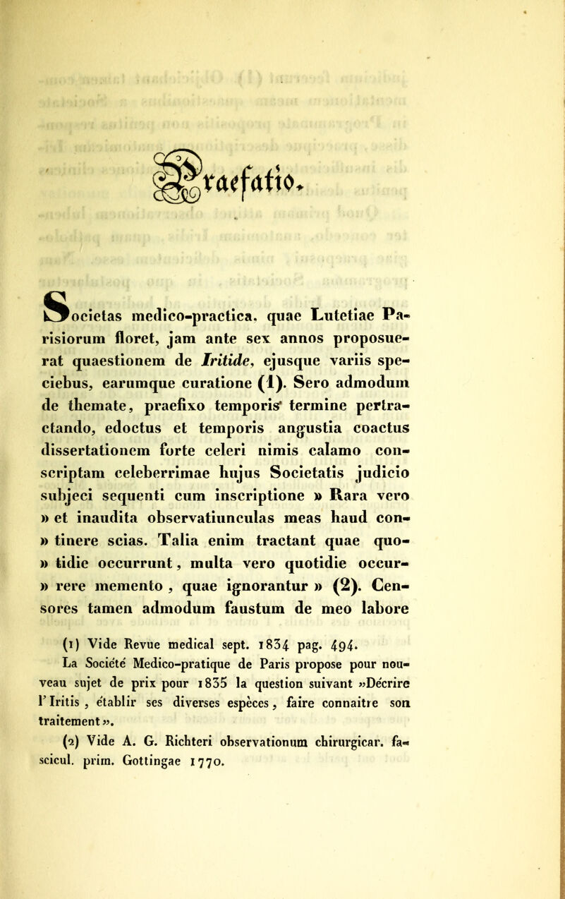 iSocietas metlico-practica. quae Lutetiae Pti- risiorum floret, jam ante sex annos proposue- rat quaestionem de Iritide, ejusque variis spe- ciebus, earumque curatione (1). Sero admodum de themate, praefixo temporis* termine pertra- ctando, edoctus et temporis ang:ustia coactus dissertationem forte celeri nimis calamo con- scriptam celeberrimae hujus Societatis judicio subjeci sequenti cum inscriptione » Rara vero » et inaudita observatiunculas meas haud con- )) tinere scias. Talia enim tractant quae quo- )) tidie occurrunt, multa vero quotidie occur- )) rere memento , quae ig^norantur )) (2). Cen- sores tamen admodum faustum de meo labore (i) Vide Reviie medical sept. i834 pag- 494» La Societe Medico-pratique de Paris propose pour nou- veau sujet de prix pour i835 la question suivant «Decrire r Iritis 5 e'lablir ses diverses especes, faire connaitre son traitement«. (i) Vide A. G. Richteri observationum chirurgicar. fa* scicul. prira. Gottingae 1770.