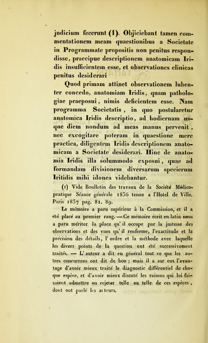 judicium fecerunt (1). OLjlciebant tamen com- mentationem meam quaestionibus a Societate in Prog^rammate propositis non penitus respon- disse, praecipue descriptionem anatomicam Iri- dis insufficientem esse, et observationes clinicas penitus desiderari Quod primam attinet observationem luben- ter concedo, anatomiam Iridis, quam patbolo- g^iae praeposui, nimis deficientem esse. Nam prog-ramma Societatis , in quo postularetur anatomica Iridis descriptio, ad hodiernam us- que diem nondum ad meas manus pervenit , nec excog:itare poteram in quaestione mere practica, dilijjentem Iridis descriptionem anato- micam a Societate desiderari. Hinc de anato- mia Iridis illa solummodo exposui, quae ad formandam divisionem diversarum specierum Iritidis mihi idonea videbantur. (i) Vide Boulletin des travaux de la Societe Medico- pratique Seance generale i836 tenue a rHotel de Ville. Paris 1837 pag. 81. 89. Le memoire a paru supeVieur a la Comraission, el il a e'te place' au premier rang.—Ce me'moire e'crit en latin nous a paru me'riter la place qu' il occupe par la justesse des observations et des vues qu' il renferme, Texactitude et la pre'cision des de'lailsj 1' ordre et la me'lhode avec laquelle les divers points de la question ont e'te' successiveraent traites. —• L'auteur a dit en general tout ce que les au- trcs concurrens ont dit de bon ; mais il a sur eux Favan- tage d'avoir mieux traite le diagnostic difFe'rentiel de cha- que espece, et d'avoir mienx discute' les raisons qui lui fai- saient admettre ou rejeter telle ou telle de ces especes, dont ont parle' les ai teurs,