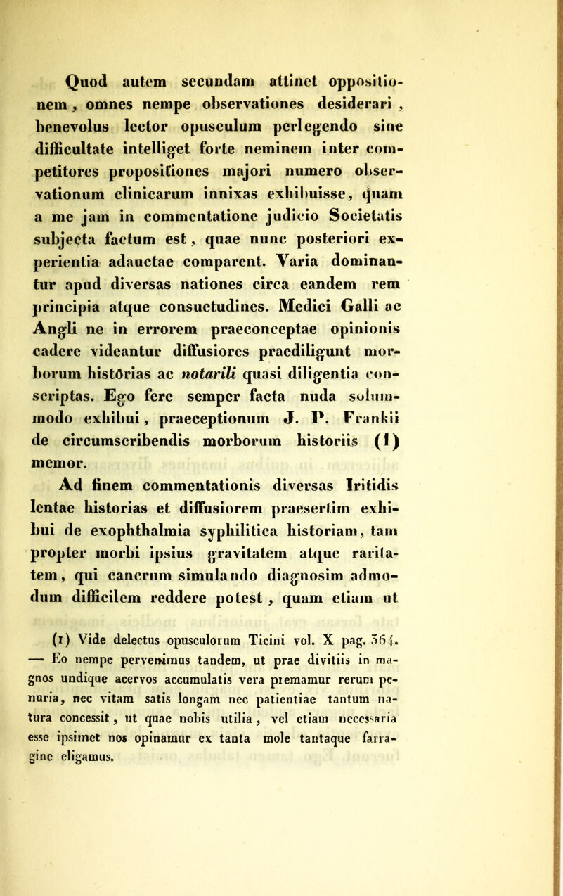 Quod autcm secundam attlnet oppositio- nem , omnes nempe observationes desiderari , henevolus lector opusculum perleg-endo sine difficultate intelliget forte neminem inter com- petitores propositiones majori numero oltser- vationum clinicarum innixas exliibuisse, (|uani a me jam in commentatione judicio Societatis subjecta factum est, quae nunc posteriori ex- perientia adauctae comparent. Yaria dominan- tur apud diversas nationes circa eandem rem principia atque consuetudines. Medici Galli ae Ang^li ne in errorem praeconceptae opinionis cadere videantur diffusiores praediligunt mor- borum histdrias ac notarili quasi dilig^entia con- scriptas. Ego fere semper facta nuda soluui- modo exhibui, praeceptionum J. P. Frankii de circumscribendis morborum historiis (I) memor. Ad finem commentationis diversas Iritidis lentae historias et difTusiorem praesertim exhi- bui de exophthalmia syphilitica historiam, tani propter morbi ipsius gravitatem atque rarila- tem, qui cancrum simulando diag^nosim admo- dum difficilcm reddere potest , quam etiam ut (i) Vide delectus opusculorum Ticini vol. X pag. 364. — Eo nempe perveiKmus tandem, ut prae divitiis in ma- gnos undique acervos accumulatis vera premamur rerum pc- nuria, nec vitam satis longam nec patientiae tantum na- tura concessit, ut quae nobis utilia, vel etiam necessaria esse ipsimet nos opinamur ex taala mole tantaque farra- ginc eligamus.