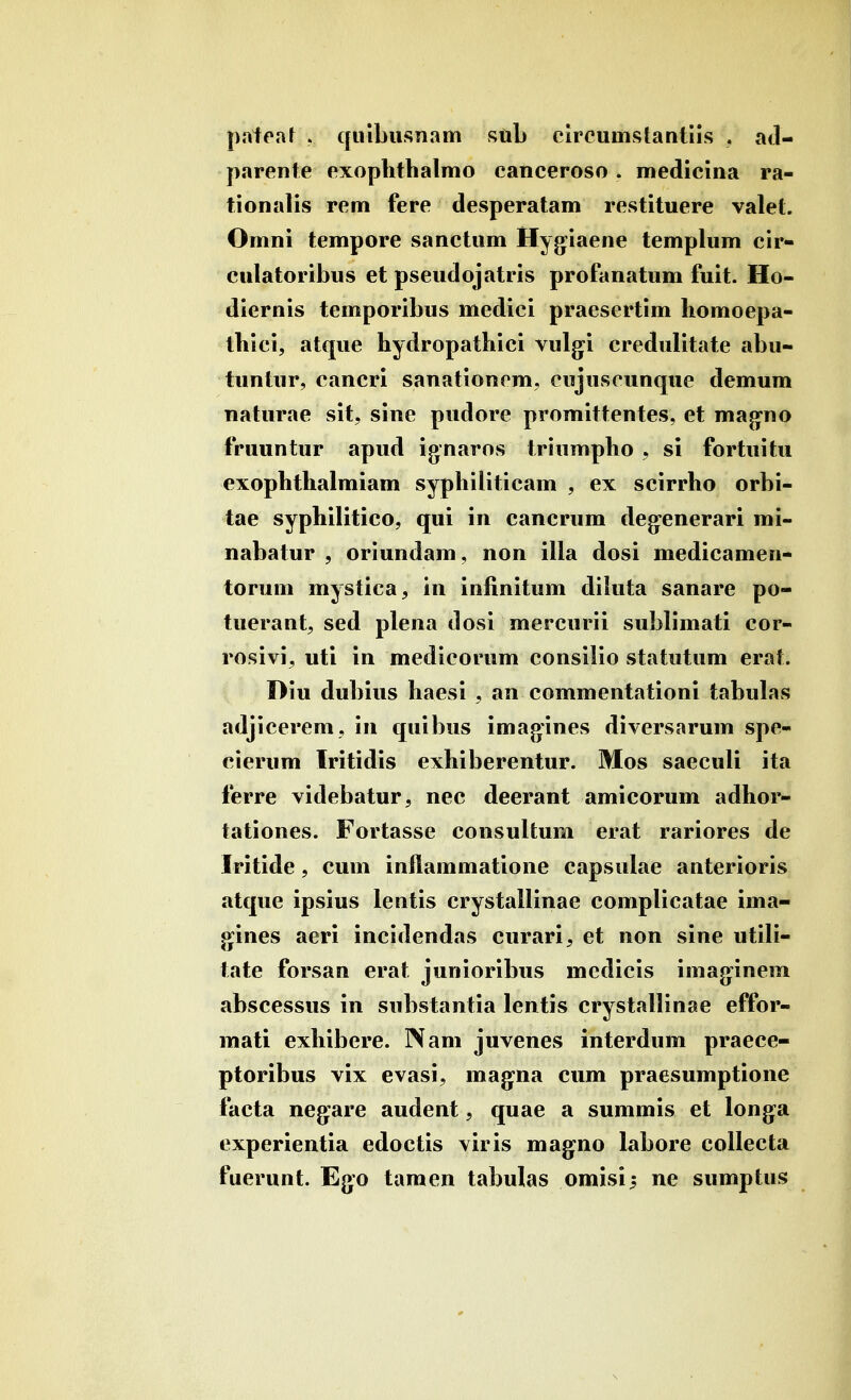 I ! pateaf » quibusnam sftl> circunistantiis . acl- parente exophthalmo canceroso. medicina ra- tionalis rem fere desperatam restituere valet. Omni tempore sanctum Hygiaene templum cir- culatoribus et pseudojatris profanatum fuit. Ho- diernis temporibus medici praesertim homoepa- thici, atque hydropathici vulg^i credulitate abu- tuntur, cancri sanationcm, cujuscunque demum naturae sit, sine pudore promittentes, et mag-no fruuntur apud ignaros triumpho , si fortuitu exophthalmiam syphiliticam , ex scirrho orbi- tae syphilitico, qui in cancrum deg:enerari mi- nabatur , oriundam, non illa dosi medicamen- torum mystica, in infinitum dikita sanare po- tuerant, sed plena dosi mercurii sublimati cor- rosivi, uti in medicorum consilio statutum erat. Hiu dubius haesi , an commentationi tabulas adjicerem, in quibus imagines diversarum spe- cierum Iritidis exhiberentur. Mos saeculi ita ferre videbatur, nec deerant amicorum adhor- tationes. Fortasse consultum erat rariores de Iritide, cum inflammatione capsulae anterioris atque ipsius lentis crystallinae complicatae ima- gines aeri incidendas curari, et non sine utili- tate forsan erat junioribus medicis imag^inem abscessus in substantia lentis crystallinae effor- mati exhibere. INam juvenes interdum praece- ptoribus vix evasi, mag^na cum praesumptione facta neg^are audent, quae a summis et longa experientia edoctis viris magno labore coUecta fuerunt. Ego tamen tabulas omisi^ ne sumptus