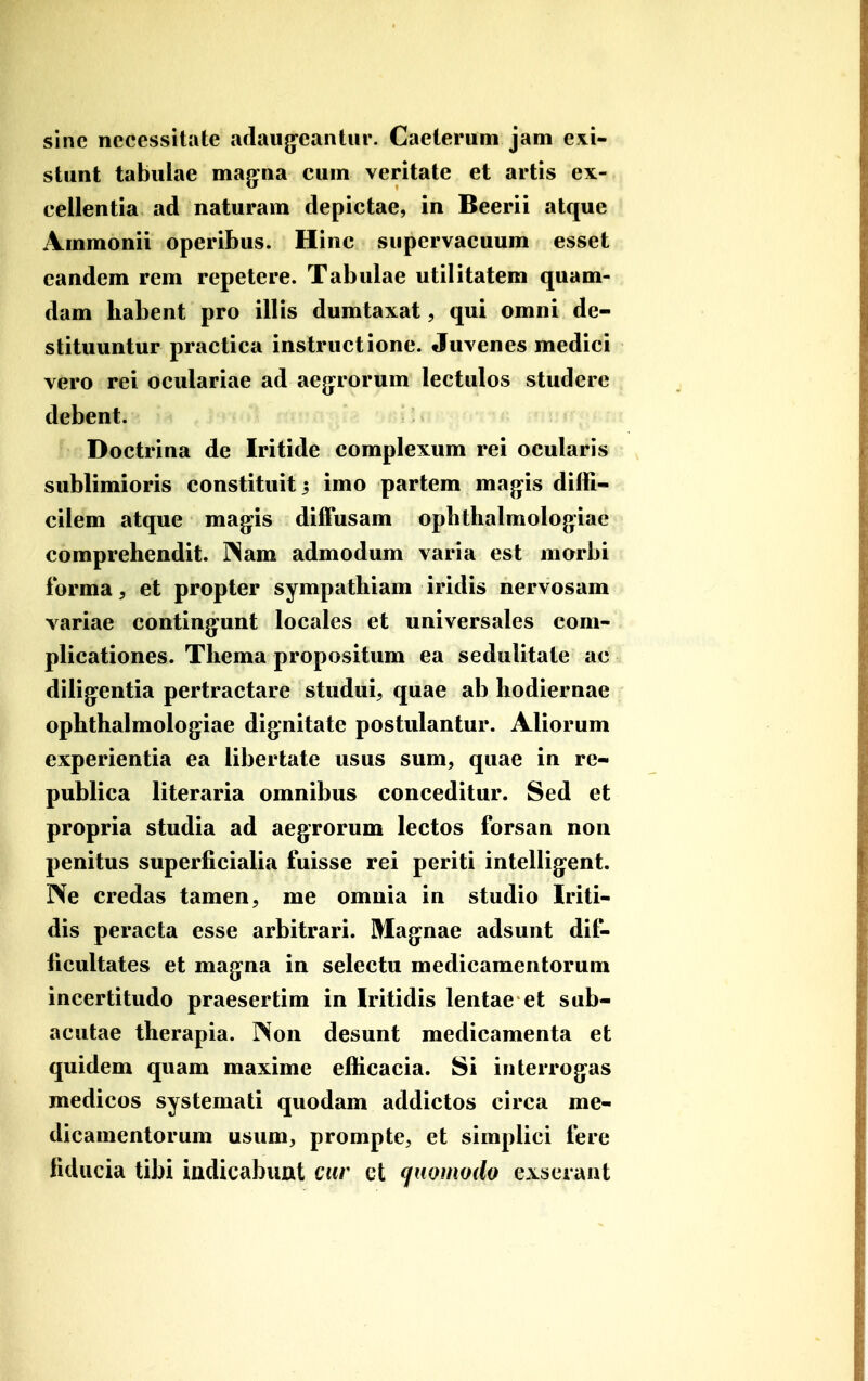 sine necessitate aflaiig^eantiir. Caeterum jam exi- stunt tabulae mag^na eum veritate et artis ex- cellentia ad naturam clepictae, in Beerii atque Ammonii operibus. Hinc supervacuum esset eandem rem repetere. Tabulae utilitatem quam- dam habent pro illis dumtaxat, qui omni de- stituuntur practica instructione. Juvenes medici vero rei oculariae ad aejjrorum lectulos studere debent. Doctrina de Iritide complexum rei ocularis sublimioris constituit^ imo partem mag^is diffi- cilem atque mag^is difFusam opbthalmologiae comprehendit. I^am admodum varia est morbi ibrma, et propter sympathiam iridis nervosam variae conting^unt locales et universales com- plicationes. Thema propositum ea sedulitate ac dilig^entia pertractare studui, quae ab hodiernae ophthalmolog^iae dignitate postulantur. Aliorum experientia ea libertate usus sum, quae in re- publica literaria omnibus conceditur. Sed et propria studia ad aegrorum lectos forsan non penitus superficialia fuisse rei periti intellig^ent. Ne credas tamen, me omnia in studio Iriti- dis peracta esse arbitrari. Mag:nae adsunt dif- licultates et mag-na in selectu medicamentorum incertitudo praesertim in Iritidis lentae et sub- acutae therapia. Non desunt medicamenta et quidem quam maxime efficacia. Si interrog^as medicos systemati quodam addictos circa me- dicamentorum usum^ prompte, et simplici fere fiducia tibi iadicabunt cnr ct qnomodo exiseiaut