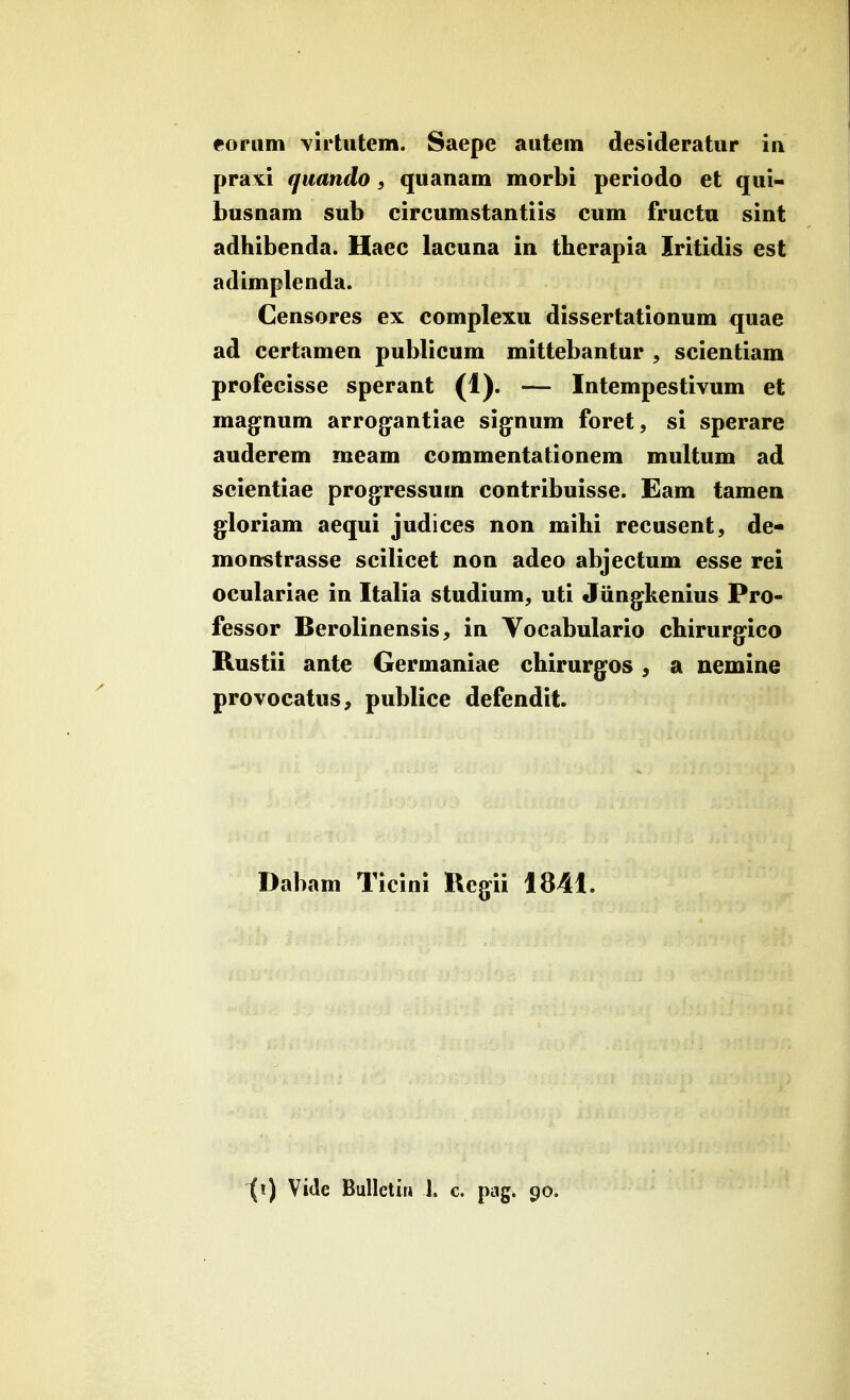 foruin virtutem. Saepe autein desideratur iu praxi quando, quanam morbi periodo et qui- busnam sub eircumstantiis cum fructu sint adhibenda. Haec lacuna in therapia Iritidis est adimplenda. Censores ex complexu dissertationum quae ad certamen publicum mittebantur , scientiam profecisse sperant (1). — Intempestivum et mag^num arrog^antiae sig^num foret, si sperare auderem meam commentationem multum ad scientiae prog^ressum contribuisse. Eam tamen gloriam aequi judices non mihi recusent, de- mottstrasse scilicet non adeo abjectum esse rei oculariae in Italia studium^ uti Jiing^kenius Pro- fessor Berolinensis^ in Vocabulario chirurg^ico Kustii ante Germaniae chirurgos ^ a nemine provocatus, publice defendit Dabam Tieini Regii 1841. \\) Vide Bulletiii J. c. pag. 90.