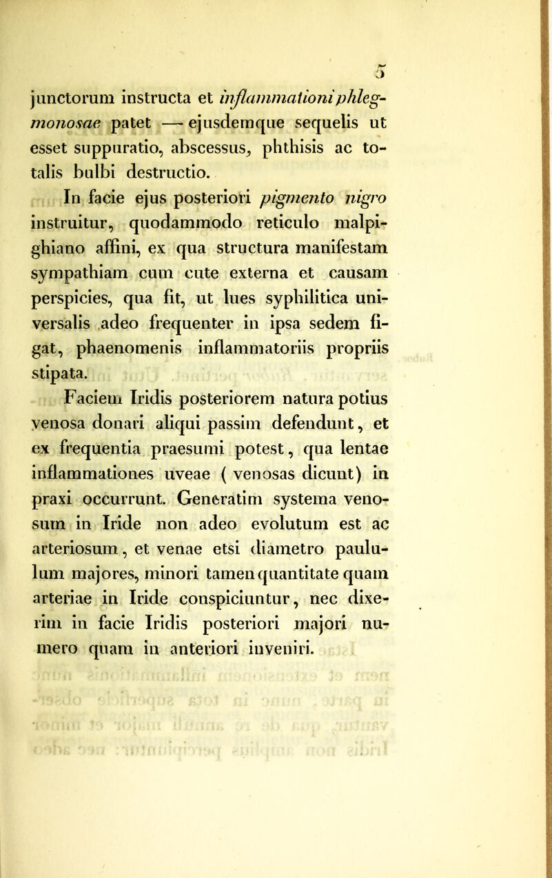 janctorum instructa et inflammaiioniplihg' monosae patet —ejusdemque sequelis ut esset suppuratio, abscessus^ phthisis ac to- talis bulbi destructio. In facie ejus posteriori pigmento nigro instruitur, quodammodo reticulo malpi- ghiano affini, ex qua structura manifestam sympathiam cum cute externa et causam perspicies, qua fit, ut lues syphiHtica uni- versalis adeo frequenter in ipsa sedem fi- gat, phaenomenis inflammatoriis propriis stipata. Faciem Iridis posteriorem natura potius yenosa donari aliqui passim defendunt, et ex frequentia praesumi potest, qua lentae inflammationes uveae ( venosas dicunt) ia praxi occurrunt. Generatim systema veno- sum in Iride non adeo evolutum est ac arteriosum, et venae etsi diametro paulu- lum majores, minori tamenquantitate quam arteriae in Iride conspiciuntur, nec dixe- rim in facie Iridis posteriori majori nu- mero quam in anteriori inveniri.