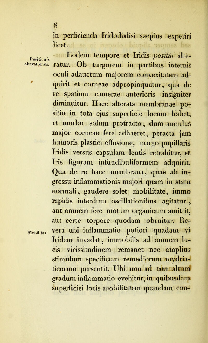 in perficieiida Irldodlalisi saepius experiri licet. ^ .^. . Eodem tempore et Iridis positio alte- aiterationcs. latur. Ob turgorcm in partibus interni^ oculi adauctum majorem convexitatem ad- quirit et corneae adpropinquatur, qua de re spatium camerae anterioris insigniter diminuitur. Haec alterata membranae po- sitio in tota ejus superficie locum habet, et morbo solum protracto, dum annulus major corneae fere adhaeret, peracta jam humoris plastici effusione^ margo pupillaris Iridis versus capsulam lentis retrahitur, et Iris figuram infundibuliformem adquirit. Qua de re haec membrana, quae ab in- gressu inflammationis majori quam in statu normali, gaudere solet mobilitate, immo rapidis interdum oscillationibus agitatur, aut omnem fere motum organicum amittit, aut certe torpore quodam obruitur. Re- Mobiiitas. ^^^^ inftammatio potiori quadam vi Iridem invadat, immobilis ad omnem lu- cis vicissitudinem remanet nec amplius stimulum specificum remediorum mydria- ticorum persentit. Ubi non ad tam altum gradum inflanimatio evehitur, in quibusdam superficiei locis mobiiitatem quandam con-